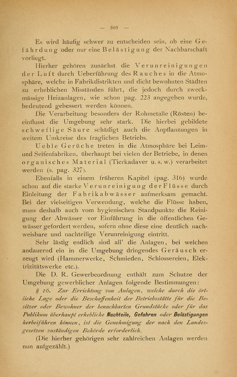 Es wird häufig schwer zu entscheiden sein, ob eine Ge- fährdung oder nur eine Belästigung der Nachbarschaft vorliegt. Mierher gehören zunächst die V'^ e r u n r e i n i g u n g e n d e r L u f t durch Ueberführung des Rauches in die Atmo- sphäre, welche in Fabrikdistrikten und dicht bewohnten Städten zu erheblichen Misständen führt, die jedoch durch zweck- mässige Heizanlagen, wie schon pag. 223 angegeben wurde, bedeutend gebessert werden können. Die Verarbeitung besonders der Rohmetalle (Rösten) be- eintiusst die Umgebung sehr stark. Die hierbei gebildete schweflige Säure schädigt auch die Anpflanzungen in weitem Umkreise des fraglichen Betriebs. Ueble Gerüche treten in die Atmosphäre bei Leim- und Seifenfabriken, überhaupt bei vielen der Betriebe, in denen organisches Material (Tierkadaver u. s. w.) verarbeitet werden (s. pag. 327). Ebenfalls in einem früheren Kapitel (pag. 316) wurde schon auf die starke Verunreinigung derFlüsse durch Einleitung der Fabrikabwässer aufmerksam gemacht. Bei der vielseitigen Verwendung, welche die Flüsse haben, muss deshalb auch vom hygienischen Standpunkte die Reini- gung der Abwässer vor Einführung in die öffentlichen Ge- wässer gefordert werden, sofern ohne diese eine deutlich nach- weisbare und nachteiligfe Verunreinig-unsf eintritt. Sehr lästig endlich sind all' die Anlagen, bei welchen andauernd ein in die Umgebung dringendes Geräusch er- zeugt wird (Hammerwerke, Schmieden, Schlossereien, Elek- trizitätswerke etc.). Die D. R. Gewerbeordnung enthält zum Schutze der Umgebung gewerblicher Anlagen folgende Bestimmungen: § l6. Zur Errichtung von Anlagen^ xveiche durch die ört- liche Lage oder die Beschaffenheit der Betriebsstätte für die Be- sitzer oder Bewohner der benachbarten Grzmdstücke oder für das Publikum überhaupt erhebliche Nachteile, Gefahren oder Belästigungen herbeiführen körnten, ist die Genehmigujtg der nach den Landes- gesetzen zuständigen Behörde erforderlich. (Die hierher gehörigen sehr zahlreichen Anlagen werden nun aufgezählt.)