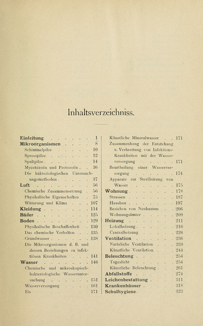 Inhaltsverzeichniss. Einleitung 1 Mikroorganismen .... 8 Schimmelpilze . . ' . . . 10 Sprosspilze 12 Spaltpilze 14 Mycetozoen und Protozoen . . 36 Die bakteriologischen Untersuch- ungsmethoden 37 Luft 56 Chemische Zusammensetzung . 56 Physikalische Eigenschaften . 75 Witterung und Klima . . . 107 Kleidung 114 Bäder 125 Boden 129 Physikalische Beschaffenheit . 180 Das chemische Verhalten . . 135 Grundwasser 138 Die Mikroorganismen d. B. und dessen Beziehungen zu infek- tiösen Krankheiten . . . 141 Wasser 146 Chemische und mikroskopisch- bakteriologische Wasserunter- suchung 151 Wasserversorgung . . . .161 Eis ... . .171 Künstliche Mineralwasser . .171 Zusammenhang der Entstehung u. Verbreitung von Infektions- Krankheiten mit der Wasser- versorgung 171 Beurtheilung einer Wasserver- sorgung 174 Apparate zur Sterilisirung von Wasser 175 Wohnung 178 Strassen 187 Hausbau 197 Beziehen von Neubauten . . 206 Wohnungsämter 209 Heizung 211 Lokalheizung 216 Centralheizung 226 Ventilation 236 Natürliche Ventilation . . . 239 Künstliche Ventilation . . . 244 Beleuchtung 254 Tageslicht 2-54 Künstliche Beleuchtung . . . 261 Abfallstoffe 274 Leichenbestattung . 811 Krankenhäuser 318 Schulhygiene 323