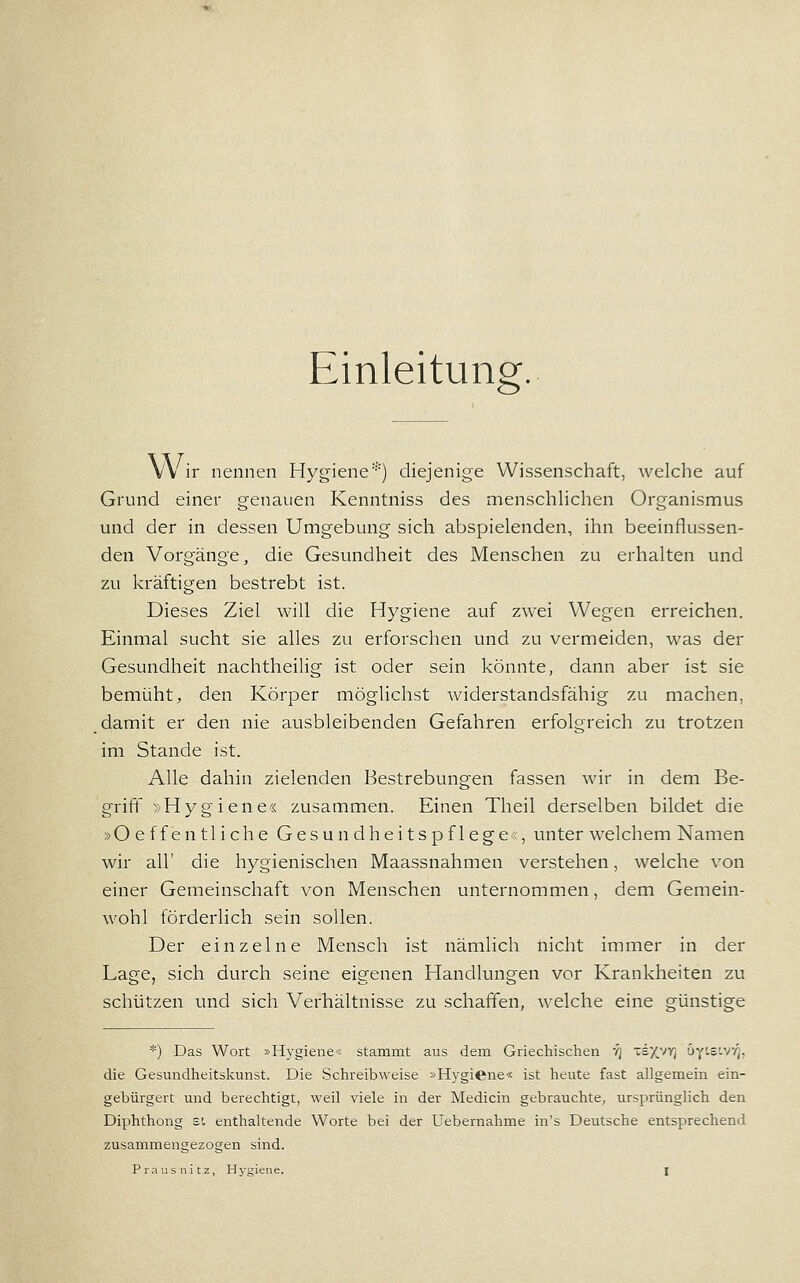 Einleitung. Wir nennen Hygiene''') diejenige Wissenschaft, welche auf Grund einer genauen Kenntniss des menschHchen Organismus und der in dessen Umgebung sich abspielenden, ihn beeinflussen- den Vorgänge, die Gesundheit des Menschen zu erhalten und zu kräftigen bestrebt ist. Dieses Ziel will die Hygiene auf zwei Wegen erreichen. Einmal sucht sie alles zu erforschen und zu vermeiden, was der Gesundheit nachtheilig ist oder sein könnte, dann aber ist sie bemüht;, den Körper möglichst widerstandsfähig zu machen, damit er den nie ausbleibenden Gefahren erfolgreich zu trotzen im Stande ist. Alle dahin zielenden Bestrebungen fassen wir in dem Be- griff »Hygiene« zusammen. Einen Theil derselben bildet die »Oeffentliche Gesundheitspflege«, unter welchem Namen wir all' die hygienischen Maassnahmen verstehen, welche von einer Gemeinschaft von Menschen unternommen, dem Gemein- wohl förderlich sein sollen. Der einzelne Mensch ist nämlich nicht immer in der Lage, sich durch seine eigenen Handlungen vor Krankheiten zu schützen und sich Verhältnisse zu schaffen, welche eine günstige *) Das Wort »Hygiene« stammt aus dem Griechischen '/] 'sy^yy, üyis'.vv^, die Gesundheitslvunst. Die Schreibweise »Hygiene« ist heute fast allgemein ein- gebürgert und berechtigt, weil viele in der Medicin gebrauchte, ursprünglich den Diphthong si enthaltende Worte bei der Uebernahme in's Deutsche entsprechend zusammengezogen sind.