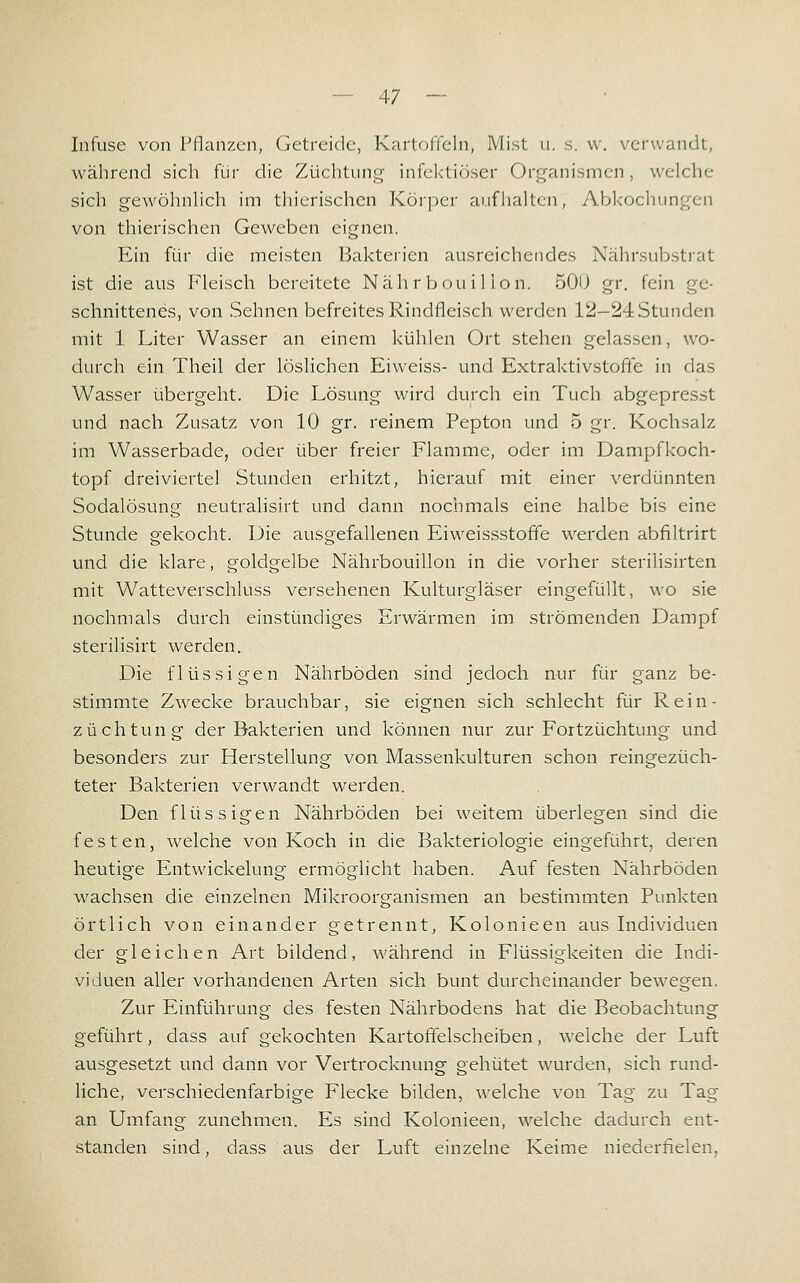 Infuse von PHanzen, (jetreidc, KartofTcln, Mist u. s. w. verwandt, während sich für die Züchtung infektiöser Organismen, welche sich gewöhnHch im tliierischen Körper aufhalten, Abkochungen von thierischen Geweben eignen. Ein für die meisten Bakteiien ausreichendes Nahrsuljstrat ist die aus Fleisch bereitete Nährbouilion. 500 gr. fein ge- schnittenes, von Sehnen befreites Rindfleisch werden 12—24 Stunden mit 1 Liter Wasser an einem kühlen Ort stehen gelassen, wo- durch ein Theil der löslichen Eiweiss- und Extraktivstoffe in das Wasser übergeht. Die Lösung wird durch ein Tuch abgepresst und nach Zusatz von 10 gr. reinem Pepton und 5 gr. Kochsalz im Wasserbade, oder über freier Flamme, oder im Dampfkoch- topf dreiviertel Stunden erhitzt, hierauf mit einer verdünnten Sodalösung neutralisirt und dann nochmals eine halbe bis eine Stunde gekocht. Die ausgefallenen Eiweissstofife werden abfiltrirt und die klare, goldgelbe Nährbouillon in die vorher sterilisirten mit Watteverschluss versehenen Kulturgläser eingefüllt, wo sie nochmals durch einstündiges Erwärmen im strömenden Dampf sterilisirt werden. Die flüssigen Nährböden sind jedoch nur für ganz be- stimmte Zwecke brauchbar, sie eignen sich schlecht für Rein- züchtung der Bakterien und können nur zur Fortzüchtung und besonders zur Herstellung von Massenkulturen schon reingezüch- teter Bakterien verwandt werden. Den flüssigen Nährböden bei weitem überlegen sind die festen, welche von Koch in die Bakteriologie eingeführt, deren heutige Entwickelung ermöglicht haben. Auf festen Nährböden wachsen die einzelnen Mikroorganismen an bestimmten Punkten örtlich von einander getrennt, Kolonieen aus Individuen der gleichen Art bildend, während in Flüssigkeiten die Indi- viduen aller vorhandenen Arten sich bunt durcheinander bewegen. Zur Einführung des festen Nährbodens hat die Beobachtung geführt, dass auf gekochten Kartoffelscheiben, welche der Luft ausgesetzt und dann vor Vertrocknung gehütet wurden, sich rund- liche, verschiedenfarbige Flecke bilden, welche von Tag zu Tag an Umfang zunehmen. Es sind Kolonieen, welche dadurch ent- standen sind, dass aus der Luft einzelne Keime niederfielen,
