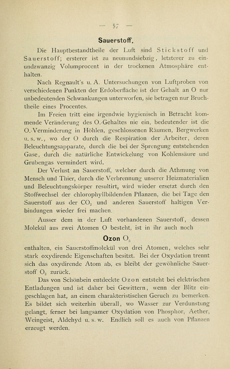 Sauerstoff. Die Hauptbestandtheilc der Luft sind Stickstoff und Sauerstoff; ersterer ist zu neunundsiebzi<:(, letzterer zu ein- undzwanzig Volumprocent in der trockenen Atmosphäre ent- halten. Nach Regnault's u. A. Untersuchungen von Luftproben von verschiedenen Punkten der Erdoberfläche ist der Gehalt an O nur unbedeutenden Schwankungen unterworfen, sie betragen nur Bruch- theile eines Procentes. Im Freien tritt eine irgendwie hygienisch in Betracht kom- mende Veränderung des O.-Gehaltes nie ein, bedeutender ist die O.-Verminderung in Höhlen, geschlossenen Räumen, Bergwerken u. s. w., wo der O durch die Respiration der Arbeiter, deren Beleuchtungsapparate, durch die bei der Sprengung entstehenden Gase, durch die natürliche Entwickelung von Kohlensäure und Grubengas vermindert wird. Der Verlust an Sauerstoff, welcher durch die Athmung von Mensch und Thier, durch die Verbrennung unserer Heizmaterialien und Beleuchtungskörper resultirt, wird wieder ersetzt durch den Stoffwechsel der chlorophyllbildenden Pflanzen, die bei Tage den Sauerstoff aus der CO2 und anderen Sauerstoff haltigen Ver- bindungen wieder frei machen. Ausser dem in der Luft vorhandenen Sauerstoff, dessen Molekül aus zwei Atomen O besteht, ist in ihr auch noch Ozon O, enthalten, ein Sauerstoffmolekül von drei Atomen, welches sehr stark oxydirende Eigenschaften besitzt. Bei der Oxydation trennt sich das oxydirende Atom ab, es bleibt der gewöhnliche Sauer- stoff O2 zurück. Das von Schönbein entdeckte Ozon entsteht bei elektrischen Entladungen und ist daher bei Gewittern, wenn der Blitz ein- geschlagen hat, an einem charakteristischen Geruch zu bemerken. Es bildet sich weiterhin überall, wo Wasser zur Verdunstung gelangt, ferner bei langsamer Oxydation von Phosphor, Aether, Weingeist, Aldehyd u. s. w. Endlich soll es auch von Pflanzen erzeugt werden.