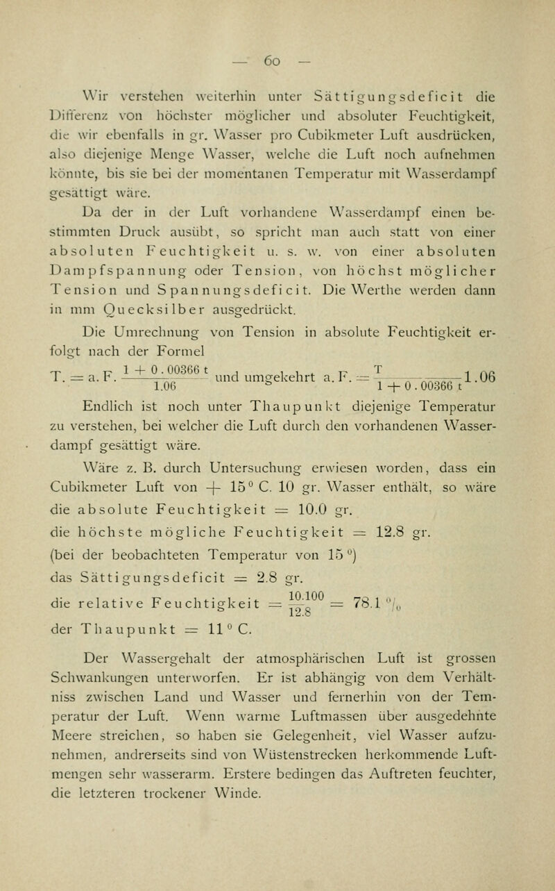 Wir verstehen weiterhin unter Sät ti ^unLjsdefic i t die Dilierenz von höchster möghcher und absoluter Feuclitigkeit, die wir ebenfalls in gr. Wasser pro Cubikmeter Luft ausdrücken, also diejenige Menge Wasser, welche die Luft noch aufnehmen könnte, bis sie bei der momentanen Temperatur mit Wasserdampf gesättigt wäre. Da der in der Luft vorhandene Wasserdampf einen be- stimmten üruck ausübt, so spricht man auch statt von einer absoluten Feuchtigkeit u. s. w. \on einer absoluten Dampfspannung oder Tension, \on höchst möglicher Tension und S p a n n u n g s d e f i c i t. Die Werthe werden dann in mm Quecksilber ausgedrückt. Die Umrechnung von Tension in absolute Feuchtigkeit er- folgt nach der Formel ^ ,;. 1 + 0. 003H6 t , 1 1 ^ T- T -, . ,p 1. = a. r . und umgekehrt a. J. :^ -, ;r-x;rs^T7r-1 -Ob l.OH ^ 1 -I-0.0036G t Endlich ist noch unter Thaupunkt diejenige Temperatur zu verstehen, bei welcher die Luft durch den vorhandenen Wasser- dampf gesättigt wäre. Wäre z. B. durch Untersuchung erwiesen worden, dass ein Cubikmeter Luft von -j- IS'' C. 10 gr. Wasser enthält, so wäre die absolute Feuchtigkeit = 10.0 gr. die höchste mögliche Feuchtigkeit == 12.8 gr. (bei der beobachteten Temperatur von 15 ) das Sätti gungsdeficit := 2.8 gr. ,. , , . ^ w 1 -^ 10.100 70 , „' die relative reuchtigkeit := -- = /b.l ,, ^ 12.8 der Thaupunkt = 11 '^ C. Der Wassergehalt der atmosphärischen Luft ist grossen Schwankungen unterworfen. Er ist abhängig von dem Verhält- niss zwischen Land und Wasser und fernerhin von der Tem- peratur der Luft. Wenn warme Luftmassen über ausgedehnte Meere streichen, so haben sie Gelegenheit, viel Wasser aufzu- nehmen, andrerseits sind von Wüstenstrecken herkommende Luft- mengen sehr wasserarm. Erstere bedingen das Auftreten feuchter, die letzteren trockener Winde.