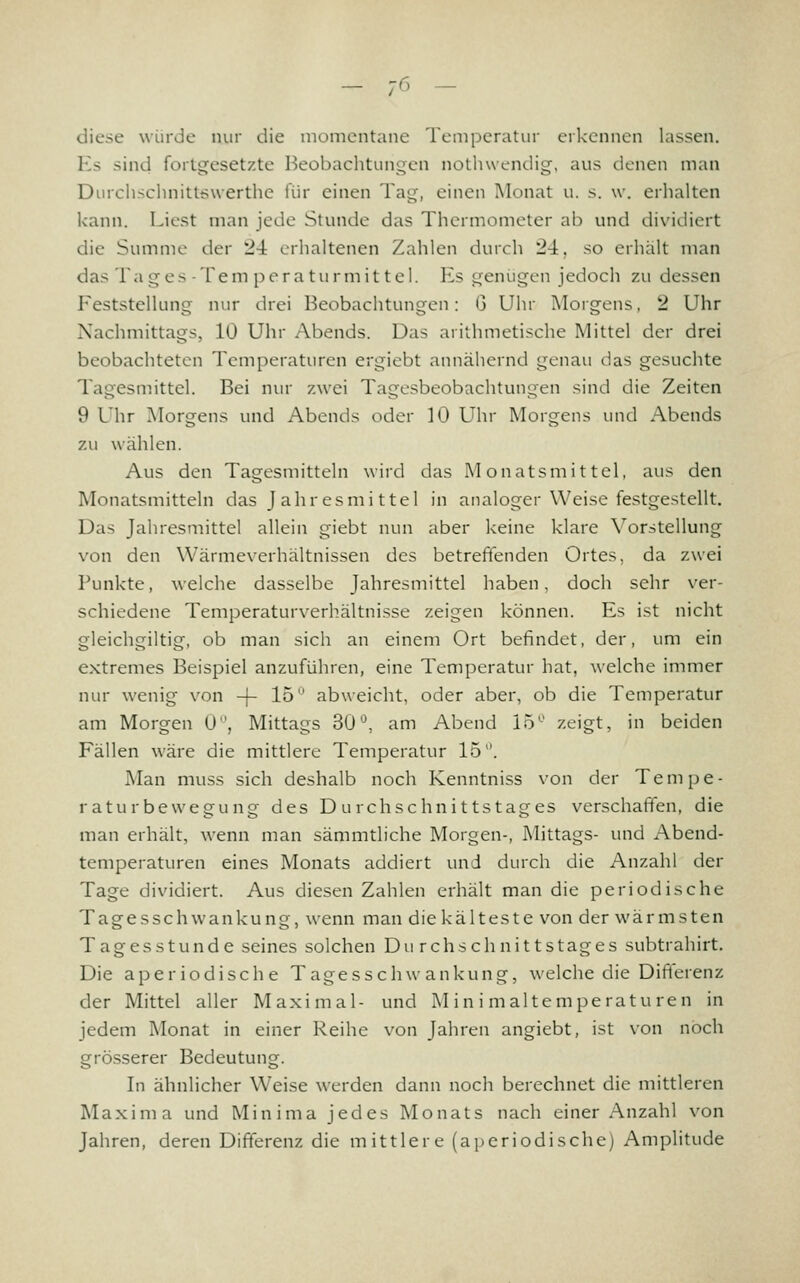 - 7^> - diese würde nur die momentane Temperatur erkennen lassen. Es sind forti^esetzte Beobachtungen notliwendig, aus denen man DiMchschnittswerthe für einen Tng, einen Monat u. s. w. erhalten kann. Liest man jede Stunde das Thermometer ab und dividiert die Summe der 24 erhaltenen Zahlen durch 24, so erhält man das Tages-Tem peratürmittel. Es genügen jedoch zu dessen Feststellung nur drei Beobachtungen: G Uhr Morgens, 2 Uhr Nachmittags, 10 Uhr Abends. Das arithmetische Mittel der drei beobachteten Temperaturen ergiebt annähernd genau das gesuchte Tagesmittel. Bei nur zwei Tagesbeobachtungen sind die Zeiten 9 Uhr Morgens und Abends oder 10 Uhr Morgens und Abends zu wählen. Aus den Tagesmitteln wird das Monatsmittel, aus den Monatsmitteln das Jahresmittel in analoger Weise festgestellt. Das Jahresmittel allein giebt nun aber keine klare Vorstellung von den Wärmeverhältnissen des betreft'enden Ortes, da zwei Punkte, welche dasselbe Jahresmittel haben, doch sehr ver- schiedene Temperaturverhältnisse zeigen können. Es ist nicht gleichgiltig, ob man sich an einem Ort befindet, der, um ein extremes Beispiel anzuführen, eine Temperatur hat, welche immer nur wenig von -j- 15° abweicht, oder aber, ob die Temperatur am Morgen 0, Mittags 30'^, am Abend 15'-' zeigt, in beiden Fällen wäre die mittlere Temperatur 15. Man muss sich deshalb noch Kenntniss von der Tempe- r aturbewegung des D urchschnittstages verschaffen, die man erhält, wenn man sämmtliche Morgen-, Mittags- und Abend- temperaturen eines Monats addiert und durch die Anzahl der Tage dividiert. Aus diesen Zahlen erhält man die periodische Tagesschwankung, wenn man die kälteste von der wärmsten Tagesstunde seines solchen Durchschnittstages subtrahirt. Die aperiodische Tagesschwankung, welche die Dift'erenz der Mittel aller Maximal- und M in i maltemperaturen in jedem Monat in einer Reihe von Jahren angiebt, ist von noch grösserer Bedeutung. In ähnlicher Weise werden dann noch berechnet die mittleren Maxim a und Minima jedes Monats nach einer Anzahl \^on Jahren, deren Differenz die mittlere (aperiodische) Amplitude