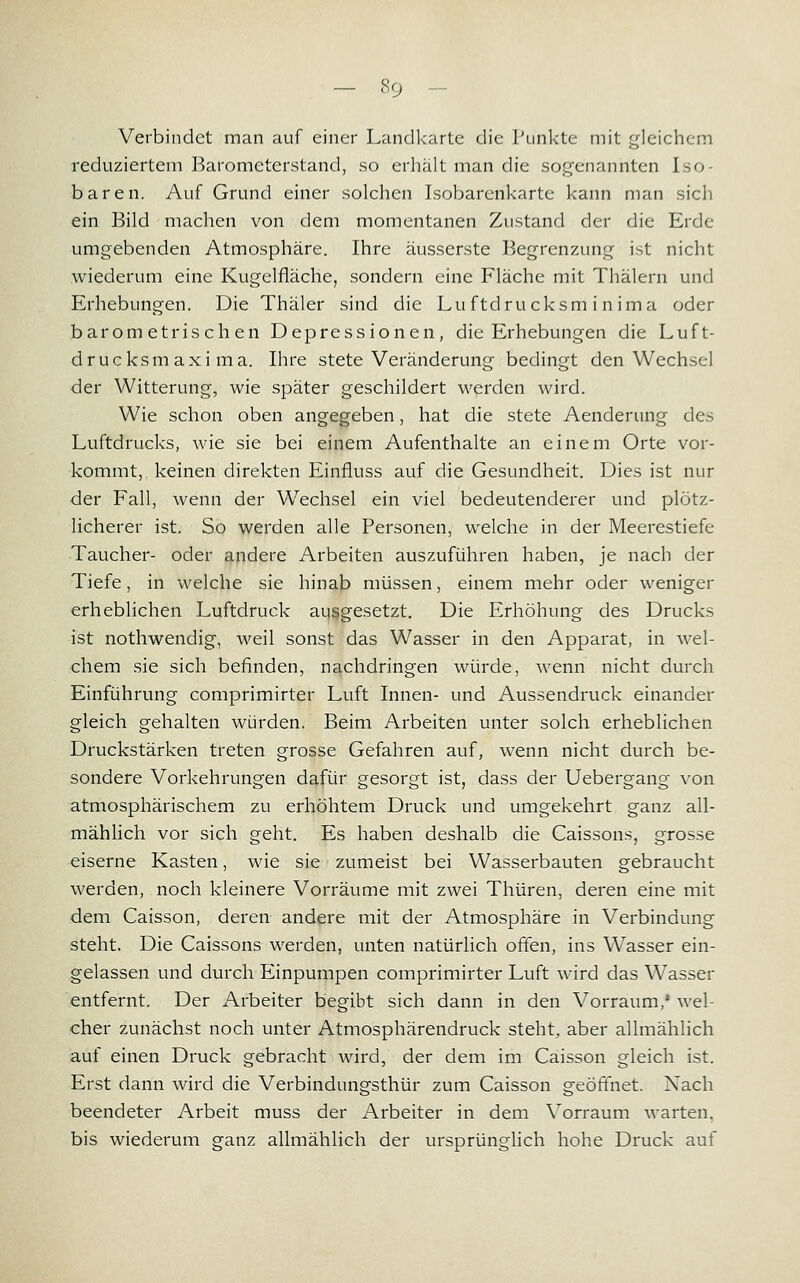 Verbindet man auf einer Landkarte die Punkte mit gleichem reduziertem Barometerstand, so erhält man die sogenannten Iso- baren. Auf Grund einer solchen Isobarenkarte kann man sich ein Bild machen von dem momentanen Zustand der die Erde umgebenden Atmosphäre. Ihre äusserste Begrenzung ist nicht wiederum eine Kugelfläche, sondern eine Fläche mit Thälern und Erhebungen. Die Thäler sind die Luftdrucksm inima oder barometrischen Depressionen, die Erhebungen die Luft- drucksmaxi ma. Ihre stete Veränderung bedingt den Wechsel der Witterung, wie später geschildert werden wird. Wie schon oben angegeben, hat die stete Aenderung des Luftdrucks, wie sie bei einem Aufenthalte an einem Orte vor- kommt,, keinen direkten Einfluss auf die Gesundheit. Dies ist nur der Fall, wenn der Wechsel ein viel bedeutenderer und plötz- licherer ist. So werden alle Personen, welche in der Meerestiefe Taucher- oder andere Arbeiten auszuführen haben, je nach der Tiefe, in welche sie hinab müssen, einem mehr oder weniger erheblichen Luftdruck ausgesetzt. Die Erhöhung des Drucks ist nothwendig, weil sonst das Wasser in den Apparat, in wel- chem sie sich befinden, nachdringen würde, wenn nicht durch Einführung comprimirter Luft Innen- und Aussendruck einander gleich gehalten würden. Beim Arbeiten unter solch erheblichen Druckstärken treten grosse Gefahren auf, wenn nicht durch be- sondere Vorkehrungen dafür gesorgt ist, dass der Uebergang von atmosphärischem zu erhöhtem Druck und umgekehrt ganz all- mählich vor sich geht. Es haben deshalb die Caissons, grosse eiserne Kasten, wie sie zumeist bei Wasserbauten gebraucht werden, noch kleinere Vorräume mit zwei Thüren, deren eine mit dem Caisson, deren andere mit der Atmosphäre in Verbindung steht. Die Caissons werden, unten natürlich offen, ins Wasser ein- gelassen und durch Einpumpen comprimirter Luft wird das Wasser entfernt. Der Arbeiter begibt sich dann in den Vorraum,' wel- cher zunächst noch unter Atmosphärendruck steht, aber allmählich auf einen Druck gebracht wird, der dem im Caisson gleich ist. Erst dann wird die Verbindungsthür zum Caisson geöffnet. Nach beendeter Arbeit muss der Arbeiter in dem Vorraum warten, bis wiederum ganz allmählich der ursprünglich hohe Druck auf