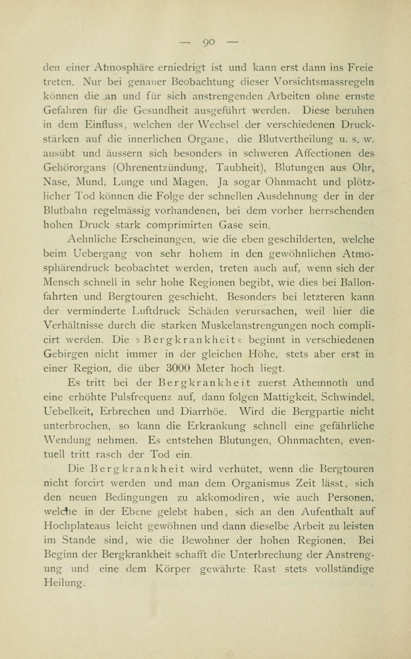 den einer Atmosphäre erniedrigt ist und kann erst dann ins Freie treten. Nur bei genauer Beobachtung dieser Yorsichtsmassregehi können die ,an und für sich anstrengenden Arbeiten ohne ernste Gefahren für die Gesundheit ausgeführt werden. Diese beruhen in dem Einfluss, welchen der Wechsel der verschiedenen Druck- stärken auf die innerlichen Organe, die Blutvertheilung u. s. w. ausübt und äussern sich besonders in schweren Afifectionen des Gehörorgans (Ohrenentzündung, Taubheit), Blutungen aus Ohr, Nase, Mund, Lunge und Magen. Ja sogar Ohnmacht und plötz- hcher Tod können die Folge der schnellen Ausdehnung der in der Blutbahn regelmässig vorhandenen, bei dem vorher herrschenden hohen Druck stark comprimirten Gase sein. Aehnliche Erscheinungen, wie die eben geschilderten, welche beim Uebergang von sehr hohem in den gewöhnlichen Atmo- sphärendruck beobachtet werden, treten auch auf, wenn sich der Mensch schnell in sehr hohe Regionen begibt, wie dies bei Ballon- fahrten und Bergtouren geschieht. Besonders bei letzteren kann der verminderte Luftdruck Schäden verursachen, weil hier die Verhältnisse durch die starken Muskelanstrcngungen noch compli- cirt werden. Die » B er gkrankhei t-< beginnt in x-erschiedenen Gebirgen nicht immer in der gleichen Höhe, stets aber erst in einer Region, die über 3000 Meter hoch liegt. Es tritt bei der Bergkrankheit zuerst Athemnoth und eine erhöhte Pulsfrequenz auf, dann folgen Mattigkeit, Schwindel, Uebelkeit, Erbrechen und Diarrhöe. Wird die Bergpartie nicht unterbrochen, so kann die Erkrankung schnell eine gefährliche Wendung nehmen. Es entstehen Blutungen, Ohnmächten, even- tuell tritt rasch der Tod ein. Die Bergkrankheit wird verhütet, wenn die Bergtouren nicht forcirt werden und man dem Organismus Zeit lässt, sich den neuen Bedingungen zu akkomodiren, wie auch Personen, welcfie in der Ebene gelebt haben, sich an den Aufenthalt auf Hochplateaus leicht gewöhnen und dann dieselbe Arbeit zu leisten im Stande sind, wie die Bewohner der hohen Regionen. Bei Beginn der Bergkrankheit schafft die Unterbrechung der Anstreng- ung und eine dem Körper gewährte Rast stets vollständige Heilunsf.