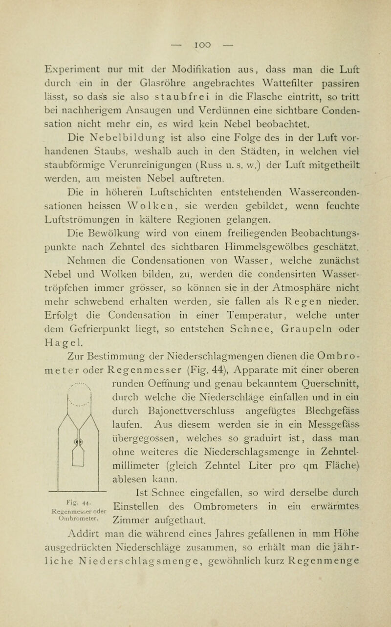 Experiment nur niit der Modifikation aus, dass man die Luft durch ein in der Glasröhre angebrachtes Wattefilter passiren lässt, sodass sie also staubfrei in die Flasche eintritt, so tritt bei nachherigem Ansaugen und Verdünnen eine sichtbare Conden- sation nicht mehr ein, es wird kein Nebel beobachtet. Die Nebelbildung ist also eine Folge des in der Luft vor- handenen Staubs, weshalb auch in den Städten^, in welchen viel staubförmige Verunreinigungen (Russ u. s. w.) der Luft mitgetheilt werden, am meisten Nebel auftreten. Die in höheren Luftschichten entstehenden Wasserconden- sationen heissen Wolken, sie werden gebildet, wenn feuchte Luftströmungen in kältere Regionen gelangen. Die Bewölkung wird von einem freiliegenden Rcobachtungs- punkte nach Zehntel des sichtbaren Himmelsgewölbes geschätzt. Nehmen die Condensationen von Wasser, welche zunächst Nebel und Wolken bilden, zu, werden die condensirten Wasser- tröpfchen immer grösser, so können sie in der Atmosphäre nicht mehr schwebend erhalten werden, sie fallen als Regen nieder. Erfolgt die Condensation in einer Temperatur, welche unter dem Gefrierpunkt liegt, so entstehen Schnee, Graupeln oder Hagel. Zur Bestimmung der Niederschlagmengen dienen die Ombro- meter oder Regenmesser (Fig. 44), Apparate mit einer oberen ,- ••. runden Oeffnung und genau bekanntem Querschnitt, durch welche die Niederschläge einfallen und in ein durch Bajonettverschluss angefügtes Blechgefäss laufen. Aus diesem werden sie in ein Messgefäss übergegossen, welches so graduirt ist, dass man ohne weiteres die Niederschlagsmenge in Zehntel- millimeter (gleich Zehntel Liter pro qm Fläche} ablesen kann. Ist Schnee eingefallen, so wird derselbe durch Flg. 44- Einstellen des Ombrometers in ein erwärmtes Regenmesser oder Ombrometer. Zimmer aufgcthaut. Addirt man die während eines Jahres gefallenen in mm Höhe ausgedrückten Niederschläge zusammen, so erhält man die jähr- liche Niederschlagsmenge, gewöhnlich kurz Regenmenge