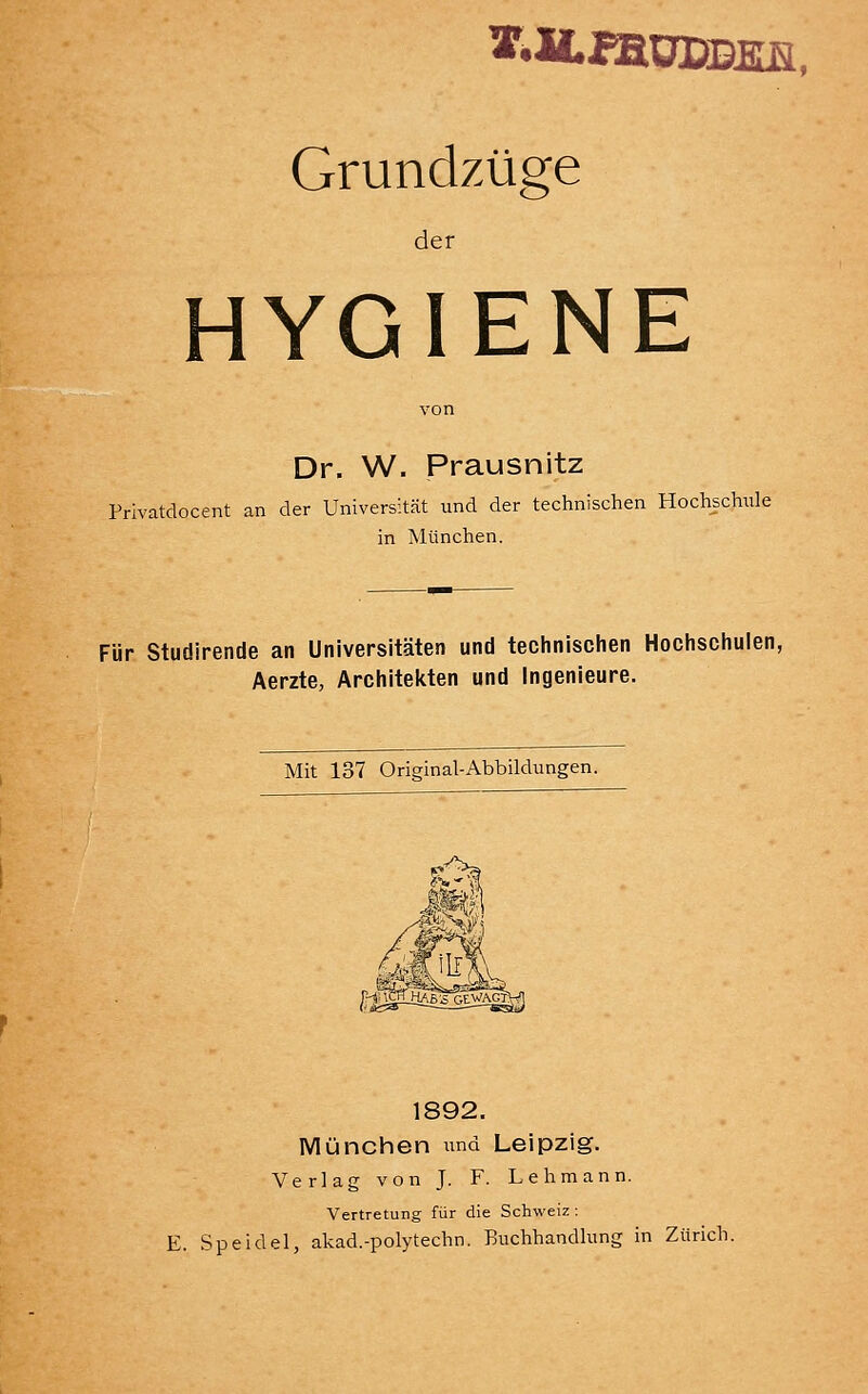 Grundzüge der HYGIENE Dr. W. Prausnitz Privatdocent an der Universität und der technischen Hochschule in München. Für Studirende an Universitäten und technisclien Hochschulen, Aerzte, Architekten und Ingenieure. Mit 137 Original-Abbildungen. 1892. München und Leipzig. Verlag von J. F. Lehmann. Vertretung für die Schweiz : E. Speidel, akad.-polytechn. Buchhandlung in Zürich.