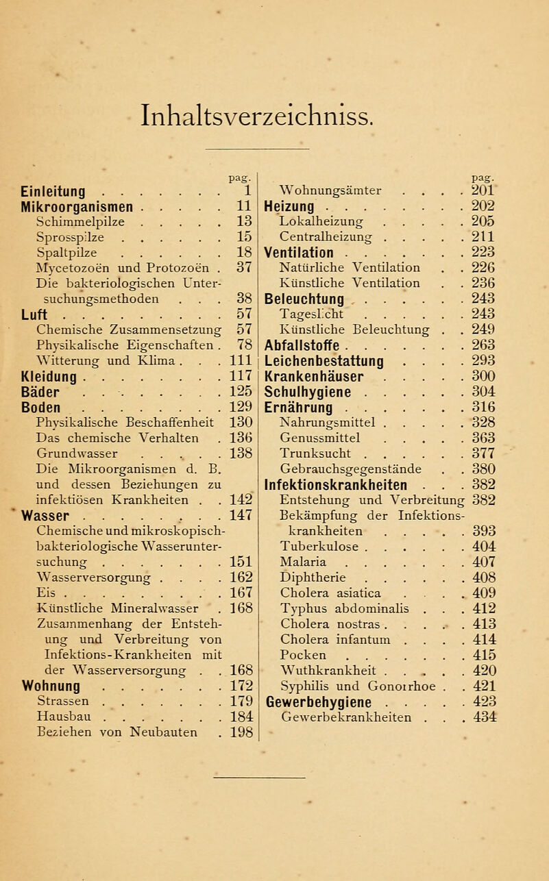 Inhaltsverzeichniss. pag- Einleitung 1 Milcroorganismen 11 Schimmelpilze 13 Sprosspilze 15 Spaltpilze 18 Mycetozoen und Protozoen . 37 Die bakteriologischen Unter- suchungsmethoden ... 38 Luft 57 Chemische Zusammensetzung 57 Physikalische Eigenschaften . 78 Witterung und Klima . .111 Kleidung 117 Bäder 125 Boden 129 Physikalische Beschaffenheit 130 Das chemische Verhalten . 136 Grundwasser 138 Die Mikroorganismen d. B. und dessen Beziehungen zu infektiösen Krankheiten . . 142 Wasser • • 147 Chemische und mikroskopisch- bakteriologische Wasserunter- suchung 151 Wasserversorgung .... 162 Eis 167 Künstliche Mineralwasser . 168 Zusammenhang der Entsteh- ung und Verbreitung von Infektions-Krankheiten mit der Wasserversorgung . . 168 Wohnung 172 Strassen 179 Hausbau 184 Beziehen von Neubauten . 198 pag. Wohnungsämter .... 201 Heizung 202 Lokalheizung 205 Centralheizung 211 Ventilation 223 Natürliche Ventilation . . 226 Künstliche Ventilation . . 236 Beleuchtung 243 TagesLcht 243 Künstliche Beleuchtung . . 249 Abfallstoffe 263 Leichenbestattung .... 293 Krankenhäuser 300 Schulhygiene 304 Ernährung 316 Nahrungsmittel 328 Genussmittel 363 Trunksucht 377 Gebrauchsgegenstände . . 380 Infektionskrankheiten . . . 382 Entstehung und Verbreitung 382 Bekämpfung der Infektions- krankheiten 393 Tuberkulose 404 Malaria 407 Diphtherie 408 Cholera asiatica .... 409 Typhus abdominalis . . . 412 Cholera nostras ...... 413 Cholera infantum .... 414 Pocken 415 Wuthkrankheit . . , . . 420 Syphilis und Gonorrhoe . . 421 Gewerbehygiene 423 Gewerbekrankheiten . . . 434