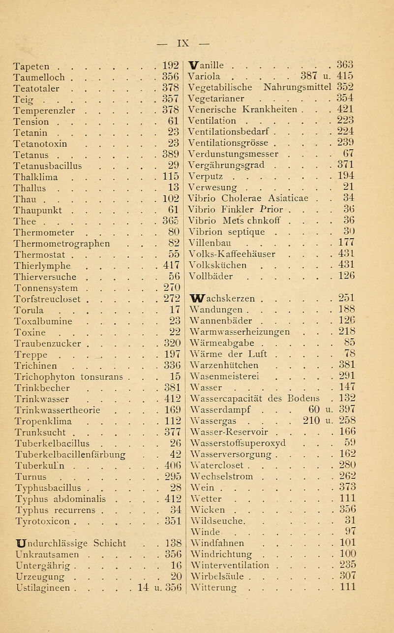 Tapeten 192 Taumelloch 356 Teatotaler 378 Teig 357 Temperenzler 378 Tension 61 Tetanin 23 Tetanotoxin 23 Tetanus 389 Tetanusbacillus 29 Thalklima 115 Thalhis 13 Thau 102 Thaupunkt 61 Thee 365 Thermometer 80 Thermometrographen ... 82 Thermostat 55 Thierlymphe 417 Thierversuche 56 Tonnensystem 270 Torfstreucloset 272 Tonüa 17 Toxalbumine 23 Toxine 22 Traubenzucker 320 Treppe 197 Trichinen 336 Trichophyton tonsurans . . . 15 Trinkbecher 381 Trinkwasser 412 Trinkwassertheorie .... 169 Tropenklima 112 Trunksucht 377 Tuberkelbacillus 26 Tuberkelbacillenfärbung . 42 Tuberkulin 40(5 Turnus 295 Typhusbacillus 28 Tvphus abdominalis .... 412 Typhus recurrens 34 Tyrotoxicon 351 Undurchlässige Schicht . .138 Unkrautsamen 35(5 Untergährig 16 Urzeugung 20 Ustilatrineen 14 u. 356 Vanille 363 Variola 387 u. 415 Vegetabilische Nahrungsmittel 352 Vegetarianer 354 Venerische Krankheiten . . . 421 Ventilation 223 Ventilationsbedarf 224 Ventilationsgrösse 239 Verdunstungsmesser .... 67 Vergährungsgrad 371 Verputz 194 Verwesung 21 Vibrio Cholerae Asiaticae . . 34 Vibrio Finkler Prior .... 36 Vibrio Mets chnkoff .... 36 Vibrion septique 30 Villenbau 177 Volks-Kaffeehäuser . . . .431 Volksküchen 431 Vollbäder 126 Wachskerzen 251 Wandungen 188 Wannenbäder 126 Warmwasserheizungen . . . 218 Wärmeabgabe 85 Wärme der Luft 78 Warzenhütchen 381 Wasenmeisterei 291 Wasser 147 Wassercapacität des Bodens . 132 Wasserdampf ... 60 u. 397 Wassergas . . . . 210 u. 258 Wasser-Reservoir 166 Wasserstoffsuperoxyd ... 59 Wasserversorgung 162 Watercloset 280 Wechselstrom 262 Wein 373 Wetter ........ 111 Wicken 356 Wildseuche. ...... 31 Winde 97 Windfahnen 101 Windrichtung 100 Winterventiiation 235 Wirbelsäule 307 Witterun- 111