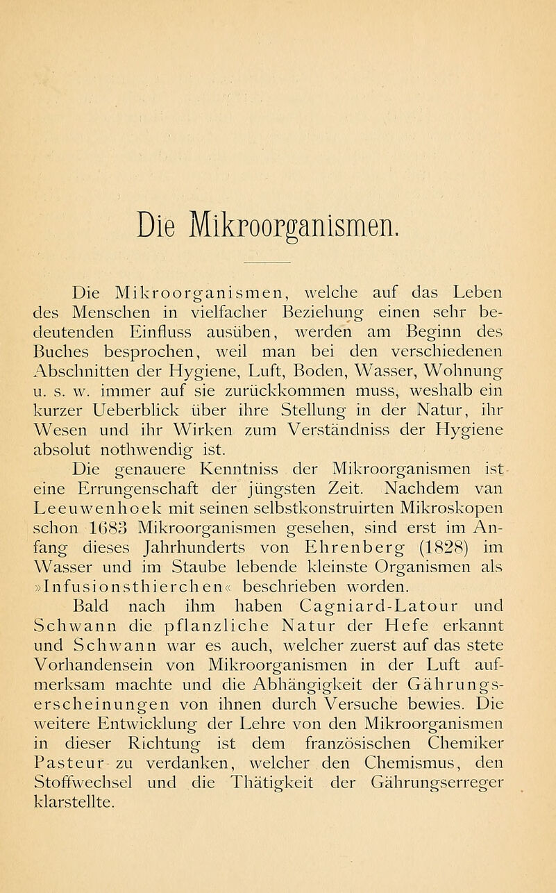 Die Mikroorganismen. Die Mikroorganismen, welche auf das Leben des Menschen in vielfacher Beziehung einen sehr be- deutenden Einfluss ausüben, werden am Beginn des Buches besprochen, weil man bei den verschiedenen Abschnitten der Hygiene, Luft, Boden, Wasser, Wohnung u. s. w. immer auf sie zurückkommen muss, weshalb ein kurzer Ueberblick über ihre Stellung in der Natur, ihr Wesen und ihr Wirken zum Verständniss der Hygiene absolut nothwendig ist. Die genauere Kenntniss der Mikroorganismen ist eine Errungenschaft der jüngsten Zeit. Nachdem van Leeuwenhoek mit seinen selbstkonstruirten Mikroskopen schon 1G83 Mikroorganismen gesehen, sind erst im An- fang dieses Jahrhunderts von Ehrenberg (1828) im Wasser und im Staube lebende kleinste Organismen als »Infusionsthierchen« beschrieben worden. Bald nach ihm haben Cagniard-Latour und Schwann die pflanzliche Natur der Hefe erkannt und Schwann war es auch, welcher zuerst auf das stete Vorhandensein von Mikroorganismen in der Luft auf- merksam machte und die Abhängigkeit der Gährungs- erscheinungen von ihnen durch Versuche bewies. Die weitere Entwicklung der Lehre von den Mikroorganismen in dieser Richtung ist dem französischen Chemiker Pasteur zu verdanken, welcher den Chemismus, den Stoffwechsel und die Thätigkeit der Gährungserreger klarstellte.