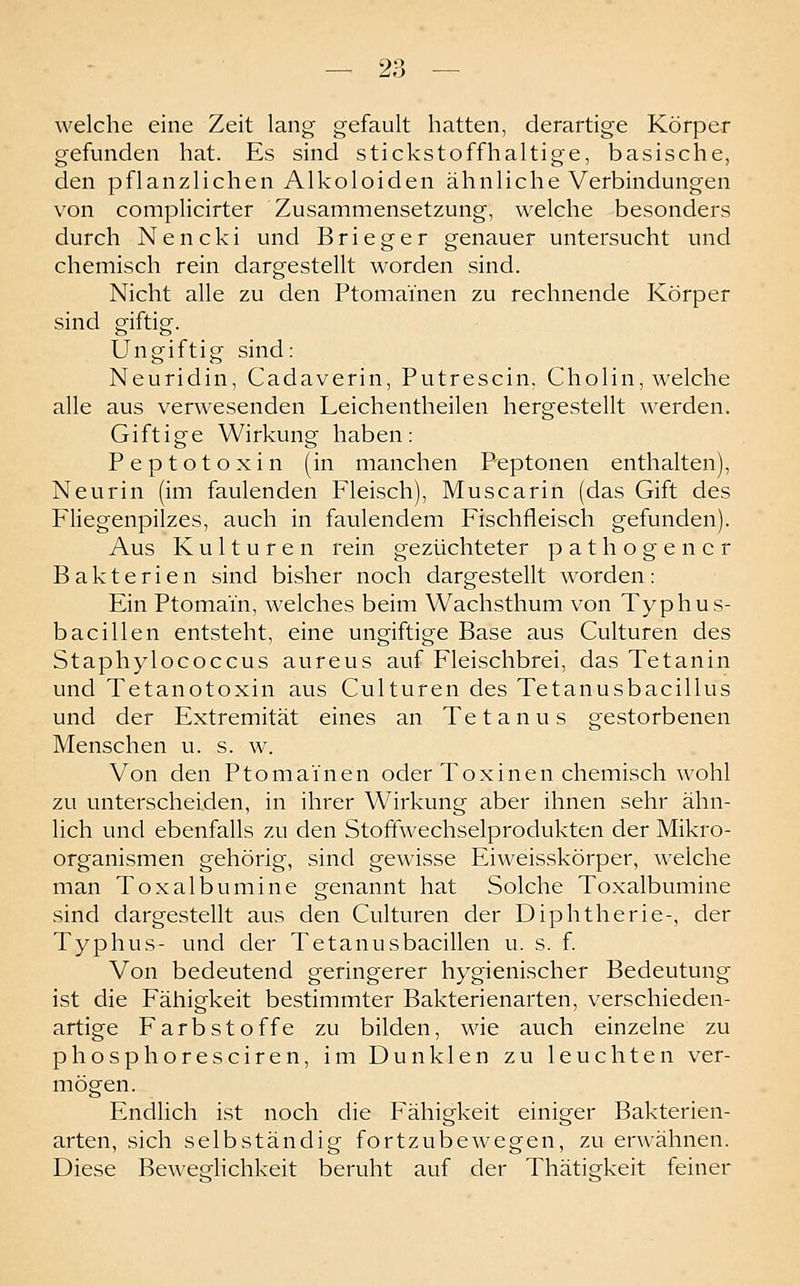 welche eine Zeit lang gefault hatten, derartige Körper gefunden hat. Es sind stickstoffhaltige, basische, den pf 1 anz 1 i che n A1 ko 1 oi d en ähnliche Verbindungen von complicirter Zusammensetzung, welche besonders durch Nencki und Brieger genauer untersucht und chemisch rein dargestellt worden sind. Nicht alle zu den Ptomamen zu rechnende Körper sind giftig. Ungiftig sind: Neuridin, Cadaverin, Putrescin, Cholin, welche alle aus verwesenden Leichentheilen hergestellt werden. Giftige Wirkung haben: Peptotoxin (in manchen Peptonen enthalten), Neurin (im faulenden Fleisch), Muscarin (das Gift des Fliegenpilzes, auch in faulendem Fischfleisch gefunden). Aus Kulturen rein gezüchteter pathogencr Bakterien sind bisher noch dargestellt worden: Ein Ptomain, welches beim Wachsthum von Typhus- bacillen entsteht, eine ungiftige Base aus Culturen des Staphylococcus aureus auf Fleischbrei, das Tetanin und Tetanotoxin aus Culturen des Tetanusbacillus und der Extremität eines an Tetanus gestorbenen Menschen u. s. w. Von den Ptomainen oder Toxinen chemisch wohl zu unterscheiden, in ihrer Wirkung aber ihnen sehr ähn- lich und ebenfalls zu den Stofifwechselprodukten der Mikro- organismen gehörig, sind gewisse Eiweisskörper, welche man Toxalbumine genannt hat Solche Toxalbumine sind dargestellt aus den Culturen der Diphtherie-, der Typhus- und der Tetanusbacillen u. s. f Von bedeutend geringerer hygienischer Bedeutung ist die Fähigkeit bestimmter Bakterienarten, verschieden- artige Farbstoffe zu bilden, wie auch einzelne zu phosphoresciren, im Dunklen zu leuchten ver- mögen. Endlich ist noch die Fähigkeit einiger Bakterien- arten, sich selbständig fortzubewegen, zu erwähnen. Diese Beweelichkeit beruht auf der Thätierkeit feiner