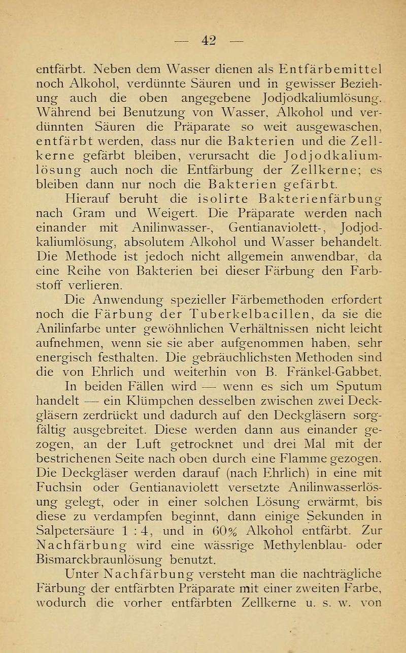 entfärbt. Xeben dem \\'asser dienen als Entfärbemittel noch Alkohol, verdünnte Säuren und in gewisser Bezieh- ung auch die oben angegebene Jodjodkaliumlösung. Während bei Benutzung von Wasser. Alkohol und ver- dünnten Säuren die Präparate so weit ausgewaschen, entfärbt werden, dass nur die Bakterien und die Zell- kerne gefärbt bleiben, verursacht die Jodjodkalium- lösung auch noch die Entfärbung der Zellkerne; es bleiben dann nur noch die Bakterien gefärbt. Hierauf beruht die isolirte Bakterienfärbung nach Gram und Weigert. Die Präparate werden nach einander mit Anilinwasser-, Gentianaviolett-, Jodjod- kaliumlösung, absolutem Alkohol und Wasser behandelt. Die ^Methode ist jedoch nicht allgemein amvendbar, da eine Reihe von Bakterien bei dieser Färbung den Farb- stoff verlieren. Die Anwendung spezieller Färbemethoden erfordert noch die Färbung der Tuberkelbacillen, da sie die Anilinfarbe unter gewöhnlichen Verhältnissen nicht leicht aufnehmen, wenn sie sie aber aufgenommen haben, sehr energisch festhalten. Die gebräuchlichsten Methoden sind die von Ehrlich und weiterhin von B. Fränkel-Gabbet. In beiden Fällen wird — wenn es sich um Sputum handelt — ein Klümpchen desselben zwischen zwei Deck- gläsern zerdrückt und dadurch auf den Deckgläsern sorg- fältig ausgebreitet. Diese werden dann aus einander ge- zogen, an der Luft getrocknet und drei Mal mit der bestrichenen Seite nach oben durch eine Flamme gezogen. Die Deckgläser werden darauf (nach Ehrlich) in eine mit Fuchsin oder Gentianaviolett versetzte Anilinwasserlös- ung gelegt, oder in einer solchen Lösung envärmt, bis diese zu verdampfen beginnt, dann einige Sekunden in Salpetersäure 1:4, und in 60% Alkohol entfärbt. Zur Nachfärbung wird eine wässrige Methylenblau- oder Bismarckbraunlösung benutzt. Unter Nachfärbung versteht man die nachträgliche Färbung der entfärbten Präparate mit einer zweiten Farbe, wodurch die vorher entfärbten Zellkerne u. s. w. von