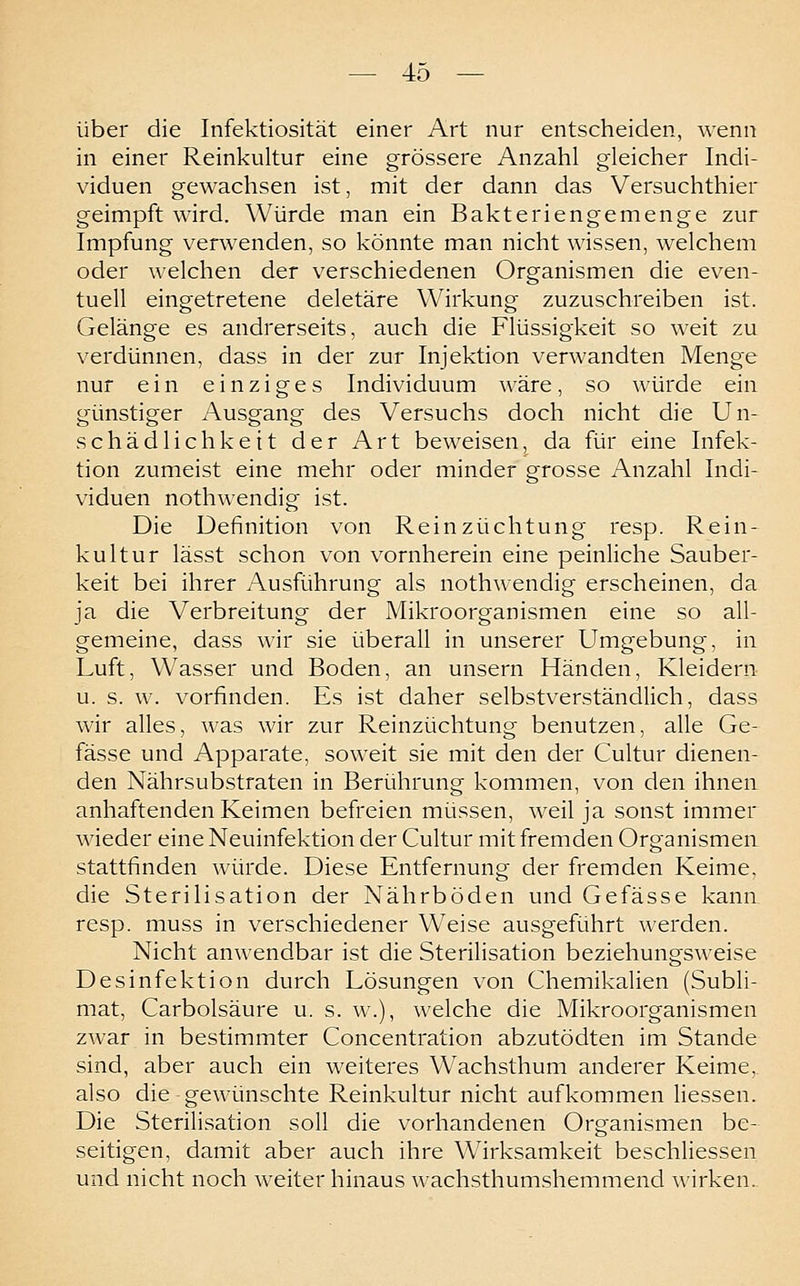 über die Infektiosität einer Art nur entscheiden, wenn in einer Reinkultur eine grössere Anzahl gleicher Indi- viduen gewachsen ist, mit der dann das Versuchthier geimpft wird. Würde man ein Bakteriengemenge zur Impfung verwenden, so könnte man nicht wissen, welchem oder welchen der verschiedenen Organismen die even- tuell eingetretene deletäre Wirkung zuzuschreiben ist. Gelänge es andrerseits, auch die Flüssigkeit so weit zu verdünnen, dass in der zur Injektion verwandten Menge nur ein einziges Individuum wäre, so würde ein günstiger Ausgang des Versuchs doch nicht die Un- schädlichkeit der Art beweisen, da für eine Infek- tion zumeist eine mehr oder minder grosse Anzahl Indi- viduen nothwendig ist. Die Definition von Rein Züchtung resp. Rein- kultur lässt schon von vornherein eine peinliche Sauber- keit bei ihrer Ausführung als nothwendig erscheinen, da ja die Verbreitung der Mikroorganismen eine so all- gemeine, dass wir sie überall in unserer Umgebung, in Luft, Wasser und Boden, an unsern Händen, Kleidern u. s. w. vorfinden. Es ist daher selbstv^erständlich, dass wir alles, was wir zur Reinzüchtung benutzen, alle Ge- fässe und Apparate, soweit sie mit den der Cultur dienen- den Nährsubstraten in Berührung kommen, von den ihnen anhaftenden Keimen befreien müssen, weil ja sonst immer wieder eine Neuinfektion der Cultur mit fremden Organismen stattfinden würde. Diese Entfernung der fremden Keime, die Sterilisation der Nährböden und Gefässe kann, resp. muss in verschiedener Weise ausgeführt werden. Nicht anwendbar ist die Sterilisation beziehungsweise Desinfektion durch Lösungen von Chemikalien (Subli- mat, Carbolsäure u. s. w.), welche die Mikroorganismen zwar in bestimmter Concentration abzutödten im Stande sind, aber auch ein weiteres Wachsthum anderer Keime, also die gewünschte Reinkultur nicht aufkommen Hessen. Die Sterilisation soll die vorhandenen Organismen be- seitigen, damit aber auch ihre Wirksamkeit beschliessen und nicht noch weiter hinaus wachsthumshemmend wirken.