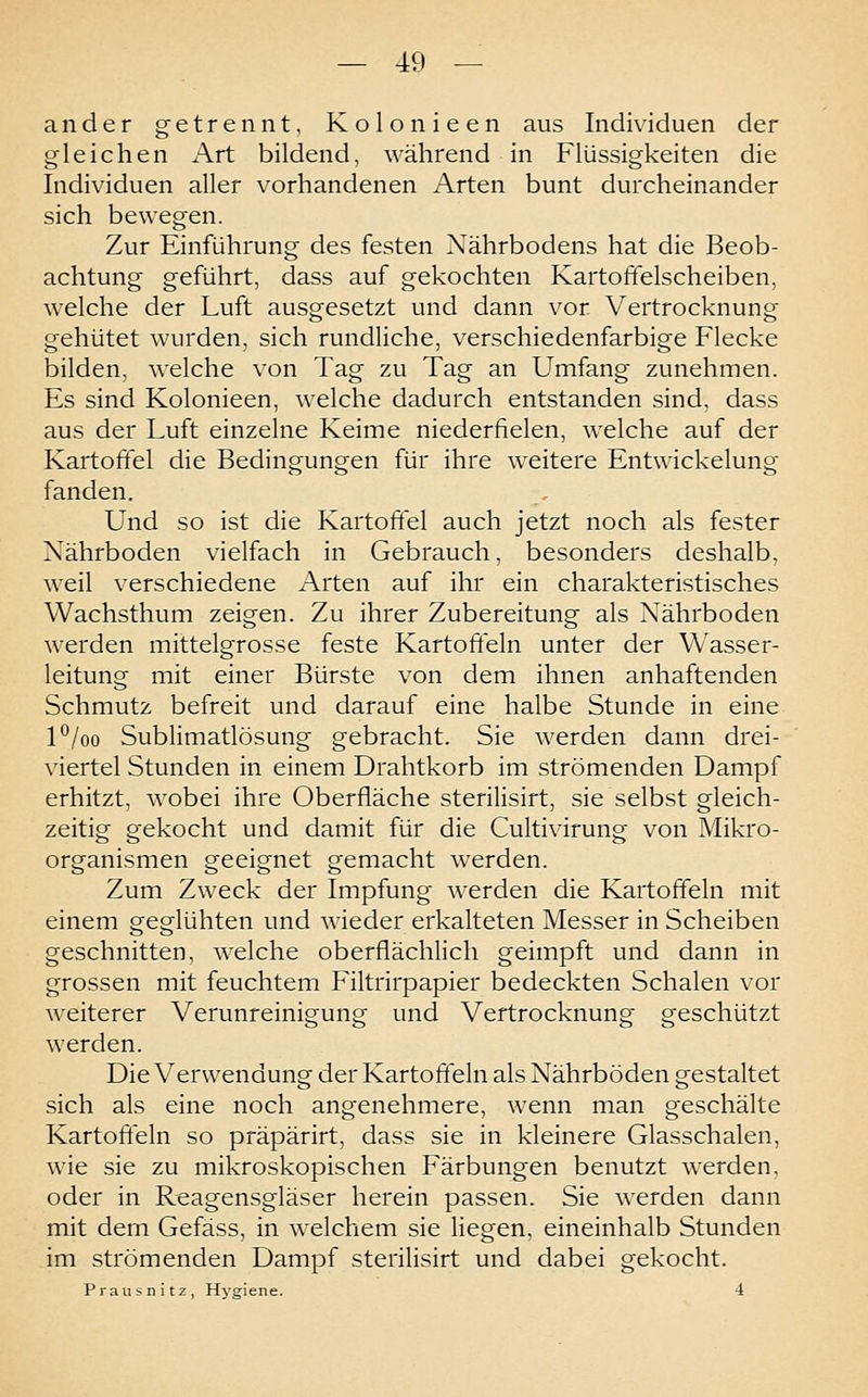 ander getrennt, Kolonieen aus Individuen der gleichen Art bildend, während in Flüssigkeiten die Individuen aller vorhandenen Arten bunt durcheinander sich bewegen. Zur Einführung des festen Nährbodens hat die Beob- achtung geführt, dass auf gekochten Kartoffelscheiben, welche der Luft ausgesetzt und dann vor Vertrocknung gehütet wurden, sich rundliche, verschiedenfarbige Flecke bilden, welche von Tag zu Tag an Umfang zunehmen. Es sind Kolonieen, welche dadurch entstanden sind, dass aus der Luft einzelne Keime niederfielen, welche auf der Kartoffel die Bedingungen für ihre weitere Entwickelung fanden. Und so ist die Kartoffel auch jetzt noch als fester Nährboden vielfach in Gebrauch, besonders deshalb, weil verschiedene Arten auf ihr ein charakteristisches Wachsthum zeigen. Zu ihrer Zubereitung als Nährboden werden mittelgrosse feste Kartoffeln unter der Wasser- leitung mit einer Bürste von dem ihnen anhaftenden Schmutz befreit und darauf eine halbe Stunde in eine P/oo Sublimatlösung gebracht. Sie werden dann drei- viertel Stunden in einem Drahtkorb im strömenden Dampf erhitzt, wobei ihre Oberfläche sterilisirt, sie selbst gleich- zeitig gekocht und damit für die Cultivirung von Mikro- organismen geeignet gemacht werden. Zum Zweck der Impfung werden die Kartoffeln mit einem geglühten und wieder erkalteten Messer in Scheiben geschnitten, welche oberflächlich geimpft und dann in grossen mit feuchtem Filtrirpapier bedeckten Schalen vor weiterer Verunreinigung und Vertrocknung geschützt werden. Die Verwendung der Kartoffeln als Nährböden gestaltet sich als eine noch angenehmere, Avenn man geschälte Kartoffeln so präpärirt, dass sie in kleinere Glasschalen, wie sie zu mikroskopischen Färbungen benutzt werden, oder in Reagensgläser herein passen. Sie werden dann mit dem Gefäss, in welchem sie liegen, eineinhalb Stunden im strömenden Dampf sterilisirt und dabei gekocht. Prausnitz, Hj-giene. 4