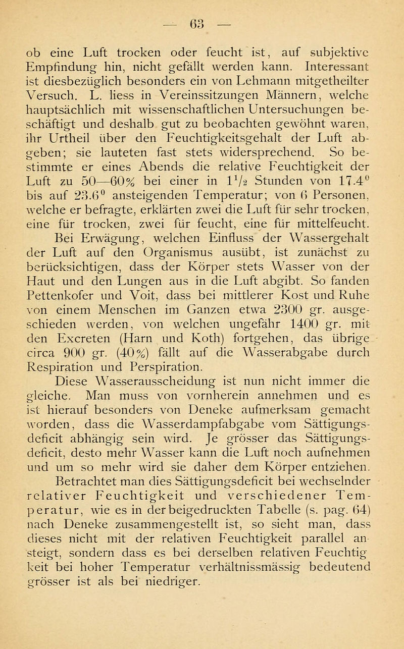 ob eine Luft trocken oder feucht ist, auf subjektive Empfindung hin, nicht gefällt werden kann. Interessant ist diesbezüglich besonders ein von Lehmann mitgetheilter Versuch. L. liess in Vereinssitzungen Männern, welche hauptsächlich mit Avissenschaftlichen Untersuchungen be- schäftigt und deshalb gut zu beobachten gewöhnt waren, ihr Urtheil über den Feuchtigkeitsgehalt der Luft ab- geben; sie lauteten fast stets widersprechend. So be- stimmte er eines Abends die relative Feuchtigkeit der Luft zu 50—60% bei einer in IV2 Stunden von 17.4'^ bis auf 23.6° ansteigenden Temperatur; von 6 Personen, welche er befragte, erklärten zwei die Luft für sehr trocken, eine für trocken, zwei für feucht, eine für mittelfeucht. Bei Erwägung, welchen Einfluss der Wassergehalt der Luft auf den Organismus ausübt, ist zunächst zu berücksichtigen, dass der Körper stets Wasser von der Haut und den Lungen aus in die Luft abgibt. So fanden Pettenkofer und Voit, dass bei mittlerer Kost und Ruhe von einem Menschen im Ganzen etwa 2300 gr. ausge- schieden werden, von welchen ungefähr 1400 gr. mit den Excreten (Harn und Koth) fortgehen, das übrige circa 900 gr. (40%) fällt auf die Wasserabgabe durch Respiration und Perspiration. Diese Wasserausscheidung ist nun nicht immer die gleiche. Man muss von vornherein annehmen und es ist hierauf besonders von Deneke aufmerksam gemacht worden, dass die Wasserdampfabgabe vom Sättigungs- deficit abhängig sein wird. Je grösser das Sättigungs- deficit, desto mehr Wasser kann die Luft noch aufnehmen und um so mehr wird sie daher dem Körper entziehen. Betrachtet man dies Sättigungsdeficit bei wechselnder relativer Feuchtigkeit und verschiedener Tem- peratur, wie es in der beigedruckten Tabelle (s. pag. 64) nach Deneke zusammengestellt ist, so sieht man, dass dieses nicht mit der relativen Feuchtigkeit parallel an steigt, sondern dass es bei derselben relativen Feuchtig keit bei hoher Temperatur verhältnissmässig bedeutend grösser ist als bei niedrigcer.