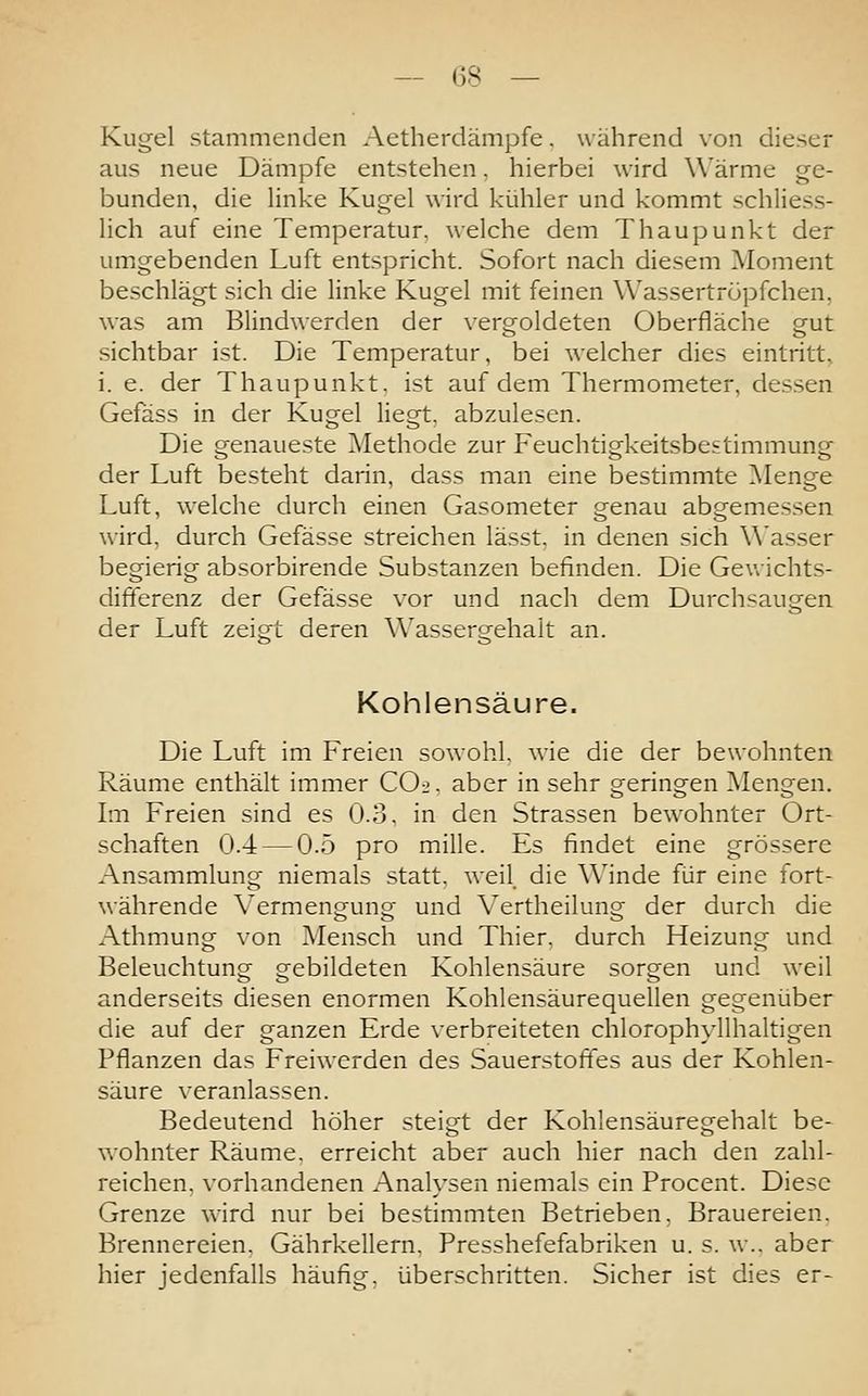 Kugel stammenden Aetherdämpfe. w ährend von dieser aus neue Dämpfe entstehen, hierbei wird Wärme ge- bunden, die linke Kugel wird kühler und kommt schliess- lich auf eine Temperatur, welche dem Thaupunkt der umgebenden Luft entspricht. Sofort nach diesem Moment beschlägt sich die linke Kugel mit feinen Wassertröpfchen, was am Blindwerden der vergoldeten Oberfläche gut sichtbar ist. Die Temperatur, bei welcher dies eintritt. i. e. der Thaupunkt. ist auf dem Thermometer, dessen Gefäss in der Kugel liegt, abzulesen. Die genaueste Methode zur Feuchtigkeitsbestimmung der Luft besteht darin, dass man eine bestimmte Menge Luft, welche durch einen Gasometer genau abgemessen wird, durch Gefässe streichen lässt, in denen sich Wasser begierig absorbirende Substanzen befinden. Die Gev>ichts- differenz der Gefässe vor und nach dem Durchsaugen der Luft zeigt deren Wassergehalt an. Kohlensäure. Die Luft im Freien sowohl, wie die der bewohnten Räume enthält immer COi. aber in sehr geringen Mengen. Im Freien sind es 0.3. in den Strassen bewohnter Ort- schaften 0.4 — 0.5 pro mille. Es findet eine grössere Ansammlung niemals statt, weil, die Winde für eine fort- währende Vermengung und Vertheilung der durch die Athmung von Mensch und Thier. durch Heizung und Beleuchtung gebildeten Kohlensäure sorgen und weil anderseits diesen enormen Kohlensäurequellen gegenüber die auf der ganzen Erde verbreiteten chlorophyllhaltigen Pflanzen das Freiwerden des Sauerstoffes aus der Kohlen- säure veranlassen. Bedeutend höher steigt der Kohlensäuregehalt be- wohnter Räume, erreicht aber auch hier nach den zahl- reichen, vorhandenen Analysen niemals ein Procent. Diese Grenze wird nur bei bestimmten Betrieben, Brauereien. Brennereien. Gährkellern. Presshefefabriken u. s. w., aber hier jedenfalls häufig, überschritten. Sicher ist dies er-