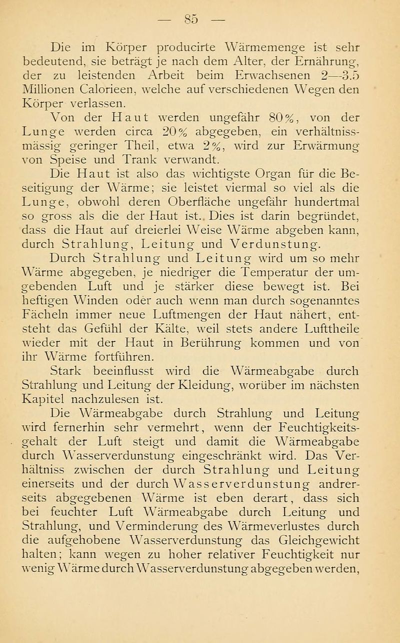 Die im Körper producirte Wärmemenge ist sehr bedeutend, sie beträgt je nach dem Alter, der Ernährung, der zu leistenden Arbeit beim Erwachsenen 2—3.5 Millionen Calorieen. welche auf verschiedenen Wiegenden Körper verlassen. Von der Haut werden ungefähr 80 %, von der Lunge werden circa 20% abgegeben, ein verhältniss- mässig geringer Theil, etwa 2%, wird zur Envärmung von Speise und Trank verwandt. Die Haut ist also das wichtigste Organ für die Be- seitigung der Wärme; sie leistet viermal so viel als die Lunge, obwohl deren Oberfläche ungefähr hundertmal so gross als die der Haut ist.. Dies ist darin begründet, dass die Haut auf dreierlei Weise Wärme abgeben kann, durch Strahlung, Leitung und Verdunstung. Durch Strahlung und Leitung wird um so mehr Wärme abgegeben, je niedriger die Temperatur der um- gebenden Luft und je stärker diese bewegt ist. Bei heftigen Winden oder auch wenn man durch sogenanntes Fächeln immer neue Luftmengen der Haut nähert, ent- steht das Gefühl der Kälte, weil stets andere Lufttheile wieder mit der Haut in Berührung kommen und von ihr Wärme fortführen. Stark beeinflusst wird die Wärmeabgabe durch Strahlung und Leitung der Kleidung, worüber im nächsten Kapitel nachzulesen ist. Die Wärmeabgabe durch Strahlung und Leitung wird fernerhin sehr vermehrt, wenn der Feuchtigkeits- gehalt der Luft steigt und damit die Wärmeabgabe durch Wasserverdunstung eingeschränkt wird. Das Ver- hältniss zwischen der durch Strahlung und Leitung einerseits und der durch Wasserverdunstung andrer- seits abgegebenen Wärme ist eben derart, dass sich bei feuchter Luft Wärmeabgabe durch Leitung und Strahlung, und Verminderung des Wärmeverlustes durch die aufgehobene Wasserverdunstung das Gleichgewicht halten; kann wegen zu hoher relativer Feuchtigkeit nur wenig Wärme durch Wasserverdunstung abgegeben werden,