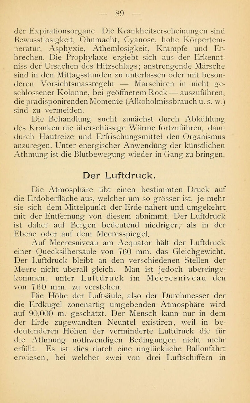 der Expirationsorgane. Die Krankheitserscheinungen sind BewLisstlosigkeit, Ohnmacht, Cyanose, hohe Körpertem- peratur, Asphyxie, Athemlosigkeit, Krämpfe und Er- brechen. Die Prophylaxe ergiebt sich aus der Erkennt- niss der Ursachen des Hitzschlags; anstrengende Märsche sind in den Mittagsstunden zu unterlassen oder mit beson- deren Vorsichtsmassregeln — Marschiren in nicht ge- schlossener Kolonne, bei geöfthetem Rock — auszuführen, die prädisponirenden Momente (Alkoholmissbrauch u. s. \v.) sind zu vermeiden. Die Behandlung sucht zunächst durch Abkühlung des Kranken die überschüssige Wärme fortzuführen, dann durch Hautreize und Erfrischungsmittel den Organismus anzuregen. Unter energischer Anwendung der künstlichen Athmung ist die Blutbewegung wieder in Gang zu bringen. Der Luftdruck. Die Atmosphäre übt einen bestimmten Druck auf die Erdoberfläche aus, welcher um so grösser ist, je mehr sie sich dem Mittelpunkt der Erde nähert und umgekehrt mit der Entfernung von diesem abnimmt. Der Luftdruck ist daher auf Bergen bedeutend niedriger, als in der Ebene oder auf dem Meeresspiegel. Auf Meeresniveau am Aequator hält der Luftdruck einer Quecksilbersäule von 760 mm. das Gleichgewicht. Der Luftdruck bleibt an den verschiedenen Stellen der Meere nicht überall gleich. Man ist jedoch übereinge- kommen, unter Luftdruck im Meeresniveau den von 7()0 mm. zu verstehen. Die Höhe der Luftsäule, also der Durchmesser der die Erdkugel zonenartig umgebenden Atmosphäre wird auf 90,000 m. geschätzt. Der Mensch kann nur in dem der Erde zugewandten Neuntel existiren, weil in be- deutenderen Höhen der verminderte Luftdruck die für die Athmung nothwendigen Bedingungen nicht mehr erfüllt. Es ist dies durch eine unglückliche Ballonfahrt erwiesen, bei welcher zwei von drei Luftschififern in