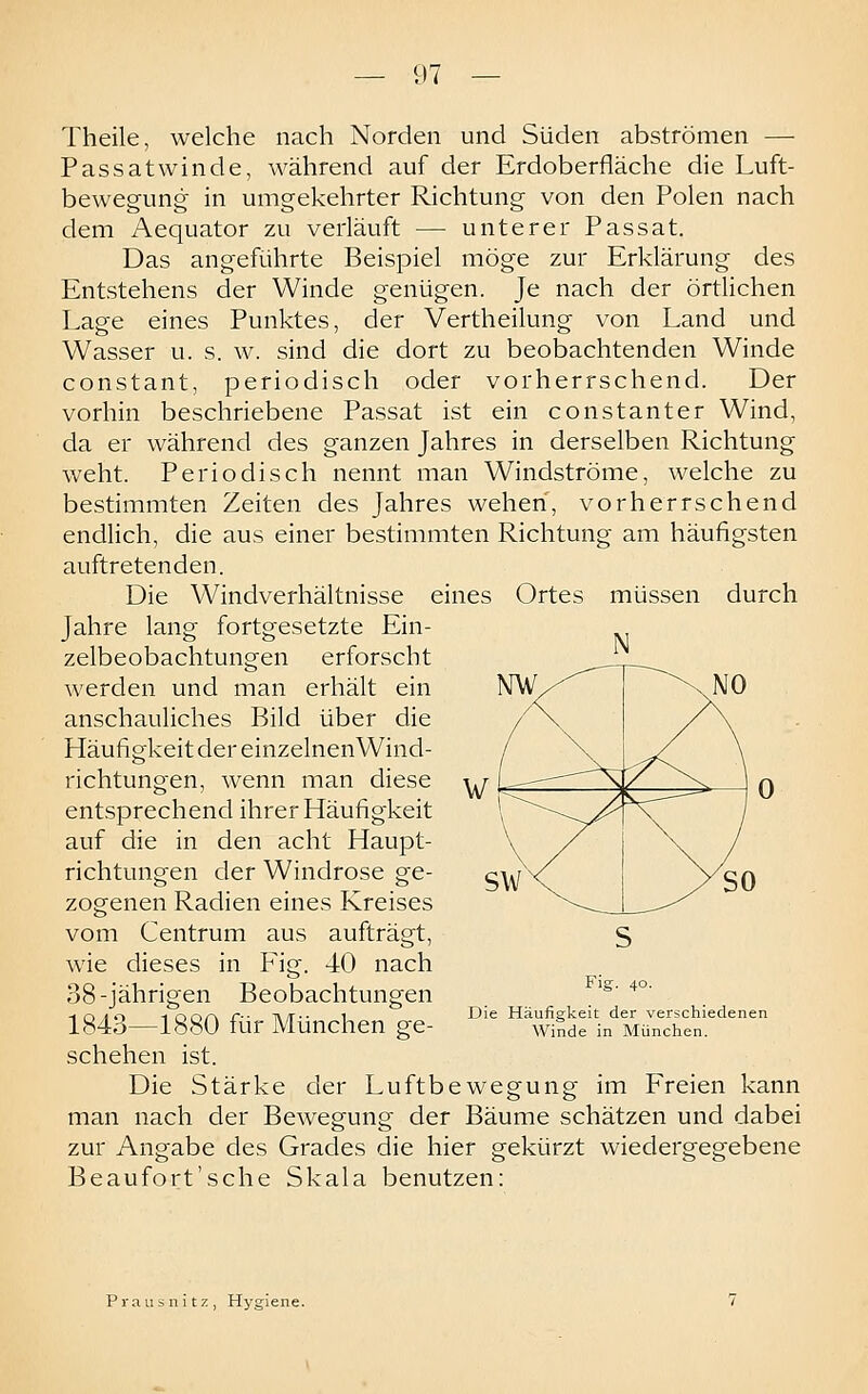 Theile, welche nach Norden und Süden abströmen — Passat winde, während auf der Erdoberfläche die Luft- bewegung in umgekehrter Richtung von den Polen nach dem Aequator zu verläuft — unterer Passat. Das angeführte Beispiel möge zur Erklärung des Entstehens der Winde genügen. Je nach der örtlichen Lage eines Punktes, der Vertheilung von Land und Wasser u. s. w. sind die dort zu beobachtenden Winde constant, periodisch oder vorherrschend. Der vorhin beschriebene Passat ist ein constanter Wind, da er während des ganzen Jahres in derselben Richtung weht. Periodisch nennt man Windströme, welche zu bestimmten Zeiten des Jahres wehen, vorherrschend endlich, die aus einer bestimmten Richtung am häufigsten auftretenden. Die Windverhältnisse eines Ortes müssen durch Jahre lang fortgesetzte Ein- zelbeobachtungen erforscht werden und man erhält ein anschauliches Bild über die Häufigkeit der einzelnenWind- richtungen, wenn man diese entsprechend ihrer Häufigkeit auf die in den acht Haupt- richtungen der Windrose ge- zogenen Radien eines Kreises vom Centrum aus aufträgt, wie dieses in Fig. 40 nach 38-jährigen Beobachtungen 1843—1880 für München ge- schehen ist. Die Stärke der Luftbewegung im Freien kann man nach der Bewegung der Bäume schätzen und dabei zur Angabe des Grades die hier gekürzt wiedergegebene Beaufort'sche Skala benutzen; Fig. 40. Die Häufigkeit der verschiedenen Winde in München. Prausnitz, Hygiene.