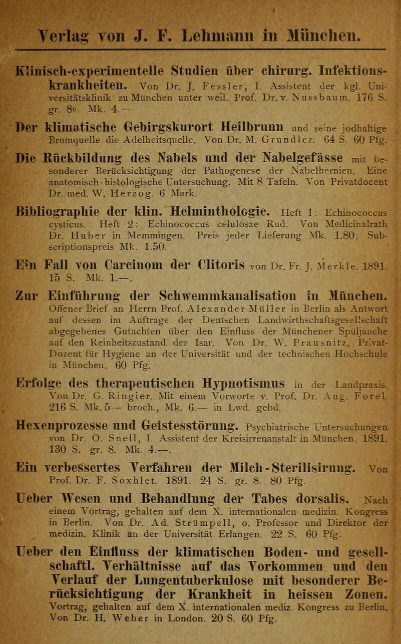 Klinisch-experimentelle Studien über Chirurg. Infektions- kl'ankheiten. Von Dr. J. Fessler, I. Assistent der kgl. Uni- versitätsklinik zu München unter weil. Prof. Dr. v. Nussbaum. 176 S. gr. 80. Mk. 4.— Der klimatische Gebirgskurort Heilbruun und se ne jodhaltige Bromquelle die Adelheitsquelle. Von Dr. M. Grundler. 64 8. 60 Pfg. Die Rückbildung des Nabels und der IVabelgefässe mit be sonderer Berücksichtigung der Pathogenese der Nabelhernien. Eine anatomisch-histologische Untersuchung. Mit 8 Tafeln. Von Privatdocent Dr. med, W. Herzog. 6 Mark. Bibliographie der klin. Helminthologie. Heft i. Echinococcus cysticus. Heft 2: Echinococcus celulosae Rud. Von Medicinalrath Dr. Huber in Memmingen. Preis jeder Lieferung Mk. 1.80; Sub- scriptionspreis Mk. 1.50. Em Fall von Carcinom der Clitoris von Dr. Fr j Merkie. i89l. 15 S. Mk. 1.—. Zur Einführung der Schwemmkanalisation in München. Offener Brief an Herrn Prof. Alexander Müller in Berlin als Antwort auf dessen im Auftrage der Deutschen Landwirthschaftsgesellschaft abgegebenes Gutachten über den Einfluss der Münchener Spüljauche auf den Reinheitszustand der Isar. Von Dr. W. Prausnitz, Privat- Dozent für Hygiene an der Universität und der technischen Hochschule in München. 60 Pfg. Erfolge des therapeutischen Hyi)uotismus in der Landpraxis. Von Dr. G. Ringier. Mit einem Vorworte v. Prof. Dr. Aug. Forel. 216 S. Mk. 5— broch., Mk. 6.— in Lwd. gebd. Hexenprozesse und OeisteSStÖrung. Psychiatrische Untersuchungen von Dr. O. Snell, I. Assistent der Kreisirrenanstalt in München. 1891. 130 S. gr. 8. Mk. 4.—. Ein verbessertes Terfahren der Milch - Sterilisirung. von Prof. Dr. F. Soxhlet. 1891. 24 S. gr. 8. 80 Pfg. lieber Wesen und Behandlung der Tabes dorsalis. Nach einem Vortrag, gehalten auf dem X. internationalen medizin. Kongress in Berlin. Von Dr. Ad. Strümpell, o. Professor und Direktor der medizin. Klinik an der Universität Erlangen. 22 S. 60 Pfg. Leber den Einfluss der klimatischen Boden- und gesell- schaftl. Terhältnisse auf das Yorkommen und den Verlauf der Lungentuberkulose mit besonderer Be- rücksichtigung der Krankheit in heisseu Zonen. Vortrag, gehalten auf dem X. internationalen mediz. Kongress zu Berlin. Von Dr. H. Weber in London. 20 S. 60 Pfg.