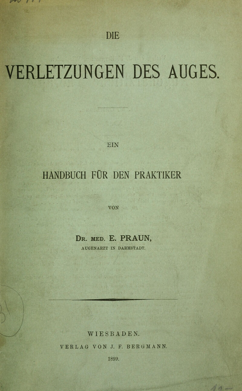 VERLETZUNGEN DES AUGES. EIN HANDBUCH FÜR DEN PRAKTIKER VON Dr. med. E. PRAUN, AUGENARZT IN DAKMSTADT. WIESBADEN. VERLAG VON J. F. BERGMANN. 1899.