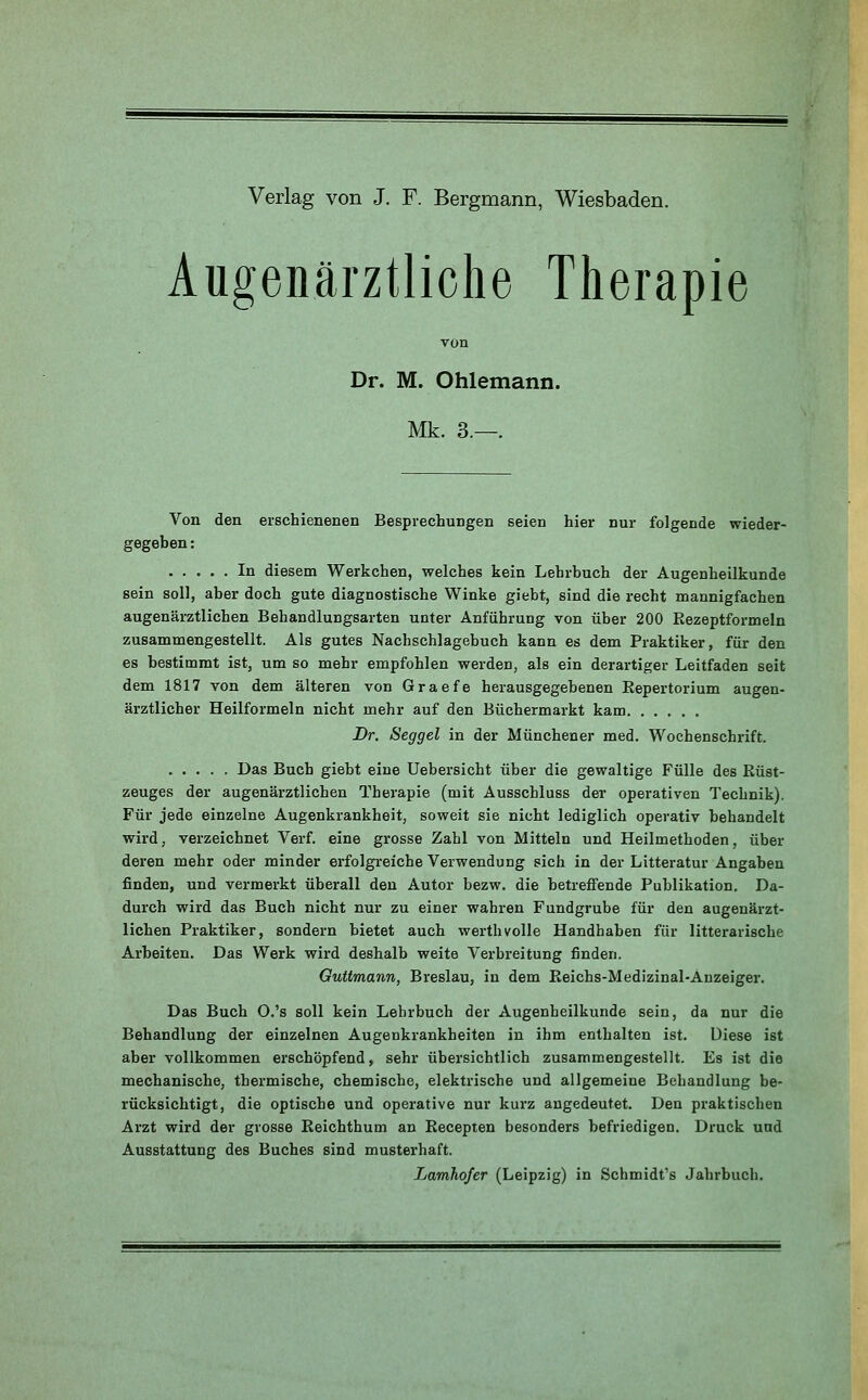 Verlag von J. F. Bergmann, Wiesbaden. Augenärztliche Therapie Dr. M. Ohlemann. Mk. 3.—. Von den erschienenen Besprechungen seien hier nur folgende wieder- gegeben : In diesem Werkchen, welches kein Lehrbuch der Augenheilkunde sein soll, aber doch gute diagnostische Winke giebt, sind die recht mannigfachen augenärztlichen Behandlungsarten unter Anführung von über 200 Eezeptformeln zusammengestellt. Als gutes Nachschlagebuch kann es dem Praktiker, für den es bestimmt ist, um so mehr empfohlen werden, als ein derartiger Leitfaden seit dem 1817 von dem älteren von Graefe herausgegebenen Kepertorium augen- ärztlicher Heilformeln nicht mehr auf den Büchermarkt kam Dr. Seggel in der Münchener med. Wochenschrift. Das Buch giebt eine Uebersicht über die gewaltige Fülle des Rüst- zeuges der augenärztlichen Therapie (mit Ausschluss der operativen Technik). Für jede einzelne Augenkrankheit, soweit sie nicht lediglich operativ behandelt wird, verzeichnet Verf. eine grosse Zahl von Mitteln und Heilmethoden, über deren mehr oder minder erfolgreiche Verwendung sich in der Litteratur Angaben finden, und vermerkt überall den Autor bezw. die betreffende Publikation. Da- durch wird das Buch nicht nur zu einer wahren Fundgrube für den augenärzt- lichen Praktiker, sondern bietet auch wertbvolle Handhaben für litterarische Arbeiten. Das Werk wird deshalb weite Verbreitung finden. Guttmann, Breslau, in dem Reichs-Medizinal-Anzeiger. Das Buch O.'s soll kein Lehrbuch der Augenheilkunde sein, da nur die Behandlung der einzelnen Augenkrankheiten in ihm enthalten ist. Diese ist aber vollkommen erschöpfend, sehr übersichtlich zusammengestellt. Es ist die mechanische, thermische, chemische, elektrische und allgemeine Behandlung be- rücksichtigt, die optische und operative nur kurz angedeutet. Den praktischen Arzt wird der grosse Reichthum an Recepten besonders befriedigen. Druck und Ausstattung des Buches sind musterhaft. Lamhofer (Leipzig) in Schmidt's Jahrbuch.