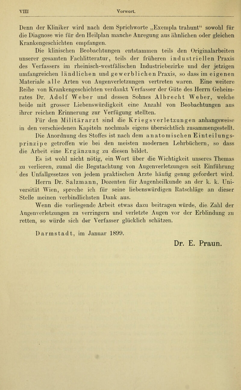 Denn der Kliniker wird nach dem Sprichworte ,,Exemp]a trahimt sowohl für die Diagnose wie für den Heilplan manche Anregung aus ähnlichen oder gleichen Krankengeschichten empfangen. Die klinischen Beobachtungen entstammen teils den Originalarbeiten unserer gesamten Fachlitteratur, teils der früheren industriellen Praxis des Verfassers im rheinisch-westfälischen Industriebezirke und der jetzigen umfangreichen ländlichen und gewerblichen Praxis, so dass im eigenen Materiale alle Arten von Augenverletzungen vertreten waren. Eine weitere Eeihe von Krankengeschichten verdankt Verfasser der Güte des Herrn Geheim- rates Dr. Adolf Weber und dessen Sohnes Albrecht Weber, welche beide mit grosser Liebenswürdigkeit eine Anzahl von Beobachtungen aus ihrer reichen Erinnerung zur Verfügung stellten. Für den Militärarzt sind die Kriegsverletzungen anhangsweise in den verschiedenen Kapiteln nochmals eigens übersichtlich zusammengestellt. Die Anordnung des Stoffes ist nach dem anatomischen Einteilungs- prinzip e getroffen wie bei den meisten modernen Lehrbüchern, so dass die Arbeit eine Ergänzung zu diesen bildet. Es ist wohl nicht nötig, ein Wort über die Wichtigkeit unseres Themas zu verlieren, zumal die Begutachtung von Augenverletzungen seit Einführung des Unfallgesetzes von jedem praktischen Arzte häufig genug gefordert wird. Herrn Dr. Salzmann, Dozenten für Augenheilkunde an der k. k. Uni- versität Wien, spreche ich für seine liebenswürdigen Ratschläge an dieser Stelle meinen verbindlichsten Dank aus. Wenn die vorliegende Arbeit etwas dazu beitragen würde, die. Zahl der Augenverletzungen zu verringern und verletzte Augen vor der Erblindung zu retten, so würde sich der Verfasser glücklich schätzen. Darmstadt, im Januar 1899. Dr. E. Praun.
