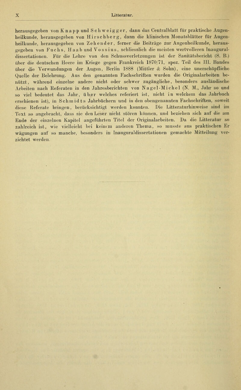 herausgegeben von Knapp und Schweigger, dann das Centralblatt für praktische Augen- heilkunde, herausgegeben von Hirscbberg, dann die klinischen Monatshlätter für Augen- heilkunde, herausgegeben von Zehender, ferner die Beiträge zur Augenheilkunde, heraus- gegeben von Fuchs, Haab und Voss ins, schliesshch die meisten wertvolleren Inaugural- dissertationen. Für die Lehre von den Schussverletzungen ist der Sanitätsbericht (S. B.) über die deutschen Heere im Kriege gegen Frankreich 1870/71, spez. Teil des III. Bandes über die Verwundungen der Augen, Berlin 1888 (Mittler & Sohn), eine unerschöpfliche Quelle der Belehrung. Aus den genannten Fachscbriften wurden die Originalarbeiten be- nützt , während einzelne andere nicht oder schwer zugängliche, besonders ausländische Arbeiten nach Referaten in den Jahresberichten von Na gel-Michel (N. M., Jahr so und so viel bedeutet das Jahr, über welches referiert ist, nicht in welchem das Jahrbuch erschienen ist), in Schmidts Jahrbüchern und in den obengenannten Fachschriften, soweit diese Referate bringen, berücksichtigt werden konnten. Die Litteraturhinweise sind im Text so angebracht, dass sie den Leser nicht stören können, und beziehen sich auf die am Ende der einzelnen Kapitel angeführten Titel der Originalarbeiten. Da die Litteratur so zahlreich ist, wie vielleicht bei keinem anderen Thema, so musste aus praktischen Er wägungen auf so manche, besonders in Inauguraldissei-tationen gemachte Mitteilung ver- zichtet werden.