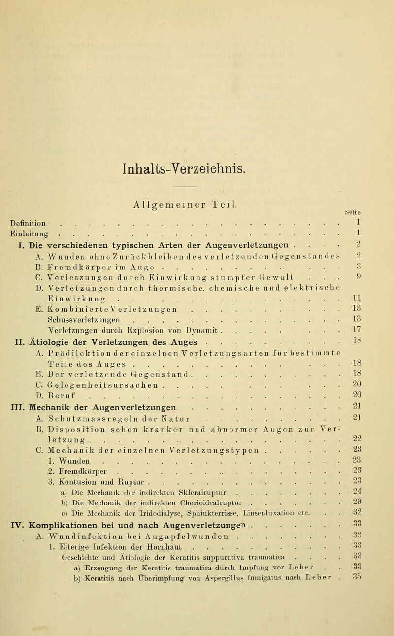 Inhalts-Verzeiehnis. Allgemeiner Teil. Seite Definition 1 Einleitung 1 I. Die verschiedenen typischen Arten der Augenverletzungen .... 2 A. Wunden olin e Zur ückbleiLen d es verle tzend en Gegensta n d es 2 B. Fremdkörper im Auge 3 C. Verletzungen durch Einwirkung stumpfer Gewalt . . 9 D. Verletzungen durch thermische, chemische und elektrische Einwirkung . . • • H E. Ko mbinierteV erletz ungen 13 Schussverletzungen 13 Verletzungen durch Explosion von üjaianiit 17 II. Ätiologie der Verletzungen des Auges 18 A. Prädilektion der einzelnen Verletzungsarten für bestimmte Teile des Auges 18 B. Der verletzende Gegenstand 18 C. Gelegenheitsursachen .- 20 D. Beruf 20 III. Mechanik der Augenverletzungen 21 A. S ch utzmassregeln der N atu r • 21 B. Disposition schon kranker und abnormer Augen zur Ver- letzung 22 C. Mechanik der einzelnen Verletzungstypen 23 1. Wunden 23 2. Fremdkörper 23 3. Kontusion und Ruptur 23 a) Die Mechanik der indirekten Sklcralruptur 24 1)) Die Meclianik der indirekten Chorioidealruptur 29 c) Die Mechanik der Iridodialyse, Sphiukterrisse, Liusenluxation etc. . . 32 IV. Komplikationen bei und nach Augenverletzungen 33 A. Wundinfektion bei Augapfel wun den 33 1. Eiterige Infektion der Hornhaut 3o Geschichte und Ätiologie der Keratitis suppurativa traumatica .... 33 a) Erzeugung der Keratitis traumatica durch Impfung vor Leber . . 33 b) Keratitis nach Überimpfung voa Aspergillus fumigatus nach Leber , 35