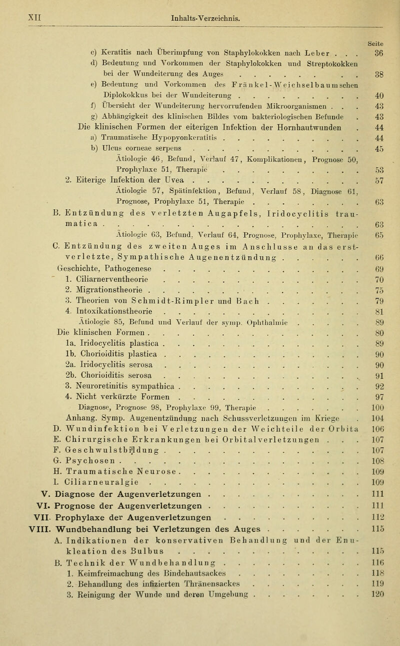 Seite c) Keratitis nach Überimpfung von Staphylokokken nach Leber . . . 36 d) Bedeutung und Vorkommen der Staphylokokken und Streptokokken bei der Wundeiterung des Auges . . 38 e) Bedeutung und Vorkommen des F r ä n k e 1 - W e i c h s e 1 b a u m sehen Diplokokkus bei der Wundeiterung 40 f) Übersicht der Wundeiteiimg hervorrufenden Mikroorganismen ... 43 g) Abhängigkeit des klinischen Bildes vom bakteriologischen Befunde . 43 Die klinischen Formen der eiterigen Infektion der Homhautwunden . 44 a) Traumatische Hyijopyonkeratitis 44 b) Ulcus corneae serpens 45 Ätiologie 46, Befund, Verlauf 47, Komplikationen, Prognose 50, Prophylaxe 51, Theraj^ie 53 2. Eiterige Infektion der Uvea 57 Ätiologie 57, Spätinfektion, Befund, Verlauf 58, Diagnose 61, Prognose, Prophylaxe 51, Therapie 63 B. Entzündung des verletzten Augapfels, Iridocyclitis trau- matica 63 Ätiologie 63, Befund, Verlauf 64, Prognose, Prophylaxe, Therapie 65 C. Entzündung des zweiten Auges im Anschlüsse an das erst- verletzte, Sympathische Augenentzündung 66 Geschichte, Pathogenese 69 1. Ciliarnerventheorie 70 2. Migrationstheorie 75 3. Theorien von Schmidt-Ptimpler und Bach . 79 4. Intoxikationstheorie 81 Ätiologie 85, Befund und Verlauf der syiup. Ophthalmie 89 Die klinischen Formen SO la. Iridocyclitis plastica 89 Ib. Chorioiditis plastica 90 2a. Iridocyclitis serosa . 90 2b. Chorioiditis serosa 91 3. Neuroretinitis sympathica 92 4. Nicht verkürzte Formen 97 Diagnose, Prognose 98, Prophylaxe 99, Therapie 100 Anhang. Symp. Augenentzündung nach Schussverletzuugen im Kriege . 104 D. Wundinfektion bei Verletzungen der Weichteile der Orbita 106 E. Chirurgische Erkrankungen bei Orbitalverletzungen . . . 107 P. Ges chwulstbijldung 107 Gr. Psychosen 108 H. TraumatischeNeurose 109 I. Ciliarneuralgie 109 V. Diagnose der Augenverletzungen 111 VI. Prognose der Augenverletzungen 111 VII. Prophylaxe der Augenverletzungen 112 VIII. Wundbehandlung bei Verletzungen des Auges 115 A.Indikationen der konservativen Behandlung und der Enu- kleationdesBulbus 115 B. Technik der Wundbehandlung 116 1. Keimfreimachung des Bindehautsackes 118 2. Behandlung des infizierten Thränensackes 119 3. Reinigung der Wunde und deren Umgebung 120