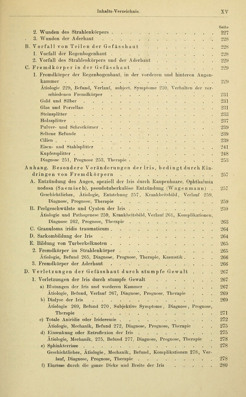 Seite 2. VP'unden des Strahlenkörpers 227 3. Wunden der Aderbaut 228 B. Vorfall von Teilen der Gefässhaut 228 1. Vorfall der Regenbogenhaut 228 2. Vorfall des Strahlenkörpers und der Aderbaut 229 C. FremdkörperinderGefässhaut 229 1. Fremdkörper der Regenbogenhaut, in der vorderen und hinteren Augen- kammer 229 Ätiologie 229, Befund, Verlauf, subject. Symptome 2B0, Yerlialten der ver- schiedenen Fremdkörper 231 Gold und Silber 231 Glas und Porzellan 231 Steinsplitter 233 Holzsplitter . . . . ' . 237 Pulver- und Schrotkörner 239 Seltene Befunde . 239 Cilien 239 Eisen- und Stahlsplitter 241 Kupfersplitter 248 Diagnose 251, Prognose 253, Therapie 253 Anhang. Besondere Veränderungen der Iris, b edingt durch Ein- dringenvon Fremdkörpern 257 A. Entzündung des Auges, speziell der Iris durch Raupenhaare, Ophthalmia nodosa (Saemisch), pseudotuberkulöse Entzündung (Wagenmann) . 257 Geschichtliches, Ätiologie, Entstehung 257, Krankheitsbild, Verlauf 259, Diagnose, Prognose, Therapie 259 B. Perlgeschwülste und Cysten der Iris . 259 Ätiologie und Pathogenese 259, Kranklieits])il(l, Verlauf 201, Komplikationen, Diagnose 262, Prognose, Therapie 263 C. Granuloma iridis traumaticum 264 D. Sarkombildung der Iris 264 E. Bildung von Turberkelknoten • . 265 2. Fremdkörper im Strahlenkörper 265 Ätiologie, Befund 265, Diagnose, Prognose, Therapie, Kasuistik .... 266 3. Fremdkörper der Aderhaut 266 D. Verletzungen der Gefässhaut durch stumpfe Gewalt . . . 267 1. Verletzungen der Iris durch stumpfe Gewalt 267 a) Blutungen der Iris und vorderen Kammer 267 Ätiologie, Befund, Verlauf 267, Diagnose, Prognose, Therapie . . . 269 b) Dialyse der Iris 269 Ätiologie 269, Befund 270, Subjektive Symptome, Diagnose, Prognose, Therapie 271 c) Totale Aniridie oder Irideremie 272 Ätiologie, Mechanik, Befund 272, Diagnose, Prognose, Therapie . . 275 d) Einsenkung oder Eetroflexion der Iris 275 Ätiologie, Mechanik, 275, Befund 277, Diagnose, Prognose, Therapie . 278 e) Sphinkterrisse 278 Geschichtliches, Ätiologie, Mechanik, Befund, Koniplikationen 278, Ver- lauf, Diagnose, Prognose, Therapie 278 f) Einrisse durch die ganze Dicke und Breite der Iris 280