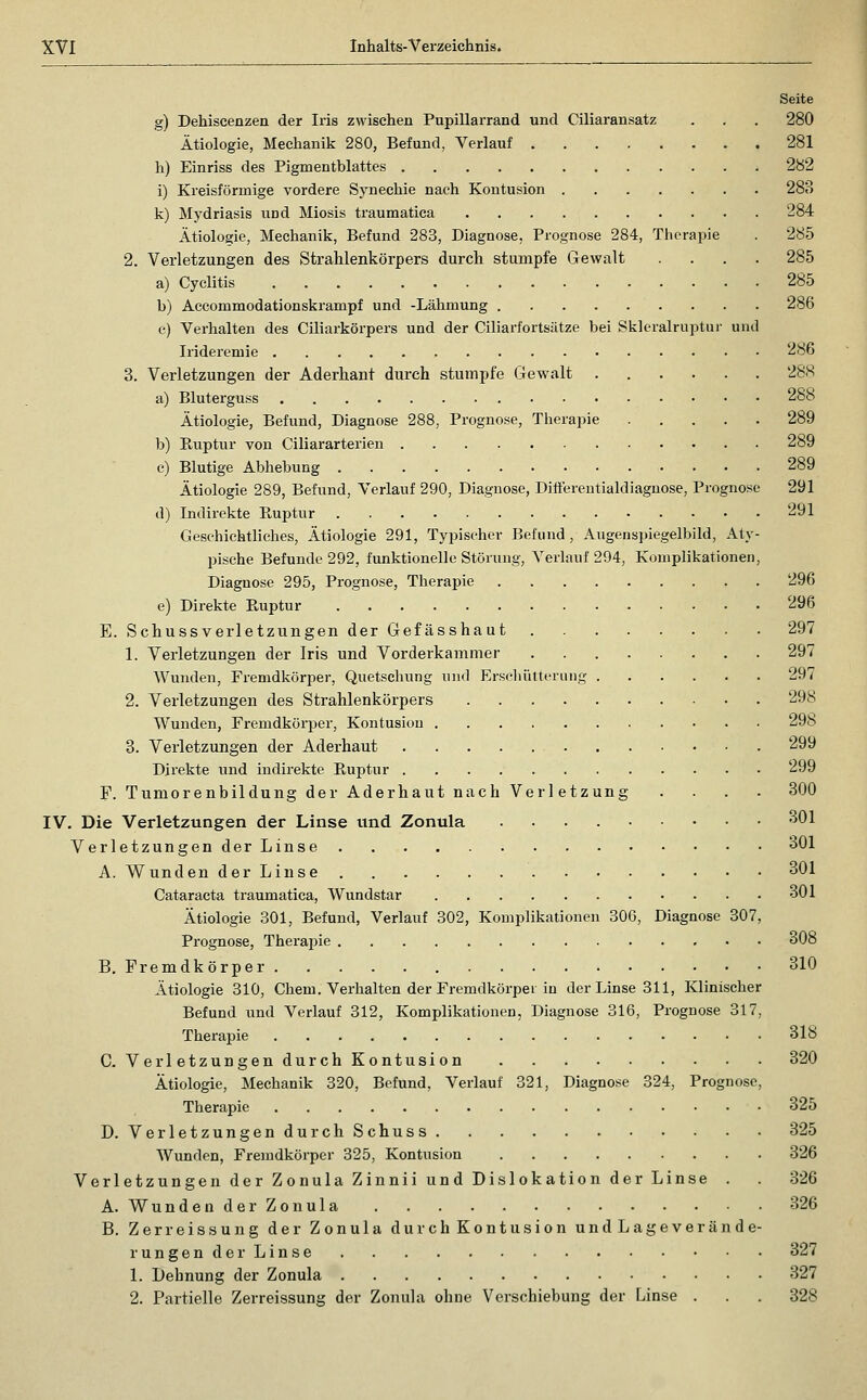 Seite g) Dehiscenzen der Iris zwischen Pupillarrand und Ciliaransatz . . . 280 Ätiologie, Mechanik 280, Befund, Verlauf 281 h) Einriss des Pigmentblattes 282 i) Kreisförmige vordere Synechie nach Kontusion 28B k) Mydriasis und Miosis traumatica 284 Ätiologie, Mechanik, Befund 283, Diagnose, Prognose 284, Therapie . 285 2. Verletzungen des Strahlenkörpers durch stumpfe Gewalt .... 285 a) Cyclitis 285 b) Aceommodationskrampf und -Lähmung 286 c) Verhalten des Ciliarkörpers und der Ciliarfortsätze bei Skleralruptur und Irideremie 286 3. Verletzungen der Aderhant durch stumpfe Gewalt 288 a) Bluterguss 288 Ätiologie, Befund, Diagnose 288, Prognose, Therapie 289 b) Biiptur von Ciliararterien 289 c) Blutige Abhebung 289 Ätiologie 289, Befund, Verlauf 290, Diagnose, Diftereutialdiagnose, Prognose 291 d) Indirekte Ruptur 291 Geschichtliches, Ätiologie 291, Typischer Befund, Augenspiegelbild, Aty- pische Befunde 292, funktionelle Stönuig, Verlauf 294, Komplikationen, Diagnose 295, Prognose, Therapie 296 e) Direkte Euptur 296 E. Schussverletzungen der Gefässhaut 297 1. Verletzungen der Iris und Vorderkammer 297 Wunden, Fremdkörper, Quetschung und Erschiittcniiig 297 2. Verletzungen des Strahlenkörpers 298 Wunden, Fremdkörper, Kontusion 298 3. Verletzungen der Aderhaut 299 Direkte und indirekte Euptur 299 F. Tumorenbildung der Aderhaut nach Verl etzung .... 800 IV. Die Verletzungen der Linse und Zonula 301 Verletzungen der Linse 301 A. Wunden der Linse 301 Cataracta traumatica, Wundstar 301 Ätiologie 301, Befund, Verlauf 302, Komplikationen 306, Diagnose 307, Prognose, Therapie 308 B. Fremdkörper 310 Ätiologie 310, Chem. Verhalten der Fremdkörpei in der Linse 311, Klinischer Befund und Verlauf 312, Komplikationen, Diagnose 316, Prognose 317, Theraj^ie 318 C. VerletzungendurchKontusion 320 Ätiologie, Mechanik 320, Befund, Verlauf 321, Diagnose 324, Prognose, Therapie 325 D. Verletzungen durchSchuss 325 Wunden, Fremdkörper 325, Kontusion 326 Verletzungen der Zonula Zinnii und Dislokation der Linse . . 326 A. Wunden der Zonula 326 B. Zerreissung der Zonula durchKontusion undLageverände- rungender Linse 327 1. Dehnung der Zonula 327 2. Partielle Zerreissung der Zonula ohne Verschiebung der Linse . . . 328