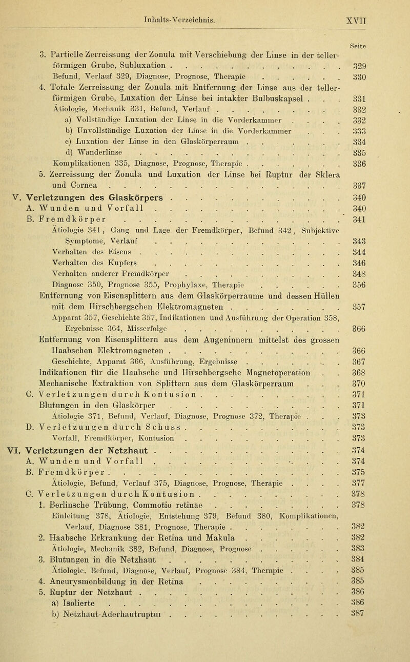 Seite 3. Partielle Zeneissuug der Zonula mit Verschiebung der Linse in der teller- förmigen Grube, Subluxation 329 Befund, Verlauf 329, Diagnose, Prognose, Therapie 330 4. Totale Zerreissung der Zonula mit Entfernung der Linse aus der teller- förmigen Grube, Luxation der Linse bei intakter Bulbuskapsel . . . 331 Ätiologie, Mechanik 331, Befund, Verlauf 332 a) Vollständige Luxation der Linse in die Vorderkammer .... 332 b) Unvollständige Luxation der Linse in die Vorderkammer . . 333 c) Luxation der Linse in den Glaskörperraum ....... 334 d) Wanderlinse 335 Komplikationen 335, Diagnose, Prognose, Therapie . 336 5. Zerreissung der Zonula und Luxation der Linse bei Ruptur der Sklera und Cornea 337 V. Verletzungen des Glaskörpers 340 A. Wunden und Vorfall 340 ß. F r e m d k ö r p e r 341 Ätiologie 341, Gang und Lage der Fremdkörper, Befund 342, Subjektive Symptome, Verlauf 343 Verhalten des Eisens 344 Verhalten des Kupfers 346 Verhalten anderer Fremdkörper 348 Diagnose 350, Prognose 355, Proijhylaxe, Therapie 356 Entfernung von Eisensplittern aus dem Glaskörperraume und dessen Hüllen mit dem Hirschbergschen Elektromagneten 357 Apparat 357, Geschichte 357, Indikationen und Ausführung der Operation 358, Ergebnisse 364, Misserfolge 366 Entfernung von Eisensplittern aus dem Augeninnern mittelst des grossen Haabschen Elektromagneten 366 Geschichte, Apparat 366, Ausführung, Ergebnisse 367 Indikationen für die Haabsche und Hirschbergsche Magnetoperation . . 368 Mechanische Extraktion von Splittern aus dem Glaskörperraum . . . 370 C. Verletz ungendurch Kontusion 371 Blutungen in den Glaskörper 371 Ätiologie 371, Befund, Verlauf, Diagnose, Prognose 372, Therajüe . . . 373 D. Verletz ungendurchSchuss 373 Vorfall, Fremdkörper, Kontusion 373 VI. Verletzungen der Netzhaut 374 A. Wunden und Vorfall -. ... 374 B. Fremdkörper 375 Ätiologie, Befund, Verlauf 375, Diagnose, Prognose, Therapie .... 377 C. Verletzungen durch Kontusion 378 1. Berlinsche Trübung, Commotio retinae 378 Einleitung 378, Ätiologie, Entstehung 379, Befund 380, Komplikationen, Verlauf, Diagnose 381, Prognose, Therapie 382 2. Haabsche Erkrankung der Retina und Makula 382 Ätiologie, Mechanik 382, Befund, Diagnose, Prognose 383 3. Blutungen in die Netzhaut ■• 384 Ätiologie, Befund, Diagnose, Verlauf, Prognose 384, Therapie .... 385 4. Aneurysmen bildung in der Retina 385 5. Ruptur der Netzhaut 386 a) Isolierte 386 bj Netzhaut-Aderhautruptui 387