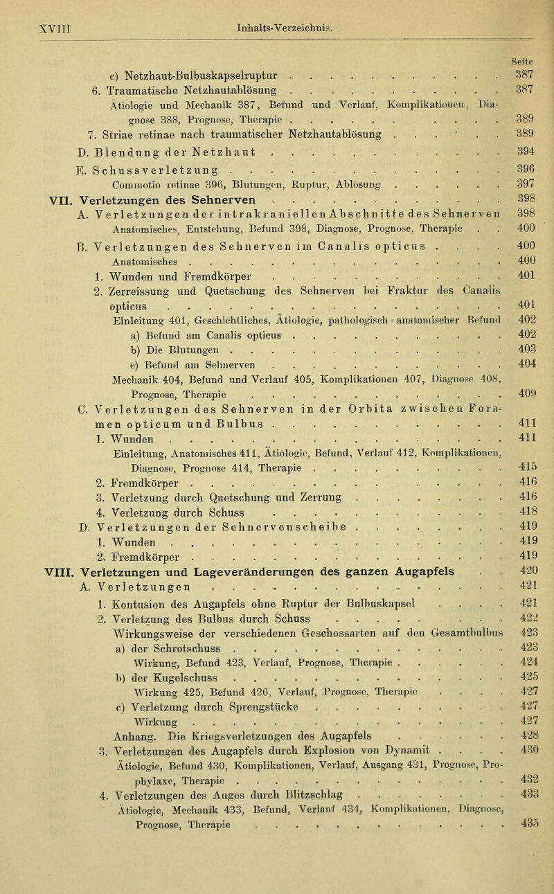 Seite c) Netzliaut-Bulbuskapselruptur 387 6. Traumatische Netzhautablösung 387 Ätiologie und Mechanik 387, Befund und Verlauf, Komplikationen, Dia- gnose 388, Prognose, Therapie .... 389 7. Striae retinae nacli traumatischer Netzhautablösung ..,•.. 389 D. Blendung der Netzhaut 394 E. Schussverletzung 396 Commotio retinae 396, Blutungen, Euptur, Ablösung 397 VII. Verletzungen des Sehnerven 398 A. Verletzungen der intrakraniellen Abschnitte des Sehnerven 398 Anatomisches, Entstehung, Befund 398, Diagnose, Prognose, Therapie . . 400 B. Verletzungen des Sehnerven im Canalis opticus .... 400 Anatomisches 400 1. Wunden und Fremdkörper 401 2. Zerreissung und Quetschung des Sehnerven bei Fraktur des Canalis opticus 401 Einleitung 401, Geschichtliches, Ätiologie, pathologisch - anatomischer Befund 402 a) Befund am Canalis opticus 402 b) Die Blutungen 403 c) Befund am Sehnerven 404 Mechanik 404, Befund und Verlauf 405, Komplikationen 407, Diagnose 408, Prognose, Therapie 409 C. Verletzungen des Sehnerven in der Orbita zvsfischen Fora- menopticumundBulbus 411 1. Wunden 411 Einleitung, Anatomisches 411, Ätiologie, Befund, Verlauf 412, Komplikationen, Diagnose, Prognose 414, Therapie 415 2. Fremdkörper 416 3. Verletzung durch Quetschung und Zerrung 416 4. Verletzung durch Schuss 418 D. Verletzungen der Sehnervenscheibe 419 1. Wunden 419 2. Fremdkörper 419 VIII. Verletzungen und Lageveränderungen des ganzen Augapfels 420 A. Verletzungen 421 1. Kontusion des Augapfels ohne Ruptur der Bulbuskapsel . . . . 421 2. Verletzung des Bulbus durch Schuss 422 Wirkungsvi^eise der verschiedenen Geschossarten auf den Gresamtbulbus 423 a) der Schrotschuss 423 Wirkung, Befund 423, Verlauf, Prognose, Therapie 424 b) der Kugelschuss 425 Wirkung 425, Befund 426, Verlauf, Prognose, Therapie .... 427 c) Verletzung durch Sprengstücke 427 Wirkung 427 Anhang. Die Kriegsverletzungen des Augapfels 428 3. Verletzungen des Augapfels durch Explosion von Dynamit .... 430 Ätiologie, Befund 430, Komplikationen, Verlauf, Ausgang 431, Prognose, Pro- phylaxe, Therapie 432 4. Verletzungen des Auges durch Blitzschlag 433 Ätiologie, Mechanik 433, Befund, Verlauf 434, Komplikationen, Diagnose, Prognose, Therapie 435