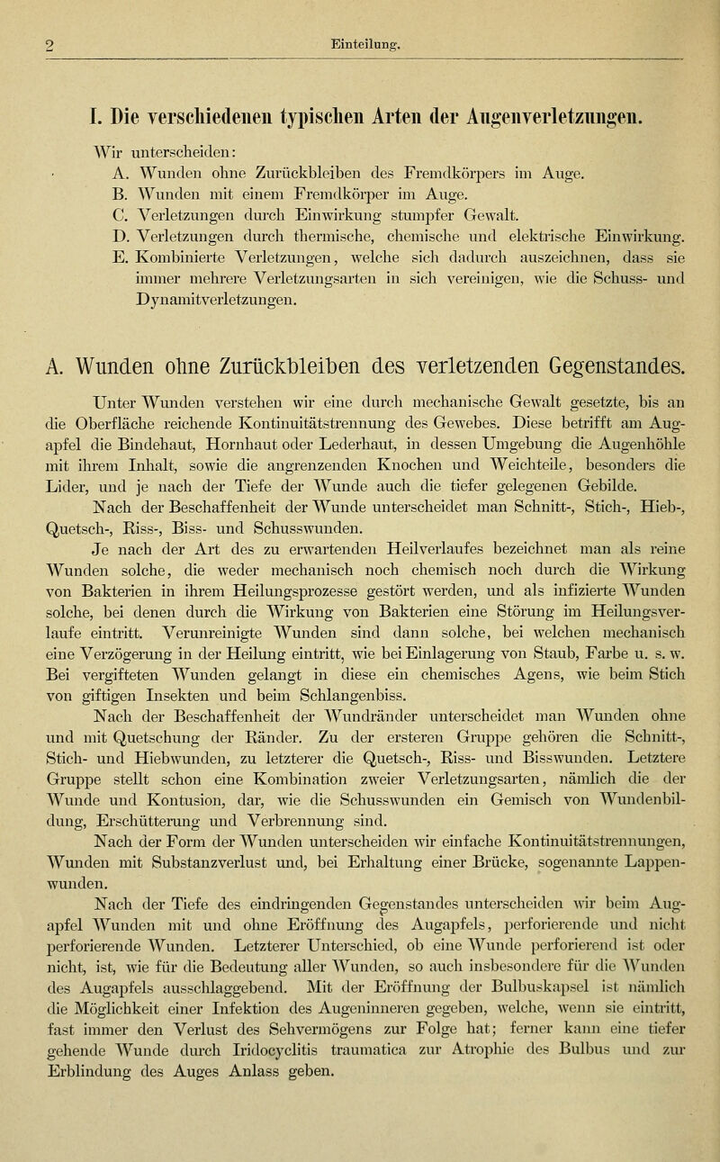 Einteilung. I. Die verscliiedeiien typischen Arten der Angenverletznngen. Wir unterscheiden: A. Wunden ohne Zurückbleiben des Fremdkörpers im Auge. B. Wunden mit einem Fremdkörper im Auge. C. Verletzungen durch Einwirkung stumpfer Gewalt. D. Verletzungen durch thermische, chemische und elektrische Einwirkung. E. Kombinierte Verletzungen, welche sich dadurch auszeichnen, dass sie immer mehrere Verletzmigsarten in sich vereinigen, wie die Schuss- und Dynamitverletzungen. A. Wunden oline Zurück'blei'ben des verletzenden Gegenstandes. Unter Wmiden verstehen wir eine durch mechanische Gewalt gesetzte, bis an die Oberfläche reichende Kontinuitätstrennung des Gewebes. Diese betrifft am Aug- apfel die Bindehaut, Hornhaut oder Lederhaut, in dessen Umgebung die Augenhöhle mit ilirem Inlialt, sowie die angrenzenden Knochen und Weichteile, besonders die Lider, und je nach der Tiefe der Wunde auch die tiefer gelegenen Gebilde. Nach der Beschaffenheit der Wunde unterscheidet man Schnitt-, Stich-, Hieb-, Quetsch-, Riss-, Biss- und Schusswunden. Je nach der Art des zu erwartenden Heilverlaufes bezeichnet man als reine Wunden solche, die weder mechanisch noch chemisch noch durch die Wirkung von Bakterien in ihrem Heilungsprozesse gestört werden, und als infizierte Wunden solche, bei denen durch die Wirkung von Bakterien eine Störung im Heilungsver- laufe eintritt. Verunreinigte Wunden sind dann solche, bei welchen mechanisch eine Verzögerung in der Heiliing eintritt, wie bei Einlagerung von Staub, Farbe u. s, w. Bei vergifteten Wunden gelangt in diese ein chemisches Agens, wie beim Stich von giftigen Lisekten und beim Schlangenbiss. Nach der Beschaffenheit der Wundränder unterscheidet man Wunden ohne und mit Quetschung der Ränder. Zu der ersteren Gruppe gehören die Schnitt-, Stich- und Hiebwunden, zu letzterer die Quetsch-, Riss- und Bisswuuden. Letztere Gruppe stellt schon eine Kombination zweier Verletzungsarten, nämlich die der Wunde und Kontusion, dar, wie die Schusswunden ein Gemisch von Wundenbil- dung, Erschütterung und Verbrennung sind. Nach der Form der Wunden unterscheiden wir einfache Kontinuitätstrennungen, Wunden mit Substanzverlust und, bei Erlialtung einer Brücke, sogenamite Lappen- wunden. Nach der Tiefe des eindringenden Gegenstandes unterscheiden wiv beim Aug- apfel Wunden mit und ohne Eröffnung des Augapfels, perforierende und niclit perforierende Wunden. Letzterer Unterschied, ob eine Wunde perforierend ist oder nicht, ist, wie für die Bedeutung aller Wunden, so auch insbesondere für die Wunden des Augapfels aussclilaggebend. Mit der Eröffnimg der Bulbuskapsel ist nämlich die Möglichkeit einer Infektion des Augenimieren gegeben, welche, wenn sie eintritt, fast immer den Verlust des Sehvermögens zur Folge hat; ferner kami eine tiefer gehende Wunde durch Iridocyclitis traumatica zur Atrophie des Bulbus und zm* Erblindung des Auges Anlass geben.