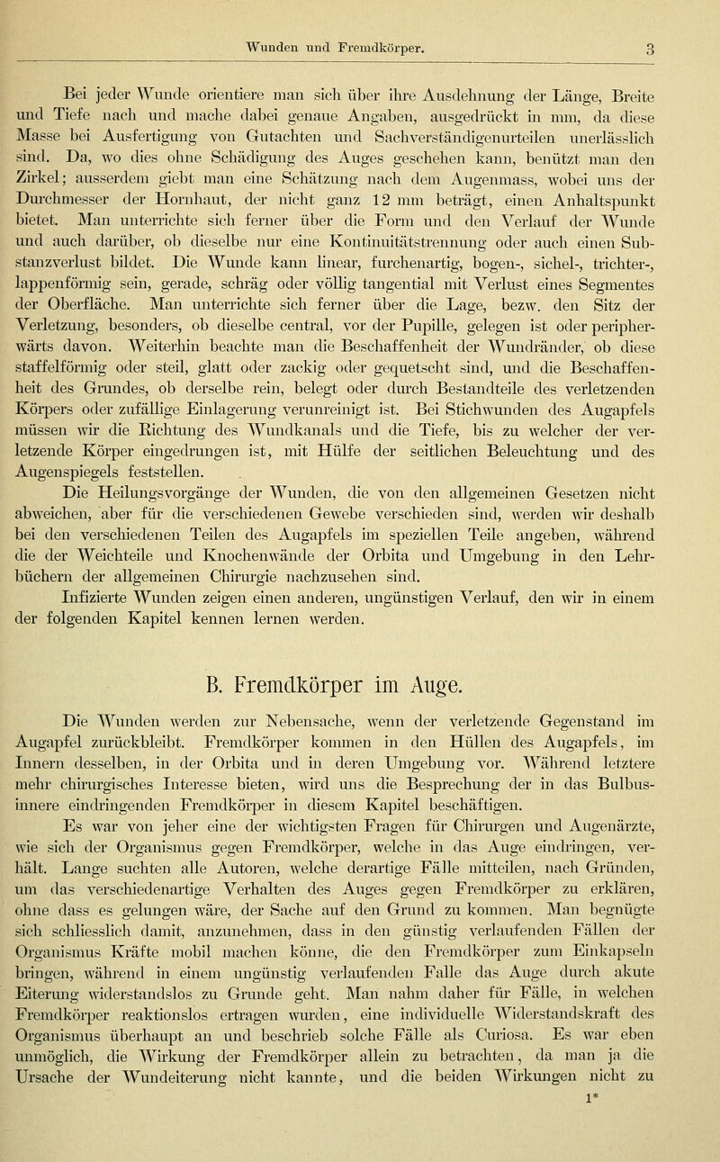 Wunden und Fremdkörper. Bei jeder Wunde orientiere man sich über ihre Ausdehiiung der Länge, Breite und Tiefe nach und mache dabei genaue Angaben, ausgedrückt in mm, da diese Masse bei Ausfertigung von Gutachten und Sachverständigenurteilen unerlässhch sind. Da, wo dies ohne Schädigung des Auges geschehen kann, benützt man den Zirkel; ausserdem giebt man eine Schätzung nach dem Augenmass, wobei uns der Durchmesser der Hornhaut, der nicht ganz 12 mm beträgt, einen Anhaltspunkt bietet. Man unterrichte sich ferner über die Form und den Verlauf der Wunde und auch darüber, ob dieselbe nur eine Kontinuitätstrennung oder auch einen Sub- stanzverlust bildet. Die Wunde kann linear, furchenartig, bogen-, sichel-, trichter-, lappenförmig sein, gerade, schräg oder völlig tangential mit Verlust eines Segmentes der Oberfläche. Man unterrichte sich ferner über die Lage, bezw. den Sitz der Verletzung, besonders, ob dieselbe central, vor der Pupille, gelegen ist oder peripher- wärts davon. Weiterhin beachte man die Beschaffenheit der Wundränder, ob diese staffeiförmig oder steil, glatt oder zackig oder gequetscht sind, und die Beschaffen- heit des Grundes, ob derselbe rein, belegt oder durch Bestandteile des verletzenden Körpers oder zufällige Einlagerung verunreinigt ist. Bei Stichwunden des Augapfels müssen wir die Richtung des Wundkanals und die Tiefe, bis zu welcher der ver- letzende Körper eingedrungen ist, mit Hülfe der seitlichen Beleuchtung und des Augenspiegels feststellen. Die Heilungsvorgänge der Wunden, die von den allgememen Gesetzen nicht abweichen, aber für die verschiedenen Gewebe verschieden sind, werden wir deshalb bei den verschiedenen Teilen des Augapfels im speziellen Teile angeben, während die der Weichteile und Knochenwände der Orbita und Umgebung in den Lehr- büchern der allgemeinen Chirurgie nachzusehen sind. Infizierte Wunden zeigen einen anderen, ungünstigen Verlauf, den wir in einem der folgenden Kapitel kennen lernen werden. B. Fremdkörper im Auge. Die Wunden werden zur Nebensache, wenn der verletzende Gegenstand im Augapfel zurückbleibt. Fremdkörper kommen in den Hüllen des Augapfels, im Lmern desselben, in der Orbita und m deren Umgebung vor. Während letztere mehr chirurgisches Literesse bieten, wird uns die Besprechmig der in das Bulbus- innere eincbingenden Fremdkörper in diesem Kapitel beschäftigen. Es war von jeher eine der wichtigsten Fragen für Chirurgen und Augenärzte, wie sich der Organismus gegen Fremdkörper, welche in das Auge eindringen, ver- hält. Lange suchten alle Autoren, welche derartige Fälle mitteilen, nach Gründen, um das verschiedenartige Verhalten des Auges gegen Fremdkörper zu erklären, ohne dass es gelungen wäre, der Sache auf den Grund zu kommen. Man begnügte sich schliesslich damit, anzunehmen, dass in den günstig verlaufenden Fällen der Organismus Kräfte mobil machen könne, die den Fremdkörper zum Einkapseln bringen, während in einem ungünstig verlaufenden Falle das Auge durch akute Eiterung widerstandslos zu Grunde geht. Man nahm daher für Fälle, in welchen Fremdkörper reaktionslos ertragen wurden, eine individuelle Widerstandskraft des Organismus überhaupt an und beschrieb solche Fälle als Curiosa. Es war eben unmöglich, die Wirkung der Fremdkörper allein zu betrachten, da man ja die Ursache der Wundeiterung nicht kannte, und die beiden Wirkungen nicht zu