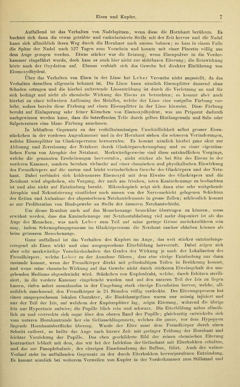 Eisen und Kupfer. Auffallend ist das Verhalten von Nadelspitzen, wenn diese die Hornhaut berühren. Es buchtet sich dann die etwas getrübte und vaskularisierte Stelle mit der Zeit hervor und die Nadel kann sich allmählich ihren Weg durch die Hornhaut nach aussen bahnen; so kam in einem Falle die Spitze der Nadel nach 527 Tagen zum Vorschein und konnte mit einer Piucette völlig aus dem Auge gezogen werden. Etwas stärker war die Eeizung, wenn Eisenpulver in die Vorder- kammer eingeführt wurde, doch kam es auch hier nicht zur sichtbaren Eiterung; die Eeizwirkung hörte nach der Oxydation auf. Ebenso verhielt sieh das Gewebe bei direkter Einführung von Eisenoxyd hyd rat. Über das Verhalten von Eisen in der Linse hat Leber Versuche nicht angestellt, da das Verhalten derselben allgemein bekannt ist. Die Linse kann nämlich Eisensjjlitter dauei'nd ohne Schaden ertragen und die hierbei auftretende Linsentrübung ist durch die Verletzung an und für sich bedingt und nicht als chemische Wirkung des Eisens zu betrachten; es kommt aber aiich hierbei zu einer teilweisen Auflösung des Metalles, welche der Linse eine i'ostgelbe Färbung ver- leiht, sodass bereits diese Färbung auf einen Eisensplitter in der Linse hinweist. Diese Färbung beruht auf Einlagerung sehr feiner Körnchen von Eisenoxydhydrat, was am Präparat dadurch nachgewiesen werden kann, dass die betrefienden Teile durch gelbes Blutlaugensalz und Salz- oder Salpetersäure eine blaue Färbung annehmen. Li lebhaftem Gegensatz zu der verhältnismässigen Unschädlichkeit selbst grosser Eisen- stückchen in der vorderen Augenkammer und in der Hornhaut stehen die schweren Veränderungen, welche Eisensplitter im Glaskörperraum hervorrufen. Es kommt nämlich hierbei ganz akut zur Ablösung und Zerreissung der Netzhaut durch Glaskörperschrumpfung und zu einer eigentüm- lichen Form von Atrophie der Netzhaut. Merkwürdigerweise siud diese entzündlichen Vorgänge, M'elche die genannten Erscheinungen hervorrufen, nicht stärker als bei Sitz des Eisens in der vorderen Kammer, sondern beruhen vielmehr auf einer chemischen und physikalischen Einwirkung des Fremdkörpers auf die zarten und leicht veränderlichen Gewebe des Glaskörpers und der Netz- haut. Dabei verbindet sich kohlensaures Eisenoxyd mit dem Eiweiss des Glaskörpers und die Netzhaut wird abgehoben, ein Vorgang, der auch am frischen, toten Kaninchenauge zu beobachten ist und also nicht auf Entzündung beruht. Mikroskopisch zeigt sich daun eine sehr weitgehende Atrophie und Nekrotisierung sämtlicher nach aussen von der Nervenschicht gelegenen Schichten der Retina und Aufnahme der abgestorbenen Netzhautelemeute in grosse Zellen; schliesslich kommt es zur Proliferation von Bindegewebe an Stelle der äusseren Netzhautschicht. Um dieses Resultat auch auf das Meuscheuauge brauchbar übertragen zu können, muss erwähnt werden, dass das Kaninchenauge zur Netzhautabhebung viel mehr disponiert ist als das Auge des Menschen, was nach Leber zum Teil auf seine geringe Grösse zurückzuführen sein mag, indem Schrumpfungsprozesse im Glaskörperraum die Netzhaut rascher abheben können als beim grösseren Menschenauge. Ganz auffallend ist das Verhalten des Kupfers im x\uge, das weit stärker entzündungs- erregend als Eisen wirkt und eine ausgesprochene Eiterbildung hervorruft. Dabei zeigen sich aber sehr merkwürdige Verschiedenheiten des Grades der Wirkung je nach der Lokalisation des Fremdkörpers, welche Leber zu der Annahme führen, dass eine eitrige Entzündung nur dann zustande kommt, wenn der Fremdkörper direkt mit gefässhaltigen Teilen in Berührung kommt, und wenn seine chemische Wirkung auf das Gewebe nicht durch stärkeren Eiweissgehalt des um- gebenden Mediums abgeschwächt wird. Stückchen von Kupferdraht, welche, durch Erhitzen sterili- siert, in die vordere Kammer eingebracht wurden und auf den unteren Teil der Iris zu liegen kamen, riefen sofort ausnahmslos in der Umgebung stark eiterige Exsudation hervor, welche, all- mählich zunehmend, den Fremdkörper in 24 Stunden völlig verdeckte. Der Eiterungsprozcss hat einen ausgesprochenen lokalen Charakter, die Bindehautgefässe waren nur massig injiziert und nur der Teil der Iris, auf welchem der Kupfersplitter lag, zeigte Eiterung, während die übrige Iris nur Hyperämie aufwies; die Pupille blieb rein und schwarz. Die Eiterbildung nahm allmäh- lich zu und ersti-eckte sich sogar über den oberen Rand der Pupille; gleichzeitig entwickelte sich vom unteren Hornhautrande her ein Gefässschlingennetz, welches die ganze, vor dem Hypopyon liegende Hornhautoberfläche überzog. Wurde der Eiter samt dem Fremdkörper durch einen Schnitt entleert, so heilte das Auge nach kurzer Zeit mit geringer Trübung der Hornhaut und leichter Verziehung der Pupille. Das eben geschilderte Bild der remen chemischen Eiterung kontrastiert lebhaft mit dem, das wir bei der Infektion der Gefässhaut mit Eiterkokken erhalten, und das zur Panophthalmie, der eiterigen Einschmelzung des Bulbus, führt. Auch der weitere Verlauf steht im auffallenden Gegensatz zu der durch Eiterkokken hervorgerufenen Entzündung. Es kommt nämlich bei weiterem Verweilen von Kupfer in der Vorderkammer zum Stillstand und