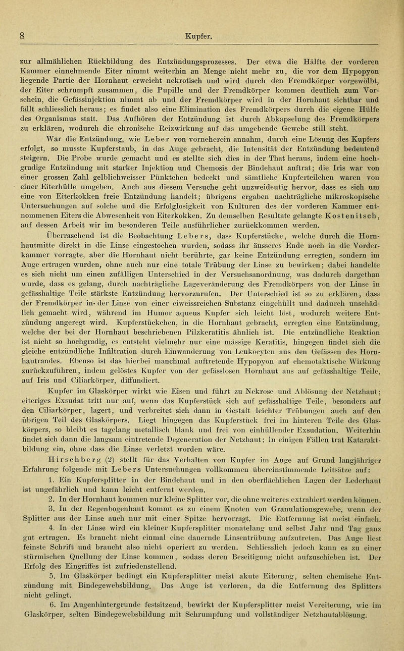 zur allmählichen Rückbildung des Entzündungsprozesses. Der etwa die Hälfte der vorderen Kammer einnehmende Eiter nimmt weitei'hin an Menge nicht mehr zu, die vor dem Hypopyon liegende Partie der Hornhaut erweicht nekrotisch und wird durch den Fremdkörper vorgewölbt, der Eiter schrumpft zusammen, die PuiDille und der Fremdkörper kommen deutlich zum Vor- schein, die Gefässinjektion nimmt ab und der Fremdkörper wird in der Hornhaut sichtbar und fällt schliesslich heraus; es findet also eine Elimination des Fremdkörpers durch die eigene Hülfe des Organismus statt. Das Aufhören der Entzündung ist durch Abkapselung des Fremdkörpers zu erklären, wodurch die chronische Eeizwirkung auf das umgebende Gewebe still steht. War die Entzündung, wie Leber von vorneherein annahm, durch eine Lösung des Kupfers erfolgt, so musste Kupferstaub, in das Auge gebracht, die Intensität der Entzündung bedeutend steigern. Die Probe wurde gemacht und es stellte sich dies in der That heraus, indem eine hoch- gradige Entzündung mit starker Injektion und Chemosis der Bindehaut auftrat; die Iris war von einer grossen Zahl gelblichweisser Pünktchen bedeckt und sämtliche Kupferteilchen wai'en von einer Eitei'hülle umgeben. Auch aus diesem Versuche geht unzweideutig hervor, dass es sich um eine von Eiterkokken freie Entzündung handelt; übrigens ergaben nachträgliche mikroskopische Untersuchungen auf solche und die Erfolglosigkeit von Kiilturen des der vorderen Kammer ent- nommenen Eiters die Abwesenheit von Eiterkokken. Zu demselben Resultate gelangte Kostenitsch, Ulli dessen Arbeit wir im be'^onderen Teile ausführlicher zurückkommen Averden. Überraschend ist die Beobachtung Lebers, dass Kujoferstücke, welche durch die Horn- hautmitte direkt in die Linse eingestochen wurden, sodass ihr äusseres Ende noch in die Vorder- kammer vorragte, aber die Hornhaut nicht berührte, gar keine Entzündung erregten, sondern im Auge ertragen wurden, ohne auch nur eine totale Trübung der Linse zu bewirken; dabei handelte es sich nicht um einen zufälligen Unterschied in der Versuchsanordnung, was dadurch dargethan wurde, dass es gelang, durch nachträgliche Lageveränderung des Fremdkörpers von der Linse in gefässhaltige Teile stärkste Entzündung hervorzurufen. Der Unterschied ist so zu erklären, dass der Fremdkörper in« der Linse von einer eiweissreichen Substanz eingehüllt und dadurch unschäd- lich gemacht wird, während im Humor aqueus Kupfer sich leicht löst, wodurch weitere Ent- zündung angeregt wird. Kupferstückehen, in die Hornhaut gebracht, erregten eine Entzündung, welche der bei der Hornhaut beschriebenen Pilzkeratitis ähnlich ist. Die entzündliche Reaktion ist nicht so hochgradig, es entsteht vielmehr nur eine massige Keratitis, hingegen findet sich die gleiche entzündliche Infiltration durch Einwanderung von Leukocyten aus den Gelassen des Horn- hautrandes. Ebenso ist das hierbei manchmal auftretende Hypopyon auf chejuotaktische Wirkung zurückzuführen, indem gelöstes Kui^fer von der gefässlosen Hornhaut aus auf gefässhaltige Teile, auf Iris und Ciliarkörper, diffundiert. Kupfer im Glaskörper wirkt wie Eisen und führt zu Nekrose und Ablösung der Netzhaut; eiteriges Exsudat tritt nur auf, wenn das Kupferstück sich auf gefässhaltige Teile, besonders auf den Ciliarkörper, lagert, und verbreitet sich dann in Gestalt leichter Trübungen auch auf den übrigen Teil des Glaskörpers. Liegt hingegen das Kupferstück frei im hinteren Teile des Glas- körpers, so bleibt es tagelang metallisch blank und frei von einhüllender Exsudation. AVciterhin findet sich dann die langsam eintretende Degeneration der Netzhaut; in einigen Fällen trat Katarakt- bUdung ein, ohne dass die Linse verletzt worden wäre. Hirschberg (2) stellt für das Verhalten von Kupfer im Auge auf Grund langjähriger Erfahrung folgende mit Lebers Untersuchungen vollkommen übereinstimmende Leitsätze auf: 1. Ein Kupfersplitter in der Bindehaut und in den oberflächlichen Lagen der Lederhaut ist ungefährlich und kann leicht entfernt werden. 2. In der Hornhaut kommen nur kleine Splitter vor, die ohne weiteres extrahiert werden können. 3. In der Regenbogenhaut kommt es zu einem Knoten von Granulationsgewebe, wenn der Splitter aus der Linse auch nur mit einer Spitze hervorragt. Die Entfernung ist meist einfach. 4. In der Linse wird ein kleiner Kupfersplitter monatelang und selbst Jahr und Tag ganz gut ertragen. Es braucht nicht einmal eine dauernde Linsentrübung aufzutreten. Das Auge liest feinste Schrift und braucht also nicht operiert zu werden. Schliesslich jedoch kann es zu einer stürmischen Quellung der Linse kommen, sodass deren Beseitigung nicht aurzusehiebeu ist. Der Erfolg des Eingriffes ist zufriedenstellend. 5. Im Glaskörper bedingt ein Kujjfersplitter meist akute Eiterung, selten chemische Ent- zündung mit Bindegewebsbildung. Das Auge ist verloren, da die Entfernung des Splitters nicht gelingt. 6. Im Augenhintergrunde festsitzend, bewirkt der Kupfers])litter meist Vereiterung, wie im Glaskörper, selten Bindegewebsbildung mit Schrumpfung und vollständiger Netzhautablösung.