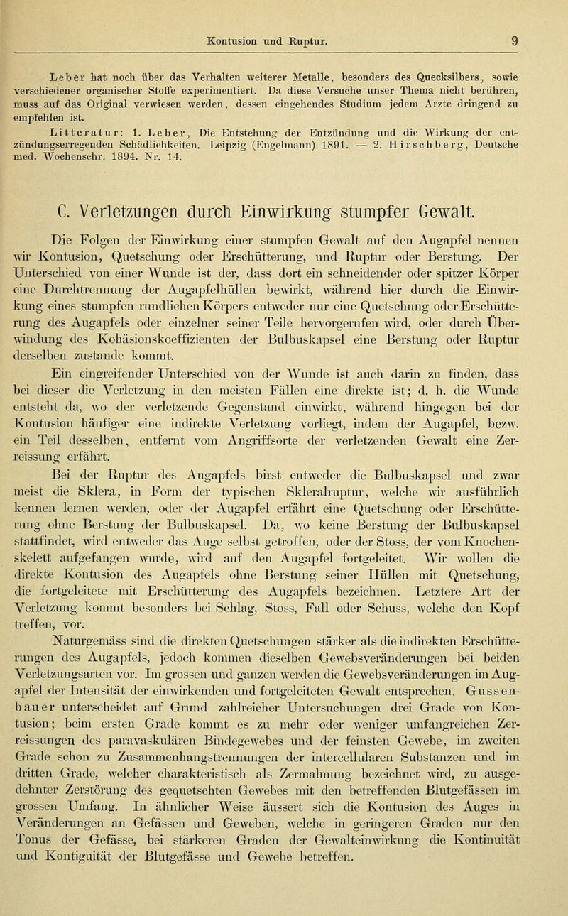 Kontusion und Kuptur. Leber hat noch über das Verhalten weiterer Metalle, besonders des Quecksilbers, sowie verschiedener organischer Stoffe experimentiei't. Da diese Versuche unser Thema nicht berühren, muss auf das Original verwiesen werden, dessen eingehendes Studium jedem Arzte dringend zu empfehlen ist. Litteratur: 1. Leber, Die Entstehung der Entzündung und die Wirkung der ent- zündungserregenden Schädlichkeiten. Leipzig (Engelmann) 1891. — 2. Hirschberg, Deutsche med. Wochenschr. 1894. Nr. 14. C. Verletzungen durch Einwirkung stumpfer Gewalt. Die Folgen der Einwirkung einer stumpfen Gewalt auf den Augapfel nennen wir Kontusion, Quetschung oder Erschütterung, und Ruptur oder Berstung. Der Unterschied von einer Wunde ist der, dass dort ein schneidender oder spitzer Körper eine Durchtrennung der Augapfelhüllen bewirkt, während hier durch die Einwir- kung eines stumpfen rundlichen Körpers entweder nur eine Quetschung oder Erschütte- rung des Augapfels oder einzelner seiner Teile hervorgerafen wird, oder durch Über- windung des Kohäsionskoeffizienten der Bulbuskapsel eine Berstung oder Ruptur derselben zustande kommt. Ein eingreifender Unterschied von der Wunde ist auch darin zu finden, dass bei dieser die Verletzung in den meisten Fällen eine direkte ist; d. h. die Wunde entsteht da, wo der verletzende Gegenstand einwirkt, während hingegen bei der Kontusion häufiger eine indirekte Verletzmig vorliegt, indem der Augapfel, bezw. ein Teil desselben, entfernt vom Angriffsorte der verletzenden Gewalt eine Zer- reissung erfährt. Bei der Ruptur des Augapfels birst entweder die Bulbuskapsel und zwar meist die Sklera, in Form der typischen Skleralruptur, welche wir ausführlich kennen lernen werden, oder der Augapfel erfährt eine Quetschung oder Erschütte- rung ohne Berstung der Bulbuskapsel. Da, wo keine Berstung der Bulbuskapsel stattfindet, wird entweder das Auge selbst getroffen, oder der Stoss, der vom Knochen- skelett aufgefangen wurde, wird auf den Augapfel fortgeleitet. Wir wollen die direkte Kontusion des Augapfels ohne Berstung seiner Hüllen mit Quetschung, die fortgeleitete mit Erschütterung des Augapfels bezeichnen. Letztere Art der Verletzung kommt besonders bei Schlag, Stoss, Fall oder Schuss, welche den Kopf treffen, vor. Naturgemäss sind die direkten Quetschungen stärker als die mdirekten Erschütte- rungen des Augapfels, jedoch kommen dieselben Gewebsveränderungen bei beiden Verletzungsarten vor. Im grossen und ganzen werden die Gewebsveränderungen im Aug- apfel der Intensität der einwirkenden und fortgeleiteten Gewalt entsprechen. Gussen- bauer unterscheidet auf Grund zahlreicher Untersuchungen drei Grade von Kon- tusion; beim ersten Grade konnnt es zu mehr oder weniger umfangreichen Zer- reissuugen des paravaskulären Bindegewebes und der feinsten Gewebe, im zweiten Grade schon zu Zusammenhangstrennungen der intercellularen Substanzen und im dritten Grade, welcher charakteristisch als Zermalmung bezeichnet wird, zu ausge- dehnter Zerstörung des gequetschten Gewebes mit den betreffenden Blutgefässen im grossen Umfang. In ähnlicher Weise äussert sich die Kontusion des Auges in Veränderungen an Gefässen und Geweben, welche in geringeren Graden nur den Tonus der Gefässe, bei stärkeren Graden der Gewalteinwirkung die Kontüiuität und Kontiguität der Blutgefässe und Gewebe betreffen.