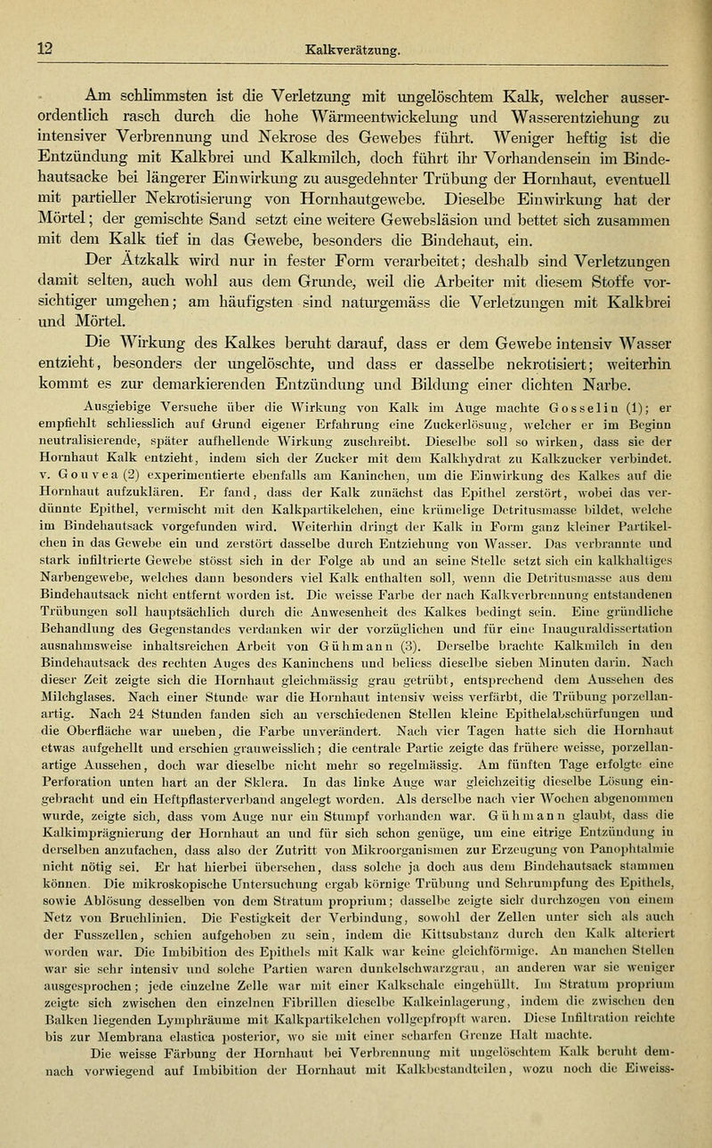 Am schlimmsten ist die Verletzung mit ungelöschtem Kalk, welcher ausser- ordentlich rasch durch die hohe Wärmeentwickelung und Wasserentziehung zu intensiver Verbrennung und Nekrose des Gewebes führt. Weniger heftig ist die Entzündung mit Kalkbrei mid Kalkmilch, doch führt ihr Vorhandensein im Binde- hautsacke bei längerer Einwirkung zu ausgedehnter Trübung der Hornhaut, eventuell mit partieller Nekrotisierung von Hornhautgewebe. Dieselbe Einwirkung hat der Mörtel; der gemischte Sand setzt eine weitere Gewebsläsion und bettet sich zusammen mit dem Kalk tief in das Gewebe, besonders die Bindehaut, ein. Der Atzkalk wird nur in fester Form verarbeitet; deshalb sind Verletzungen damit selten, auch wohl aus dem Grunde, weil die Arbeiter mit diesem Stoffe vor- sichtiger umgehen; am häufigsten sind naturgemäss die Verletzungen mit Kalkbrei und Mörtel. Die Wirkung des Kalkes beruht darauf, dass er dem Gewebe intensiv Wasser entzieht, besonders der ungelöschte, und dass er dasselbe nekrotisiert; weiterhin kommt es zur demarkierenden Entzündung und Bildung einer dichten Narbe. Ausgiebige Versuche über die Wirkung von Kalk im Auge machte Gosselin (1); er empfiehlt schliesslich auf Ürund eigener Erfahrung eine Zuckcrlösuug, welcher er im Beginn neutralisierende, si^äter aufhellende Wirkung zuschreibt. Dieselbe soll so wirken, dass sie der Hornhaut Kalk entzieht, indem sich der Zucker mit dem Kalkhydrat zu Kalkzucker verbindet. V. Gouvea(2) experimentierte ebenfalls am Kaninchen, um die Einwirkung des Kalkes auf die Hornhaut aufzuklären. Er fand, dass der Kalk zunächst das Epithel zerstört, wobei das ver- dünnte Ej^ithel, vermischt mit den Kalkpartikelclien, eine krümelige Detritusmasse bildet, welche im Bindehautsack vorgefunden wird. Weiterhin dringt der Kalk in Form ganz kleiner Partikel- chen in das Gewebe ein und zerstört dasselbe durch Entziehung von Wasser. Das verbrannte und stark infiltrierte Gewebe stösst sich in der Folge ab und an seine Stelle setzt sich ein kalkhaltiges Narbengewebe, welches dann besonders viel Kalk enthalten soll, wenn die Detritusmasse aus dem Bindehautsack nicht entfernt M'ordcn ist. Die weisse Farbe der nach Kallcverbrennung entstandenen Trübungen soll hauptsächlich durch die Anwesenheit des Kalkes bedingt sein. Eine gründliche Behandlung des Gegenstandes verdanken wir der vorzüglichen und für eine Inauguraldissertation ausnahmsweise inhaltsreichen Arbeit von Gühmaun (3). Derselbe brachte Kalkmilch in den Biudehautsack des rechten Auges des Kaninchens und beliess dieselbe sieben Minuten darin. Nach dieser Zeit zeigte sich die Hornhaut gleichmässig grau getrübt, entsiJrechend dem Aussehen des Milchglases. Nach einer Stunde war die Hornhaut intensiv weiss verfärbt, die Trübung porzellan- artig. Nach 24 Stunden fanden sich au verschiedenen Stellen kleine Epithelabschürfuugen und die Oberfläche war uueben, die Farbe unverändert. Nach vier Tagen hatte sich die Hornhaut etwas aufgehellt und erschien grauweisslich; die centrale Partie zeigte das frühere weisse, porzellan- artige Aussehen, doch war dieselbe nicht mehr so regelmässig. Am fünften Tage erfolgte eine Perforation unten hart an der SJdera. In das linke Auge war gleichzeitig dieselbe Lösung ein- gebracht und ein Heftpflasterverband angelegt worden. Als derselbe nach vier Wochen abgenommen wurde, zeigte sich, dass vom Auge nur ein Stumpf vorhanden war. Gühmann glaubt, dass die Kalkimprägnierung der Hornhaut an und für sich schon genüge, um eine eitrige Entzündung in derselben anzufachen, dass also der Zutritt von Mikroorganismen zur Erzeugung von Panoi)litalmie niclit nötig sei. Er hat hierbei übersehen, dass solche ja doch aus dem Bindehautsack stammen können. Die mikroskopische Untersuchung ergab körnige Trübung und Schrumpfung des Ei^ithels, sowie Ablösung desselben von dem Stratum i^roprium; dassellie zeigte sich durchzogen vou einem Netz von Bruchlinien. Die Festigkeit der Verbindung, sowohl der Zellen unter sich als auch der Fusszellen, schien aufgehoben zu sein, indem die Kittsubstanz durch den Kalk altericrt worden war. Die Imbibition des Epitliels mit Kalk war keine gleichförmige. An manchen Stelleu war sie sehr intensiv und solche Partien waren dunkelschwarzgrau, an anderen war sie weniger ausgesprochen; jede einzelne Zelle Avar mit einer Kalkschalc eingehüllt. Im Stratum proprium zeigte sich zwischen den einzelnen Fibrillen dicsell)c Kalkeinlageruug, indem die zwischeu den Balken liegenden Lymphräume mit Kalkpartikelchen vollgcpfroi^ft waren. Diese Infiltration reichte bis zur Membrana clastica posterior, wo sie mit einer scharfen Grenze Halt machte. Die weisse Färbung der Hornhaut bei Verbrennung mit ungelöschtem Kalk beruht dem- nach vorwiegend auf Imbibition der Hornhaut mit Kalkbestandteilen, wozu noch die Eiweiss-