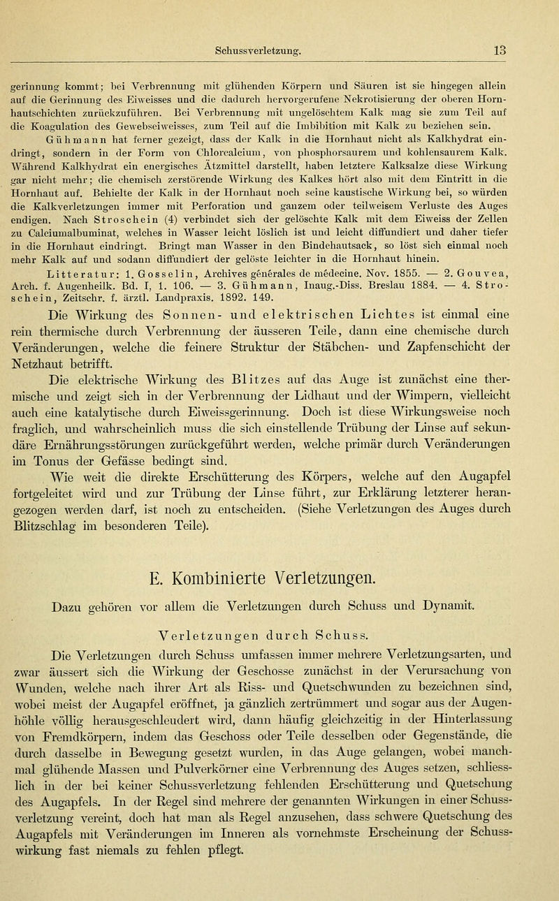 gerinnung kommt; bei Verbrennung mit glühenden Körpern und Säuren ist sie hingegen allein auf die Gerinnung des Eiweisses und die dadurch hervorgerufene Nekrotisierung der oberen Horn- hautschichten zurückzuführen. Bei Verbrennung mit ungelöschtem Kalk mag sie zum Teil auf die Koagulation des Gewebseiweisses, zum Teil auf die Imbibition mit Kalk zu beziehen sein. Gühmann hat fei-ner gezeigt, dass der Kalk in die Hornhaut nicht als Kalkhydrat ein- dringt, sondern in der Form von Chlorcalcium, von phosphorsaurem und kohlensaurem Kalk. Während Kalkhydrat ein energisches Ätzmittel darstellt, haben letztere Kalksalze diese Wirkung gar niclit mehr; die chemisch zerstörende Wirkung des Kalkes hört also mit dem Eintritt in die Hornhaut auf. Behielte der Kalk in der Hornhaut nocli seine kaustische Wirkung bei, so würden die Kalkverletzungen immer mit Perforation und ganzem oder teilweisem Verluste des Auges endigen. Nach St rösche in (4) verbindet sich der gelöschte Kalk mit dem Eiweiss der Zellen zu Calciumalbuminat, Avelches in Wasser leicht löslich ist und leicht diffundiert und daher tiefer in die Hornhaut eindringt. Bringt man Wasser in den Bindehautsack, so löst sich einmal noch mehr Kalk auf und sodann diffundiert der gelöste leichter in die Hornhaut hinein. Litteratur: l.Gosselin, Archives g§ngrales de m^decine. Nov. 1855. — 2. Gouvea, Arch. f. Augenheilk. Bd. I, 1. 106. — 3. Gühmann, Inaug.-Diss. Breslau 1884. — 4. Stro- schein, Zeitschr. f. ärztl. Landpraxis. 1892. 149. Die Wirkung des Sonnen- und elektrischen Lichtes ist einmal eine rein thermisclie diu'ch Verbrennung der äusseren Teile, dann eine chemische durch Veränderungen, welche die feinere Struktur der Stäbchen- und Zapfenschicht der Netzhaut betrifft. Die elektrische Wirkung des Blitzes auf das Auge ist zunächst eme ther- mische und zeigt sich in der Verbrennung der Lidhaut und der Wimpern, vielleicht auch eine katalytische durch Eiweissgerinnung. Doch ist diese Wirkungsweise noch fraglich, und wahrscheinlich muss die sich einstellende Trübung der Linse auf sekun- däre Ernährungsstörungen zurückgeführt werden, welche primär durch Veränderungen im Tonus der Gefässe bedingt sind. Wie weit die direkte Erschütterung des Körpers, welche auf den Augapfel fortgeleitet wird und zur Trübung der Linse führt, zur Erklärung letzterer heran- gezogen werden darf, ist noch zu entscheiden. (Siehe Verletzungen des Auges durch Blitzschlag im besonderen Teile). E. Kombinierte Verletzungen. Dazu gehören vor allem die Verletzungen durch Schuss und Dynamit. Verletzungen durch Schuss. Die Verletzungen durch Schuss umfassen immer mehrere Verletzungsarten, und zwar äussert sich die Wirkung der Geschosse zunächst in der Verursachung von Wunden, welche nach ihrer Art als Riss- und Quetschwunden zu bezeichnen sind, wobei meist der Augapfel eröffnet, ja gänzlich zertrümmert und sogar aus der Augen- höhle völhg herausgeschleudert wird, dann häufig gleichzeitig in der Hmterlassung von Fremdkörpern, indem das Geschoss oder Teile desselben oder Gegenstände, die durch dasselbe in Bewegung gesetzt wurden, in das Auge gelangen, wobei manch- mal glühende Massen und Pulverkörner eine Verbrennung des Auges setzen, schliess- lich in der bei keiner Schuss Verletzung fehlenden Erschütterung und Quetschung des Augapfels. In der Regel sind mehrere der genannten Wirkungen in einer Schuss- verletzung vereint, doch liat man als Regel anzusehen, dass schwere Quetschung des Augapfels mit Veränderungen im Inneren als vornehmste Erscheinung der Schuss- wirkung fast niemals zu fehlen pflegt.