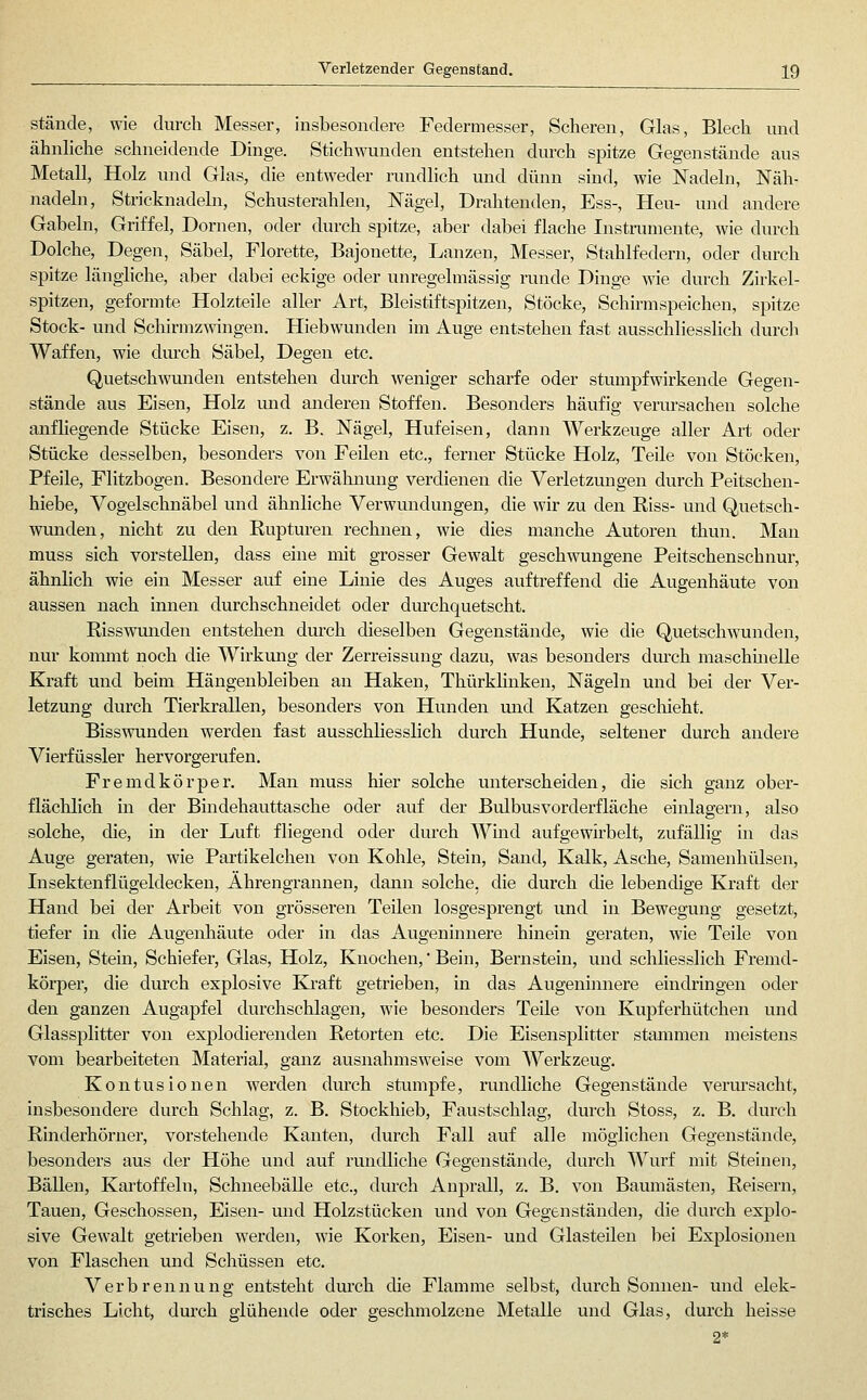 stände, wie durch Messer, insbesondere Federmesser, Scheren, Glas, Blech und ähnliche schneidende Dinge. Stichwunden entstehen durch spitze Gegenstände aus Metall, Holz und Glas, die entweder rundlich und dünn sind, wie Nadeln, Näh- nadeln, Stricknadeln, Schusterahlen, Nägel, Drahtenden, Ess-, Heu- und andere Gabeln, Griffel, Dornen, oder durch spitze, aber dabei flache Instramente, wie durch Dolche, Degen, Säbel, Florette, Bajonette, Lanzen, Messer, Stahlfedern, oder durch spitze längliche, aber dabei eckige oder unregelmässig runde Dinge wie durch Zirkel- spitzen, geformte Holzteile aller Art, Bleistiftspitzen, Stöcke, Schirmspeichen, spitze Stock- und Schirmzwingen. Hiebwunden im Auge entstehen fast ausschliesshch durch Waffen, wie durch Säbel, Degen etc. Quetschwunden entstehen durch weniger scharfe oder stumpfwirkende Gegen- stände aus Eisen, Holz imd anderen Stoffen. Besonders häufig verursachen solche anfliegende Stücke Eisen, z. B. Nägel, Hufeisen, dann Werkzeuge aller Art oder Stücke desselben, besonders von Feilen etc., ferner Stücke Holz, Teile von Stöcken, Pfeile, Flitzbogen. Besondere Erwähnung verdienen die Verletzungen durch Peitschen- hiebe, Vogelschnäbel und ähnliche Verwundungen, die wir zu den Riss- luid Quetsch- wunden, nicht zu den Rupturen rechnen, wie dies manche Autoren thun. Man muss sich vorstellen, dass eine mit grosser Gewalt geschwungene Peitschenschnur, ähnlich wie ein Messer auf eine Linie des Auges auftreffend die Augenhäute von aussen nach innen durchschneidet oder durchquetscht. Risswunden entstehen dm'ch dieselben Gegenstände, wie die Quetschwunden, nur konnnt noch die Wirkmig der Zerreissung dazu, was besonders diu-ch maschhielle Kraft und beim Hängenbleiben an Haken, Thürklinken, Nägeln und bei der Ver- letzung durch Tierkrallen, besonders von Hunden mid Katzen gescliieht. Bisswunden werden fast ausschliesslich durch Hunde, seltener durch andere Vierfüssler hervorgerufen. Fremdkörper. Man muss hier solche unterscheiden, die sich ganz ober- flächlich m der Bindehauttasche oder auf der Bulbus vorderfläche einlagern, also solche, die, in der Luft fliegend oder durch Wmd aufgewirbelt, zufällig in das Auge geraten, wie Pai'tikelchen von Kohle, Stein, Sand, Kalk, Asche, Samenhülsen, Insektenflügeldecken, Ährengrannen, dann solche, die durch die lebendige Kraft der Hand bei der Arbeit von grösseren Teilen losgesprengt und in Bewegung gesetzt, tiefer in die Augenhäute oder in das Augeninnere hinein geraten, wie Teile von Eisen, Stein, Schiefer, Glas, Holz, Knochen, Bein, Bernstein, und schliesslich Fremd- körper, die durch explosive Kraft getrieben, in das Augenumere eindringen oder den ganzen Augapfel durchschlagen, wie besonders Teile von Kupferhütchen und Glassplitter von explodierenden Retorten etc. Die Eisensplitter stammen meistens vom bearbeiteten Material, ganz ausnahmsweise vom Werkzeug. Kontusionen werden durch stumpfe, rundliche Gegenstände verursacht, insbesondere durch Schlag, z. B. Stockhieb, Faustschlag, durch Stoss, z. B. durch Rinderhörner, vorstehende Kanten, durch Fall auf alle möglichen Gegenstände, besonders aus der Höhe und auf rundliche Gegenstände, durch Wurf mit Steinen, Bällen, Kartoffeln, Schneebälle etc., dmch Anprall, z. B. von Baumästen, Reisern, Tauen, Geschossen, Eisen- und Holzstücken und von Gegenständen, die durch explo- sive Gewalt getrieben werden, wie Korken, Eisen- und Glasteilen bei Explosionen von Flaschen und Schüssen etc. Verbrennung entsteht durch die Flamme selbst, durch Sonnen- und elek- trisches Licht, durch glühende oder geschmolzene Metalle und Glas, durch heisse
