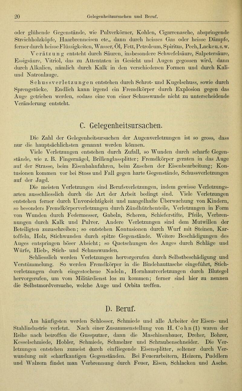 oder glühende Gegenstände, wie Pulverkörner, Kohlen, Cigarrenasche, abspringende Streichholzköpfe, Haarbrenneisen etc., dann durch heisses Gas oder heisse Dämpfe, ferner durch heisse Flüssigkeiten, Wasser, Öl, Fett, Petroleum, Spiritus, Pech,Lackeu. s. w. Verätzung entsteht durch Säuren, insbesondere Schwefelsäure, Salpetersäm'e, Essigsäure, Vitriol, das zu Attentaten in Gesicht und Augen gegossen wird, dann diu-ch Alkalien, nämlich durch Kalk in den verschiedenen Formen und durch Kali- und Natronlauge. Schussverletzungen entstehen durch Schrot- und Kugelschuss, sowie durch Sprengstücke. Endlich kann irgend ein Fremdkörper durch Explosion gegen das Auge getrieben werden, sodass eine von euaer Schusswunde nicht zu unterscheidende Veränderung entsteht. C. Gelegenheitsursaclien. Die Zahl der Gelegenheitsursachen der Augenverletzungen ist so gross, dass nur die hauptsächlichsten genannt werden können. Viele Verletzungen entstehen durch Zufall, so Wunden dm'ch scharfe Gegen- stände, wie z. B. Fingernägel, Brillenglassplitter; Fremdkörper geraten in das Auge auf der Strasse, beim Eisenbahnfahren, beim Zusehen der Eisenbearbeitung; Kon- tusionen kommen vor bei Stoss und Fall gegen harte Gegenstände, Schussverletzungen auf der Jagd. Die meisten Verletzungen sind Berufsverletzungen, indem gewisse Verletzungs- arten ausschliesslich durch die Art der Arbeit bedingt sind. Viele Verletzungen entstehen ferner durch Unvorsichtigkeit und mangelhafte Überwachung von Kindern, so besonders Fremdkörperverletzmigen dm'ch Zündhütchenteile, Verletzungen in Form von Wunden durch Federmesser, Gabeln, Scheren, Schieferstifte, Pfeile, Verbren- nungen durch Kalk und Pulver. Andere Verletzungen sind dem Mutwillen der Beteiligten zuzuschreiben; so entstehen Kontusionen durch Wurf mit Steinen, Kar- toffebi, Holz, Stichwunden durch spitze Gegenstände. Weitere Beschädigungen des Auges entspringen böser Absicht; so Quetschungen des Auges dm-ch Schläge und Wüi-fe, Hieb-, Stich- und Schusswunden, Schliesslich werden Verletzungen hervorgerufen durch Selbstbeschädigung und Verstümmelung. So werden Fremdkörper in die Bindehauttasche eingeführt, Stich- verletzungen durch eingestochene Nadeln, Hornhautverletzungen durch Blutegel hervorgerufen, um vom Mihtärdienst los zu kommen; ferner sind hier zu nennen die Selbstmordversuche, welche Auge und Orbita treffen. D. Beruf. Am häufigsten werden Schlosser, Schmiede und alle Arbeiter der Eisen- und Stahlindustrie verletzt. Nach einer Zusammenstellung von H. Cohn(l) waren der Reihe nach betroffen die Gussputzer, dann die Maschinenbauer, Dreher, Bohrer, Kesselschmiede, Hobler, Schmiede, Schmelzer und Schraubenschneider. Die Ver- letzungen entstehen zumeist durch einfliegende Eisensplitter, seltener durch Ver- wundung mit scharfkantigen Gegenständen. Bei Feuerarbeitern, Heizern, Puddlern und AValzern findet man Verbrennung durch Feuer, Eisen, Schlacken und Asche.