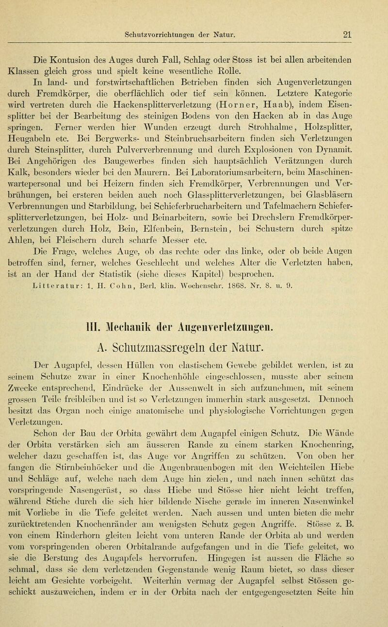 Die Kontusion des Auges durch Fall, Schlag oder Stoss ist bei allen arbeitenden Klassen gleich gross und spielt keine wesentliche Rolle. In land- und forstwirtschaftlichen Betrieben finden sich Augenverletzungen durch Fremdkörper, die oberfläclilich oder tief sein können. Letztere Kategorie wird vertreten durch die Hackensplitterverletziuig (Homer, Haab), indem Eisen- splitter bei der Bearbeitimg des steinigen Bodens von den Hacken ab in das Auge springen. Ferner werden hier Wunden erzeugt durch Strohhalme, Holzsplitter, Heugabeln etc. Bei Bergwerks- und Steinbruchsarbeitern finden sich Verletzungen durch Steinsplitter, durch Pulververbrennung und durch Explosionen von Dynamit. Bei Angehörigen des Baugewerbes finden sich hauptsächlich Verätzungen durch Kalk, besonders wieder bei den Maurern. Bei Laboratoriumsarbeitern, beim Maschinen- wartepersonal und bei Heizern finden sich Fremdkörper, Verbrennungen und Ver- brühmigen, bei ersteren beiden auch noch Glassplitterverletzungen, bei Glasbläsern Verbrennungen und Starbildung, bei Schieferbrucharbeitern und Tafelmachern Schiefer- sphtterverletzungen, bei Holz- und Beinarbeitern, sowie bei Drechslern Fremdkörper- verletzungen durch Holz, Bein, Elfenbein, Bernstein, bei Schustern durch spitze Ahlen, bei Fleischern durch scharfe Messer etc. Die Frage, welches Auge, ob das rechte oder das linke, oder ob beide Augen betroffen sind, ferner, welches Geschlecht und welches Alter die Verletzten haben, ist an der Hand der Statistik (siehe dieses Kapitel) besprochen. Litteratur: 1. H. Cohn, Berl. kliu. Wochenschr. 1868. Nr. 8. u. 9. III. Mechanik der Aiigenverletzimgeii. A. Scliutzmassregeln der Natur. Der Augapfel, dessen Hüllen von elastischem Gewebe gebildet werden, ist zu seinem Schutze zwar in einer Knochenliöhle eingeschlossen, musste aber seinem Zwecke entsprechend, Eindrücke der Aussenwelt in sich aufzunehmen, mit seinem grossen Teile freibleiben und ist so Verletzungen immerhin stark ausgesetzt. Dennoch besitzt das Organ noch einige anatomische und physiologische Vorrichtungen gegen Verletzungen. Schon der Bau der Orbita gewährt dem Augapfel einigen Schutz. Die Wände der Orbita verstärken sich am äusseren Rande zu einem starken Knochenring, welcher dazu geschaffen ist, das Auge vor Angriffen zu schützen. Von oben her fangen die Stirnbeinhöcker und die Augenbrauenbogen mit den Weichteilen Hiebe und Schläge auf, welche nach dem Auge hin zielen, und nach innen schützt das vorspringende Nasengerüst, so dass Hiebe und Stösse hier nicht leicht treffen, wähi'end Stiche durch die sich hier bildende Nische gerade im inneren Nasenwinkel mit Vorliebe in die Tiefe geleitet werden. Nach aussen und unten bieten die mehr zurücktretenden Knochenränder am wenigsten Schutz gegen Angriffe. Stösse z. B. von einem Rinderhorn gleiten leicht vom unteren Rande der Orbita ab luid werden vom vorspringenden oberen Orbitalrande aufgefangen mid in die Tiefe geleitet, wo sie die Berstung des Augapfels hervorrufen. Hingegen ist aussen die Fläche so schmal, dass sie dem verletzenden Gegenstande wenig Raum bietet, so dass dieser leicht am Gesichte vorbeigeht. Weiterliin vermag der Augapfel selbst Stössen ge- schickt auszuweichen, indem er in der Orbita nach der entgegengesetzten Seite hin