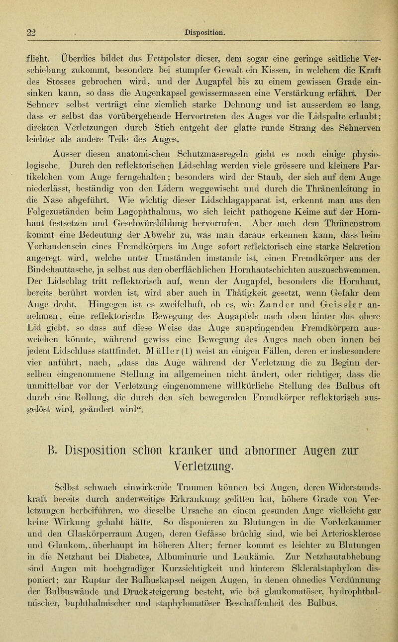flieht. Überdies bildet das Fettpolster dieser, dem sogar eine geringe seitliche Ver- schiebung zukommt, besonders bei stumpfer Gewalt ein Kissen, in welchem die Kraft des Stosses gebrochen wird, und der Augapfel bis zu einem gewissen Grade ein- sinken kann, so dass die Augenkapsel gewissermassen eine Verstärkung erfährt. Der Sehnerv selbst verträgt eine ziemlich starke Dehnung und ist ausserdem so lang, dass er selbst das vorübergehende Hervortreten des Auges vor die Lidspalte erlaubt; direkten Verletzungen durch Stich entgeht der glatte runde Strang des Sehnerven leichter als andere Teile des Auges. Ausser diesen anatomischen Schutzmassregeln giebt es noch einige physio- logische. Durch den reflektorischen Lidschlag werden viele grössere und kleinere Par- tikelchen vom Auge ferngehalten; besonders wird der Staub, der sich auf dem Auge niederlässt, beständig von den Lidern weggewischt und durch die Thränenleitung in die Nase abgeführt. Wie wichtig dieser Lidschlagapparat ist, erkennt man aus den Folgezuständen beim Lagophthalmus, wo sich leicht pathogene Keime auf der Horn- haut festsetzen und Geschwürsbildung hervorrufen. Aber auch dem Thi'änenstrom kommt eine Bedeutung der Abwehr zu, was man daraus erkennen kann, dass beim Vorhandensein eines Fremdkörpers im Auge sofort reflektorisch eine starke Sekretion angeregt wird, welche unter Umständen imstande ist, einen Fremdkörper aus der Bindehauttasche, ja selbst aus den oberflächlichen Hornhautschichten auszuschwemmen. Der Lidschlag tritt reflektorisch auf, wenn der Augapfel, besonders die Hornhaut, bereits berührt worden ist, wird aber auch in Thätigkeit gesetzt, wenn Gefahr- dem Auge droht. Hingegen ist es zweifelhaft, ob es, wie Zander und Geis sie r an- nehmen, eine reflektorische Bewegung des Augapfels nach oben hmter das obere Lid giebt, so dass auf diese Weise das Auge anspringenden Fremdkörpern aus- weichen könnte, während gewiss eine Bewegung des Auges nach oben innen bei jedem Lidschluss stattfindet. Müller (1) weist an einigen Fällen, deren er insbesondere vier anführt, nach, „dass das Auge während der Verletzmig die zu Beginn der- selben eingenommene Stellung im allgemeinen nicht ändert, oder richtiger, dass die mimittelbar vor der Verletzung eingenommene willkürliche Stellung des Bulbus oft durch eine Rollung, die dm-ch den sich bewegenden Fremdkörper reflektorisch aus- gelöst wird, geändert wird. B. Disposition schon kranker und abnormer Augen zur Verletzung. Selbst schwach einwirkende Traumen können bei Augen, deren Widerstands- kraft bereits durch anderweitige Erkrankung gelitten hat, höhere Grade von Ver- letzungen herbeiführen, avo dieselbe Ursache an einem gesunden Auge vielleicht gar keine Wirkung gehabt hätte. So disponieren zu Blutungen in die Vorderkammer und den Glaskörperrauna Augen, deren Gefässe brüchig sind, wie bei Arteriosklerose und Glaukom,.überhaupt im höheren Alter; ferner kommt es leichter zu Blutungen in die Netzhaut bei Diabetes, Albuminurie luid Leukämie. Zur Netzhautabhebung sind Augen mit hochgradiger Kurzsichtigkeit und hinterem Skleralstaphylom dis- poniert ; zur Ruptur der Bulbuskapsel neigen Augen, in denen ohnedies Verdünnung der Bulbuswände und Drucksteigerung besteht, wie bei glaukomatöser, hydrophthal- mischer, buphthalmischer und staphylomatöser Beschaffenheit des Bulbus.