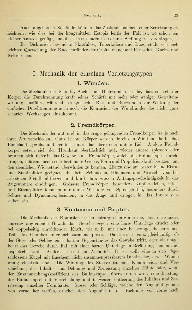 Auch angeborene Zustände können das Zustandekommen einer Zerreissung er- leichtern, wie dies bei der kongenitalen Ectopia lentis der Fall ist, wo schon ein kleiner Anstoss genügt, um die Linse dauernd aus ihrer Stellung zu verdrängen. Bei Diskrasien, besonders Skrofulöse, Tuberkulose und Lues, stellt sich nach leichter Quetschung der Knochenränder der Orbita manchmal Periostitis, Karies und Nekrose ein. C. Mechanik der einzelnen Verletzungstypen. 1. Wunden. Die Mechanik der Schnitt-, Stich- und Hiebwunden ist die, dass ein scharfer Körper die Durchtrennung kraft seiner Schärfe mit mehr oder weniger Gewaltein- wirkung ausführt, während bei Quetsch-, Riss- und Bisswunden zur Wirkung der einfachen Durchtrennung auch noch die Kontusion der Wuncbänder des nicht ganz scharfen Werkzeuges hinzukommt. 2. Fremdkörper. Die Mechanik der auf und in das Auge gelangenden Fremdkörper ist je nach ihrer Art verschieden. Ganz leichte Körper werden durch den Wind auf die feuchte Bindehaut geweht und geraten unter das obere oder untere Lid. Andere Fremd- körper setzen sich der Hornhaut oberflächlich auf, wieder andere spiessen oder brennen sich tiefer in das Gewebe ein. Fremdkörper, welche die Bulbuskapsel durch- dringen, müssen hierzu eine bestimmte Grösse, Form und Fropulsionskraft besitzen, um den ziemlichen Widerstand überwinden zu können. Hierzu süid am. besten kleine Eisen- und Stalilsplitter geeignet, die beim Schmieden, Hämmern und Meissein vom be- arbeiteten Metall abfliegen und kraft ihrer grossen Anfangsgeschwindigkeit in das Augenninere ein(bingen. Grössere Fremdkörper, besonders Kupferteilchen, Glas- und Eisensplitter kommen nur durch Whkimg von Sprengstoffen, besonders durch Schuss und Dynamitexplosionen, m das Auge und dringen in das Lmere des- selben ein. 3. Kontusion und Ruptur. Die Mechanik der Kontusion ist mi chirurgischen Sinne die, dass die zumeist einseitig angreifende Gewalt das Gewebe gegen eine harte Unterlage drückt oder bei doppelseitig emwirkender Kraft, wie z. B. mit einer Beisszange, die einzelnen Teile des Gewebes unter sich zusammenpresst. Dabei ist. es ganz gleichgültig, ob der Stoss oder Schlag eines harten Gegenstandes das Gewebe trifft, oder ob umge- kehrt das Gewebe dm-ch Fall mit einer harten Unterlage in Berührung kommt und gequetscht wird. Anders ist es beim Augapfel. Dieser stellt eine in sich abge- schlossene Kugel mit flüssigem, nicht zusammenpressbarem Inhalte dar, deren Wände wenig elastisch sind. Die Wirkung des Stosses ist eine Kompression und Ver- schiebung des Inhaltes mit Dehnung und Zerreissung einzelner Häute oder, wenn der Zusammenhangskoeffizient der Bulbuskapsel überschritten wird, eme Berstung der Bulbuskapsel mit Verschiebung und teilweiser Entleenuig des Inhaltes und Zer- reissung einzelner Formhäute. Stösse oder Schläge, welche den Augapfel gerade von vorne her treffen, drücken den Augapfel in der Richtung von vorne nach