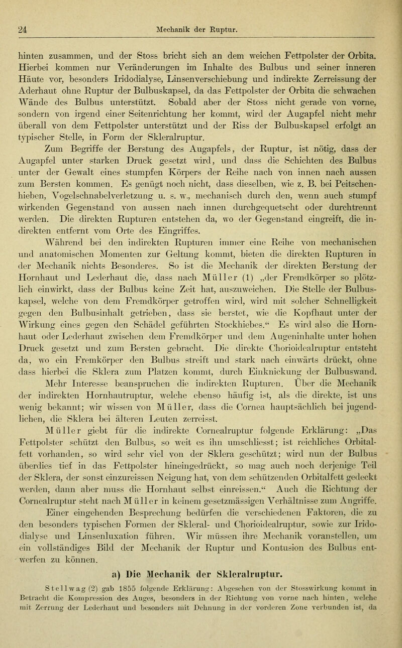 hinten zusammen, und der Stoss bricht sich an dem weichen Fettpolster der Orbita. Hierbei kommen nur Veränderungen im Inhalte des Bulbus und seiner inneren Häute vor, besonders Iridodialyse, Linsenverschiebung und indirekte Zerreissung der Aderhaut ohne Ruptur der Bvdbuskapsel, da das Fettpolster der Orbita die schwachen Wände des Bulbus unterstützt. Sobald aber der Stoss nicht gerade von vorne, sondern von irgend einer Seitenrichtung her konnnt, wird der Augapfel nicht mehr überall von dem Fettpolster unterstützt und der Riss der Bidbuskapsel erfolgt an typischer Stelle, in Form der Skleralruptur. Zum Begriffe der Berstung des Augapfels, der Ruptur, ist nötig, dass der Augapfel unter starken Druck gesetzt wird, und dass die Schichten des Bulbus unter der Gewalt eines stumpfen Körpers der Reihe nach von innen nach aussen zum Bersten kommen. Es genügt noch nicht, dass dieselben, wie z. B. bei Peitschen- hieben, Vogelschnabel Verletzung u. s. w,, mechanisch durch den, wenn auch stumpf wirkenden Gegenstand von aussen nach innen durch gequetscht oder durchtrennt werden. Die direkten Rupturen entstehen da, wo der Gegenstand eingreift, die in- direkten entfernt vom Orte des Eingriffes. Während bei den indirekten Rupturen immer eine Reihe von mechanischen und anatomischen Momenten zur Geltung kommt, bieten die direkten Ruptiuren in der Mechanik nichts Besonderes. So ist die Mechanik der direkten Berstung der Hornhaut und Lederhaut die, dass nach Müller (1) „der Fremdkörper so plötz- lich einwirkt, dass der Bulbus keine Zeit hat, auszuweichen. Die Stelle der Bulbus- kapsel, welche von dem Fremdkörper getroffen wird, wird mit solcher Schnelligkeit gegen den Bulbusinhalt getrieben, dass sie berstet, wie die Kopfhaut unter der Wirkung eines gegen den Schädel geführten Stockhiebes. Es wird also die Horn- haut oder Lederhaut zwischen dem Fremdkörper und dem Augeninhalte unter hohen Druck gesetzt und zum Bersten gebracht. Die direkte Chorioidealruptur entsteht da, wo ein Fremkörper den Bulbus streift und stark nach einwärts drückt, ohne dass hierbei die Sklera zum Platzen kommt, durch Einknickung der Bidbuswand. Mehr Literesse beanspruchen die indirekten Ruptm-en. Über die Mechanik der indirekten Hornhautruptur, welche ebenso häufig ist, als die direkte, ist uns wenig bekannt; wir wissen von Müller, dass die Cornea hauptsächlich bei jugend- lichen, die Sklera bei älteren Leuten zerreisst. Müller giebt für die indirekte Cornealruptur folgende Erklärung: „Das Fettpolster schützt den Bulbus, so weit es ihn umschliesst; ist reicliliches Orbital- fett vorhanden, so wird sehr viel von der Sklera geschützt; wird nun der Bulbus überdies tief in das Fettpolster hineingedrückt, so mag auch noch derjenige Teil der Sklera, der sonst einzureissen Neigung hat, von dem schützenden Orbitalfett gedeckt werden, dann aber muss die Hornhaut selbst einreissen. Auch die Richtung der Cornealruptm- steht nach Müller in keinem gesetzmässigen Verhältnisse zum Angriffe. Einer emgehenden Besprechung bedürfen die versclüedeneji Faktoren, die zu den besonders typischen Formen der Skleral- und Chorioidealruptur, sowie zur Irido- dialyse und Linsenluxation führen. Wir müssen ihre Mechanik voranstellen, um ein vollständiges Bild der Mechanik der Ruptur und Kontusion des Bulbus ent- • werfen zu können. a) Die Mechanik der Skleralruptur. Stell wag (2) gab 1855 folgende Erklärung: Abgesehen von der Stosswirkung kommt in Betracht die Komprc^<sion des Auges, besonders in der RichtiiDg von vorne uaeh hinten, welche mit Zcrrnng der Lederhaut und besonders mit Dehnung in der vorderen Zone verbunden ist, da