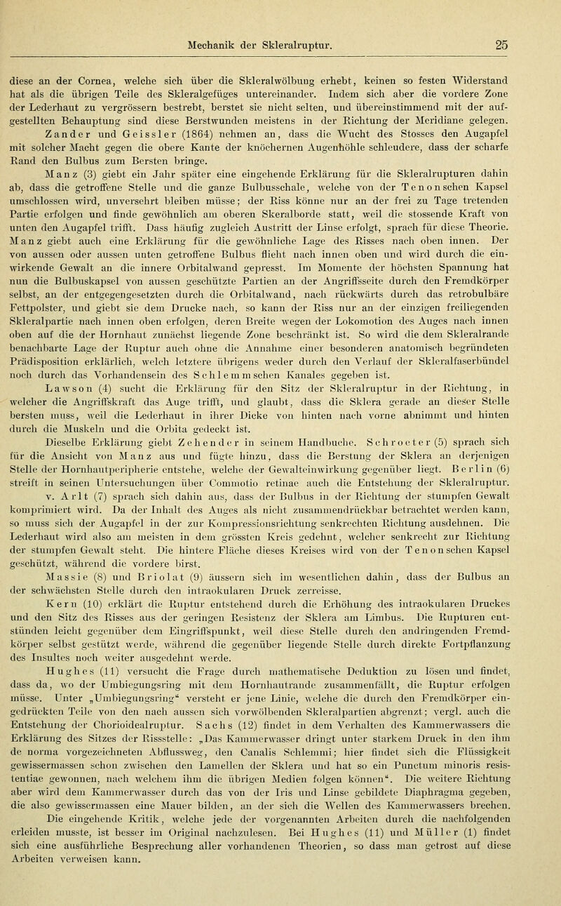 diese an der Cornea, welche sich über die Skleralwölbuug erhebt, keinen so festen Widerstand hat als die übrigen Teile des Skleralgefüges untereinander. Indem sich aber die vordere Zone der Lederhaut zu vergrössern bestrebt, bei'stet sie nicht selten, und übei'einstimmend mit der auf- gestellten Behauptung sind diese Berstwunden meistens in der Eichtung der Meridiane gelegen. Zander und Geissler (1864) nehmen an, dass die Wucht des Stosses den Augapfel mit solcher Macht gegen die obere Kante der knöchernen Augenhöhle schleudere, dass der scharfe Rand den Bulbus zum Bersten bringe. Manz (3) giebt ein Jahr später eine eingehende Erklärung für die Skleralrupturen dahin ab, dass die getroffene Stelle und die ganze Bulbusschale, welche von der Tenonsehen Kapsel umschlossen wird, unversehrt bleiben müsse; der Riss könne nur an der frei zu Tage tretenden Partie erfolgen und finde gewöhnlich am oberen Skeralborde statt, weil die stossende Kraft von unten den Augapfel triift. Dass häufig zugleich Austritt der Linse erfolgt, sj^rach für diese Theorie. Manz giebt auch eine Erklärung für die gewöhnliche Lage des Risses nach oben innen. Der von aussen oder aussen unten getroffene Bulbus flieht nach innen oben und wird durch die ein- wirkende Gewalt an die innere Orbitalwand gepresst. Im Momente der höchsten Spannung hat nun die Bulbuskapsel von aussen geschützte Partien an der Angrifisseite durch den Fremdkörper selbst, an der entgegengesetzten durch die Orbitalwand, nach rückwärts durch das retrobulbäre Fettpolster, und giebt sie dem Drucke nach, so kann der Riss nur an der einzigen freiliegenden Skleralpartie nach innen oben erfolgen, deren Breite wegen der Lokomotion des Auges nach innen oben auf die der Hornhaut zunächst liegende Zone beschränkt ist. So wird die dem Skleralrande benachbarte Lage der Ruptur auch ohne die Annahme einer besonderen anatomisch begründeten Prädisposition erklärlich, welch letztere übrigens weder durch den Verlauf der Skleralfaserbündel noch durch das Vorhandensein des Schlemm sehen Kanales gegeben ist. Lawson (4) sucht die Erklärung für den Sitz der Skleralrui^tur in der Richtuug, in welcher die Angriff'skraft das Auge trilft, und glaubt, dass die Sklera gerade an dieser Stelle bersten muss, weil die Lederhaut in ihrer Dicke von hinten nach vorne abnimmt und hinten durch die Muskeln und die Orbita gedeckt ist. Dieselbe Erklärung giebt Zehender in seinem Handbuche. Schroeter(5) sj^rach sich für die Ansicht von Manz aus und fügte hinzu, dass die Berstung der Sklera an derjenigen Stelle der Hornhautperipherie entstehe, welclie der Gewalteinwirkung gegenüber liegt. Berlin (6) streift in seinen Untersuchungen über Commotio retinae auch die Entstehung der Skleralruptur. V. Arlt (7) sprach sich dahin aus, dass der Bulbus in der Richtung der stumpfen Gewalt komprimiert wird. Da der Inhalt des Auges als nicht zusammendrückbar betrachtet werden kann, so muss sich der Augaj^fel in der zur Kompressionsrichtung senki*echten Richtung ausdehnen. Die Lederhaut wird also am meisten in dem grössten Kreis gedehnt, welcher senkrecht zur Richtung der stumpfen Gewalt steht. Die hintere Fläche dieses Kreises wird von der Tenon sehen Kapsel geschützt, während die vordere birst. Massie (8) und Briolat (9) äussern sich im wesentlichen dahin, dass der Bulbus an der schwächsten Stelle durch den intraokularen Druck zei'reisse. Kern (10) erklärt die Ru^itur entstehend durch die Erhöhung des intraokularen Druckes und den Sitz des Risses aus der geringen Resistenz der Sklera am Limbus. Die Rupturen ent- stünden leicht gegenüber dem Eingrifisi^unkt, weil diese Stelle durch den andringenden Fremd- körper selbst gestützt werde, während die gegenüber liegende Stelle durch direkte Fortpflanzung des Insultes noch weiter ausgedehnt werde. Hughes (11) versucht die Frage durch mathematische Deduktion zu lösen und findet, dass da, wo der Umbiegungsring mit dem Hornhautrande zusammenfällt, die Ruptur erfolgen müsse. Unter „Umbiegungsring versteht er jene Linie, welche die durch den Fremdkörjjer ein- gedrückten Teiie von den nach aussen sich vorwölbenden Skleralpartien abgrenzt; vergl. auch die Entstehung der Chorioidealruptur. Sachs (12) findet in dem Verhalten des Kamuierwassers die Erklärung des Sitzes der Rissstelle: ^Das Kammerwasser dringt unter starkem Druck in den ihm de norma vorgezeichneten Abflussweg, den Canalis Schiemmi; hier findet sich die Flüssigkeit gewissermassen sclion zwischen den Lamellen der Sklera und hat so ein Punctum minoris resis- tentiae gewonnen, nach welchem ihm die übrigen Medien folgen können. Die weitere Richtung aber wird dem Kammerwasser durch das von der Iris und Linse gebildete Diaphragma gegeben, die also gewissermassen eine Mauer bilden, an der sich die Wellen des Kammerwassers brechen. Die eingehende Kritik, welche jede der vorgenannten Arbeiten durch die nachfolgenden erleiden musste, ist besser im Original nachzulesen. Bei Hughes (11) und Müller (1) findet sich eine ausführliche Besprechung aller vorhandenen Theorien, so dass man getrost auf diese Arbeiten verweisen kann.