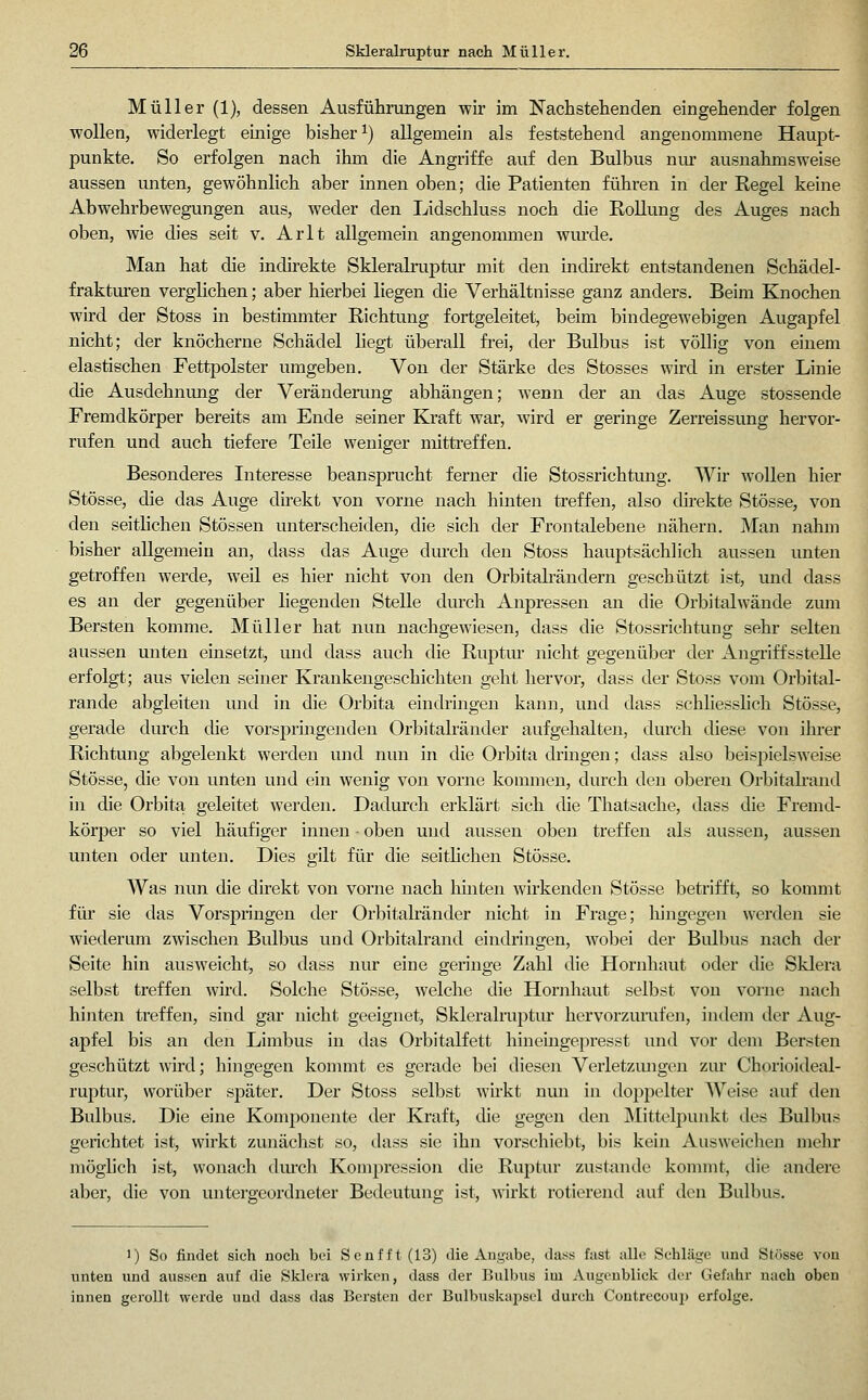 Müller (1), dessen Ausführungen wir im Nachstehenden eingehender folgen wollen, widerlegt einige bisher^) allgemein als feststehend angenommene Haupt- punkte. So erfolgen nach ihm die Angriffe auf den Bulbus nur ausnahmsweise aussen unten, gewöhnlich aber innen oben; die Patienten führen in der Regel keine Abwehrbewegungen aus, weder den Lidschluss noch die Rollung des Auges nach oben, wie dies seit v. Arlt allgemein angenommen wurde. Man hat die indirekte Skleralruptur mit den uadirekt entstandenen Schädel- fraktm'en verglichen; aber hierbei liegen die Verhältnisse ganz anders. Beim Knochen whd der Stoss in bestimmter Richtung fortgeleitet, beim bindegewebigen Augapfel nicht; der knöcherne Schädel hegt überall frei, der Biilbus ist völlig von einem elastischen Fettpolster umgeben. Von der Stärke des Stosses wird in erster Linie die Ausdehnimg der Verändenmg abhängen; wenn der an das Auge stossende Fremdkörper bereits am Ende seiner Kraft war, wird er geringe Zerreissung hervor- rufen und auch tiefere Teile weniger mittreffen. Besonderes Interesse beansprucht ferner die Stossrichtung. Wir wollen hier Stösse, die das Auge dh-ekt von vorne nach hinten treffen, also direkte Stösse, von den seitlichen Stössen unterscheiden, die sich der Frontalebene nähern. Man nahm bisher allgemein an, dass das Auge durch den Stoss hauptsächlich aussen unten getroffen werde, weil es hier nicht von den Orbitalrändern geschützt ist, und dass es an der gegenüber liegenden Stelle diu:-ch Anpressen an die Orbitalwände zum Bersten komme. Müller hat nun nachgewiesen, dass die Stossrichtung sehr selten aussen unten einsetzt, imd dass auch die Ruptm* nicht gegenüber der Angriffsstelle erfolgt; aus vielen seiner Krankengeschichten geht hervor, dass der Stoss vom Orbital- rande abgleiten mid in die Orbita eindrmgen kann, und dass schliesshch Stösse, gerade durch che vorspringenden Orbitalränder aufgehalten, durch diese von ihrer Richtung abgelenkt werden und nun in die Orbita dringen; dass also beispielsweise Stösse, die von unten und ein wenig von vorne kommen, durch den oberen Orbitah-and in die Orbita geleitet werden. Dadurch erklärt sich die Thatsache, dass die Fremd- köi^per so viel häufiger innen ■ oben und aussen oben treffen als aussen, aussen unten oder unten. Dies gilt für die seitlichen Stösse. Was nun die direkt von vorne nach hmten wirkenden Stösse betrifft, so kommt für sie das Vorspringen der Orbitalränder nicht in Frage; hingegen werden sie wiederum zwischen Bulbus und Orbitalrand eindringen, wobei der Bulbus nach der Seite hin ausweicht, so dass nur eine geringe Zahl die Hornhaut oder die Sklera selbst treffen wird. Solche Stösse, welche die Hornhaut selbst von voiiie nach hinten treffen, sind gar nicht geeignet, Skleralruptur hervorzurufen, indem der Aug- apfel bis an den Limbus in das Orbitalfett hineingepresst und vor dem Bersten geschützt wird; hingegen kommt es gerade bei dieseii Verletziuigen zur Chorioideal- ruptur, worüber später. Der Stoss selbst wirkt nmi in doj^pelter Weise auf den Bulbus. Die eine Komponente der Kraft, die gegen den Mittelpunkt des Bulbus gerichtet ist, wirkt zunächst so, dass sie ihn vorschiebt, bis kein Ausweiclieu mehr möglich ist, wonach dm'ch Kompi'ession die Ruptur zustande kommt, die andere aber, die von untergeordneter Bedeutung ist, wirkt rotierend auf den Bulbus. 1) So findet sich noch bei Scnfft (13) die Angabe, dasss fast alle Schläge und Stösse von unten und aussen auf die Sklera wirken, dass der Bull)us iui Augenblick der Gefahr nach oben innen gerollt werde und dass das Bersten der Bulbuslvapsel durch Contrecoui) erfolge.
