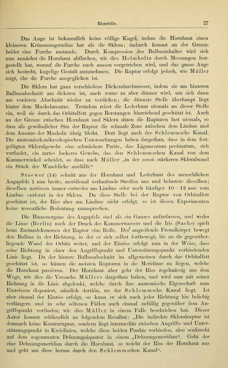 Das Auge ist bekanntlich keine völlige Kugel, indem die Hornhaut einen kleineren Krümnuuigsradius hat als die Sklera; dadurch kommt an der Grenze beider eine Fm^che zustande. Durch Kompression des Bulbusinhaltes wird sich nun zunächst die Hornhaut abflachen, wie dies Helmholtz durch Messungen fest- gestellt hat, worauf die Furche nach aussen vorgetrieben wird, und das ganze Auge sich bestrebt, kugelige Gestalt anzunehmen. Die Ruptur erfolgt jedoch, wie Müller zeigt, ehe die Fmche ausgeglichen ist. Die Sklera hat ganz verschiedene Dickendurchmesser, indem sie am hinteren Bulbusabschnitt am dicksten ist, nach vorne zu aber dünner wird, um sich dann am vorderen Abschnitt wieder zu verdicken; die dünnste Stelle überhaupt liegt hinter dem Muskelansatze. Trotzdem reisst die Lederhaut niemals an dieser Stelle ein, weil sie durch das Orbitalfett gegen Berstungen hinreichend geschützt ist. Auch an der Grenze zwischen Hornhaut und Sklera sitzen die Ruptiu-en fast niemals, so dass als gewöhnlicher Sitz der Ruptur die schmale Zone zwischen dem Limbus und dem Ansätze der Muskeln übrig bleibt. Dort liegt auch der Schlemm sehe Kanal. Die anatomisch-mikroskopischen Untersuchungen haben dargethan, dass in dem fest- gefügten Skleralgewebe eine schwächere Partie, das Ligamentum pectinatum, sich vorfindet, ein zartes lockeres Gewebe, das den Schlemm sehen Kanal von dem Kammerwinkel scheidet, so dass nach Müller „in der sonst stärkeren Skleralwand ein Stück der Wanddicke ausfällt. Stoewer (14) schnitt aus der Hornhaut mid Lederhaut des menschlichen Augapfels 1 mm breite, meridional verlaufende Streifen aus und belastete dieselben; dieselben zerrissen immer entweder am Limbus oder noch häufiger 10—12 mm vom Limbus entfernt in der Sklera. Da diese Stelle bei der Ruptur von Orbitalfett geschützt ist, der Riss aber am Linibus nicht erfolgt, so ist diesen Experimenten keine wesentliche Bedeutung zuzusprechen. Die Binnenorgane des Augapfels sind als ein Ganzes aufzufassen, und weder die Linse (Berlin) noch der Druck des Kammerwassers und die Iris (Sachs) spielt beim Zustandekommen der Ruptur eine Rolle. Der* angreifende Fremdköi-per bewegt den Bulbus in der Richtung, in der er sich selbst fortbewegt, bis an die gegenüber- liegende Wand der Orbita weiter, und der Einriss erfolgt nun in der Weise, dass seine Richtung in eurer den Angriffspunkt und Untersützungspunkt verbindenden Linie liegt. Da der hintere Bulbusabschnitt im allgemeinen durch das Orbitalfett geschützt ist, so kämen die meisten Rupturen in die Meridiane zu liegen, welche die Hornhaut passieren. Der Hornhaut aber geht der Riss regelmässig aus dem Wege, wie dies die Versuche Müllers dargethan haben, und wird nun mit seiner Richtung in die Linie abgelenkt, welche durch ihre anatomische Eigenschaft zum Einreissen disponiert, nämlich dorthin, wo der Schlemmsche Kanal liegt. Ist aber einmal der Einriss erfolgt, so kann er sich nach jeder Richtung hin beliebig verlängern und in sehr seltenen Fällen auch einmal zufällig gegenüber dem An- griffspunkt vorfinden, wie dies Müller in einem Falle beschrieben hat. Dieser Autor kommt schliesslich zu folgendem Resultat: „Die indirekte Skleralruptur ist demnach keine Kontraruptur, sondern liegt intermediär z^vischen Angriffs- und Unter- stützungspunkt in Kreislinien, welche diese beiden Punkte verbinden, also senkrecht auf dem sogenannten Dehnungsäquator in einem „Dehnungsmeridian. Geht der eine Dehnungsmeridian durch die Hornhaut, so weicht der Riss der Hornhaut aus und geht um diese herum durch den Schlemmschen Kanal.